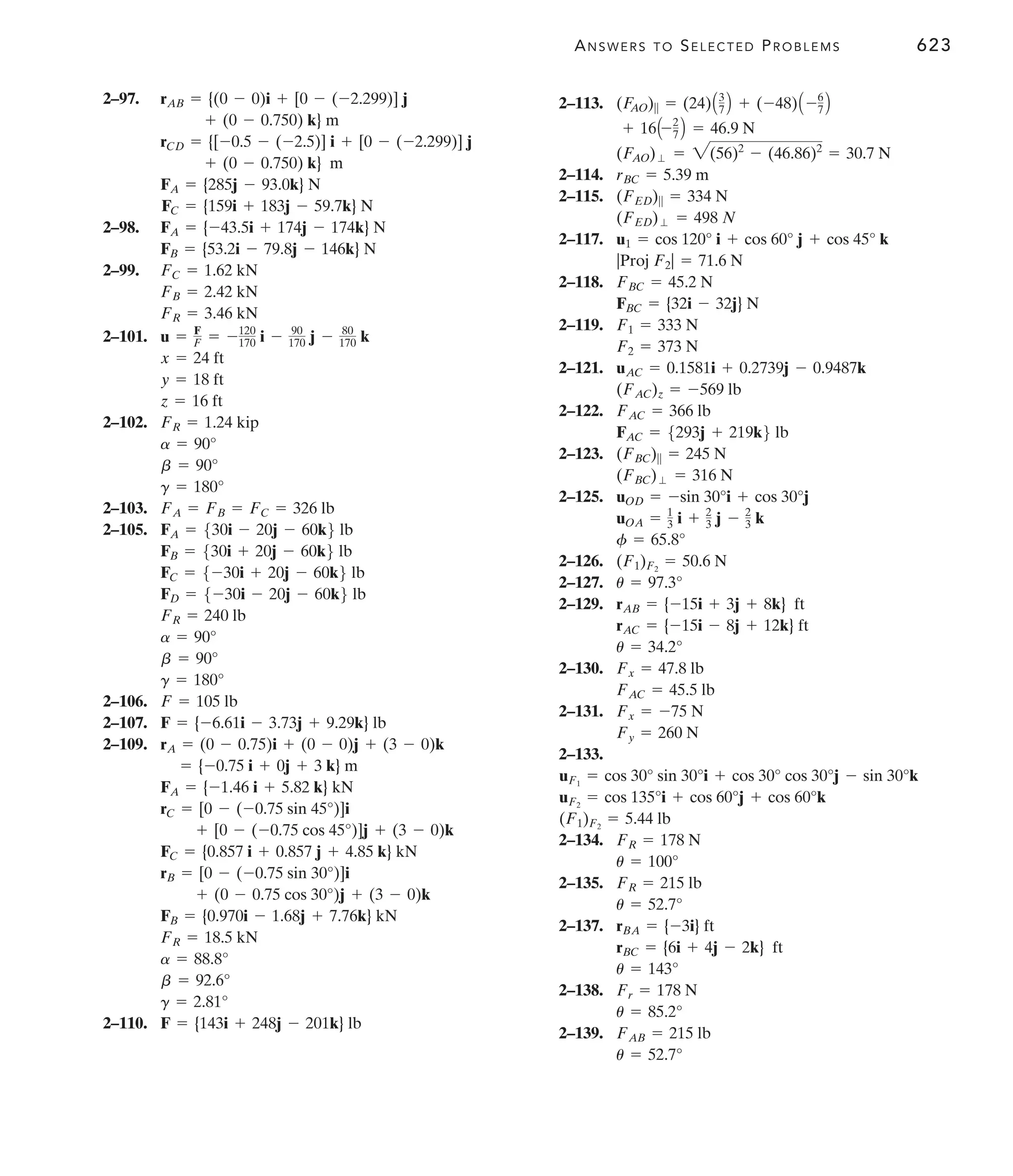ANSWERS TO SELECTED PROBLEMS 623
2–97.
2–98.
2–99.
2–101.
2–102.
2–103.
2–105.
2–106.
2–107.
2–109.
2–110. F = {143i + 248j - 201k} lb
g = 2.81°
b = 92.6°
a = 88.8°
FR = 18.5 kN
FB = {0.970i - 1.68j + 7.76k} kN
+ (0 - 0.75 cos 30°)j + (3 - 0)k
rB = [0 - (-0.75 sin 30°)]i
FC = {0.857 i + 0.857 j + 4.85 k} kN
+ [0 - (-0.75 cos 45°)]j + (3 - 0)k
rC = [0 - (-0.75 sin 45°)]i
FA = {-1.46 i + 5.82 k} kN
= {-0.75 i + 0j + 3 k} m
rA = (0 - 0.75)i + (0 - 0)j + (3 - 0)k
F = {-6.61i - 3.73j + 9.29k} lb
F = 105 lb
g = 180°
b = 90°
a = 90°
FR = 240 lb
FD = 5-30i - 20j - 60k6 lb
FC = 5-30i + 20j - 60k6 lb
FB = 530i + 20j - 60k6 lb
FA = 530i - 20j - 60k6 lb
FA = FB = FC = 326 lb
g = 180°
b = 90°
a = 90°
FR = 1.24 kip
z = 16 ft
y = 18 ft
x = 24 ft
u = F
F = -120
170 i - 90
170 j - 80
170 k
FR = 3.46 kN
FB = 2.42 kN
FC = 1.62 kN
FB = {53.2i - 79.8j - 146k} N
FA = {-43.5i + 174j - 174k} N
FC = {159i + 183j - 59.7k} N
FA = {285j - 93.0k} N
+ (0 - 0.750) k} m
rCD = {[-0.5 - (-2.5)] i + [0 - (-2.299)] j
+ (0 - 0.750) k} m
rAB = {(0 - 0)i + [0 - (-2.299)] j 2–113.
2–114.
2–115.
2–117.
2–118.
2–119.
2–121.
2–122.
2–123.
2–125.
2–126.
2–127.
2–129.
2–130.
2–131.
2–133.
2–134.
2–135.
2–137.
2–138.
2–139.
u = 52.7°
FAB = 215 lb
u = 85.2°
Fr = 178 N
u = 143°
rBC = {6i + 4j - 2k} ft
rBA = {-3i} ft
u = 52.7°
FR = 215 lb
u = 100°
FR = 178 N
(F1)F2
= 5.44 lb
uF2
= cos 135°i + cos 60°j + cos 60°k
uF1
= cos 30° sin 30°i + cos 30° cos 30°j - sin 30°k
Fy = 260 N
Fx = -75 N
FAC = 45.5 lb
Fx = 47.8 lb
u = 34.2°
rAC = {-15i - 8j + 12k} ft
rAB = {-15i + 3j + 8k} ft
u = 97.3°
(F1)F2
= 50.6 N
f = 65.8°
uOA = 1
3 i + 2
3 j - 2
3 k
uOD = -sin 30°i + cos 30°j
(FBC)⬜ = 316 N
(FBC)|| = 245 N
FAC = 5293j + 219k6 lb
FAC = 366 lb
(FAC)z = -569 lb
uAC = 0.1581i + 0.2739j - 0.9487k
F2 = 373 N
F1 = 333 N
FBC = {32i - 32j} N
FBC = 45.2 N
|Proj F2| = 71.6 N
u1 = cos 120° i + cos 60° j + cos 45° k
(FED)⬜ = 498 N
(FED)|| = 334 N
rBC = 5.39 m
(FAO)⬜ = 2(56)2
- (46.86)2
= 30.7 N
+ 16A-2
7 B = 46.9 N
(F
AO)|| = (24)A3
7 B + (-48)A -6
7 B
 