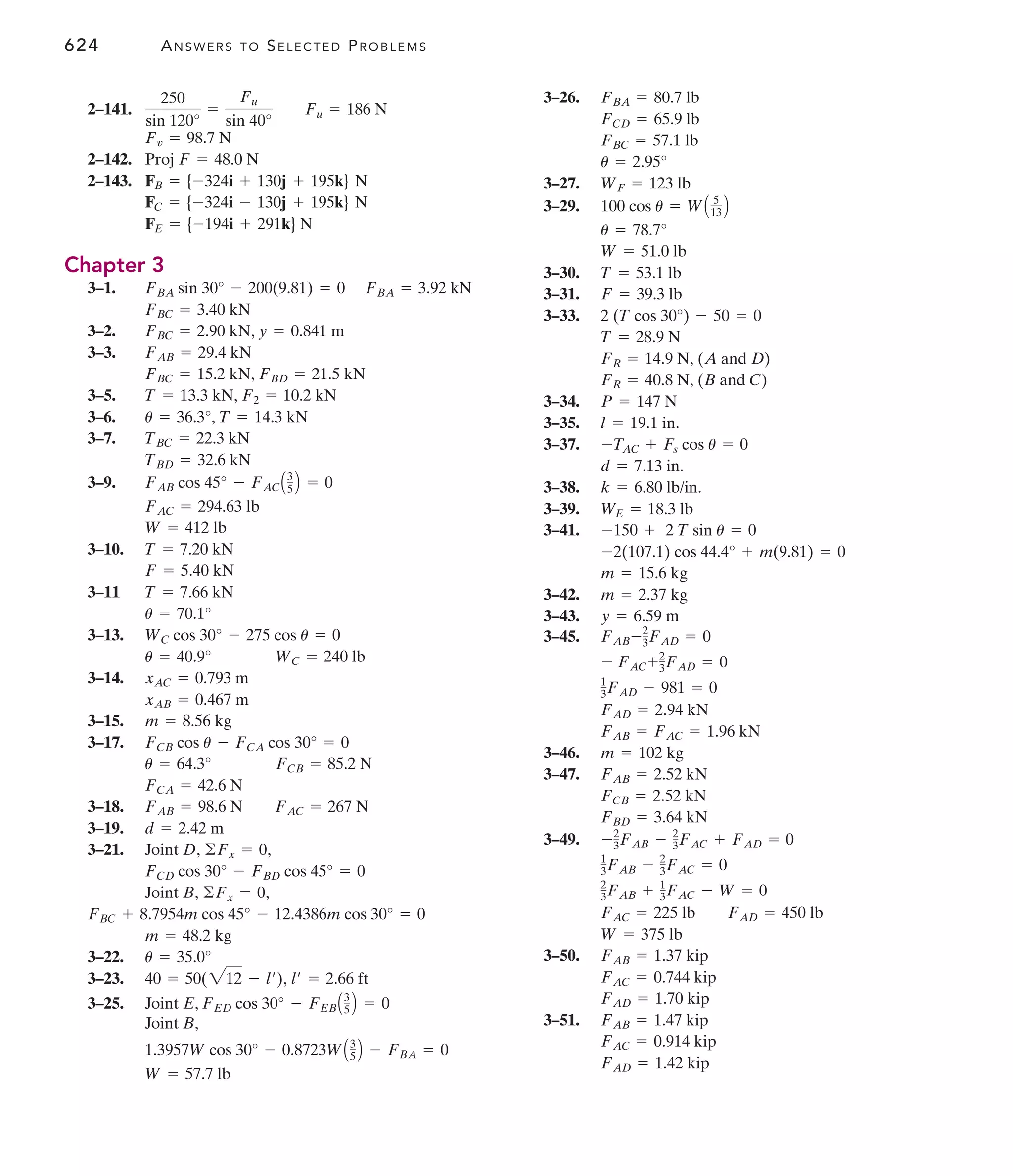 624 ANSWERS TO SELECTED PROBLEMS
3–26.
3–27.
3–29.
3–30.
3–31.
3–33.
3–34.
3–35.
3–37.
3–38.
3–39.
3–41.
3–42.
3–43.
3–45.
3–46.
3–47.
3–49.
3–50.
3–51.
FAD = 1.42 kip
FAC = 0.914 kip
FAB = 1.47 kip
FAD = 1.70 kip
FAC = 0.744 kip
FAB = 1.37 kip
W = 375 lb
FAC = 225 lb FAD = 450 lb
2
3FAB + 1
3FAC - W = 0
1
3FAB - 2
3FAC = 0
-2
3FAB - 2
3FAC + FAD = 0
FBD = 3.64 kN
FCB = 2.52 kN
FAB = 2.52 kN
m = 102 kg
FAB = FAC = 1.96 kN
FAD = 2.94 kN
1
3FAD - 981 = 0
- FAC+2
3FAD = 0
FAB-2
3FAD = 0
y = 6.59 m
m = 2.37 kg
m = 15.6 kg
-2(107.1) cos 44.4° + m(9.81) = 0
-150 + 2 T sin u = 0
WE = 18.3 lb
k = 6.80 lb/in.
d = 7.13 in.
-TAC + Fs cos u = 0
l = 19.1 in.
P = 147 N
FR = 40.8 N, (B and C)
FR = 14.9 N, (A and D)
T = 28.9 N
2 (T cos 30°) - 50 = 0
F = 39.3 lb
T = 53.1 lb
W = 51.0 lb
u = 78.7°
100 cos u = WA 5
13 B
WF = 123 lb
u = 2.95°
FBC = 57.1 lb
FCD = 65.9 lb
FBA = 80.7 lb
2–141.
2–142.
2–143.
Chapter 3
3–1.
3–2. ,
3–3.
3–5.
3–6.
3–7.
3–9.
3–10.
3–11
3–13.
3–14.
3–15.
3–17.
3–18.
3–19.
3–21. Joint D, ,
Joint B, ,
3–22.
3–23. ,
3–25. Joint E,
Joint B,
W = 57.7 lb
1.3957W cos 30° - 0.8723WA3
5 B - FBA = 0
FED cos 30° - FEBA3
5 B = 0
l¿ = 2.66 ft
40 = 50(212 - l¿)
u = 35.0°
m = 48.2 kg
FBC + 8.7954m cos 45° - 12.4386m cos 30° = 0
©Fx = 0
FCD cos 30° - FBD cos 45° = 0
©Fx = 0
d = 2.42 m
FAB = 98.6 N FAC = 267 N
FCA = 42.6 N
u = 64.3° FCB = 85.2 N
FCB cos u - FCA cos 30° = 0
m = 8.56 kg
xAB = 0.467 m
xAC = 0.793 m
u = 40.9° WC = 240 lb
WC cos 30° - 275 cos u = 0
u = 70.1°
T = 7.66 kN
F = 5.40 kN
T = 7.20 kN
W = 412 lb
FAC = 294.63 lb
FAB cos 45° - FACA3
5 B = 0
TBD = 32.6 kN
TBC = 22.3 kN
u = 36.3°, T = 14.3 kN
T = 13.3 kN, F2 = 10.2 kN
FBC = 15.2 kN, FBD = 21.5 kN
FAB = 29.4 kN
y = 0.841 m
FBC = 2.90 kN
FBC = 3.40 kN
FBA sin 30° - 200(9.81) = 0 FBA = 3.92 kN
FE = {-194i + 291k} N
FC = {-324i - 130j + 195k} N
FB = {-324i + 130j + 195k} N
Proj F = 48.0 N
Fv = 98.7 N
250
sin 120°
=
Fu
sin 40°
Fu = 186 N
 