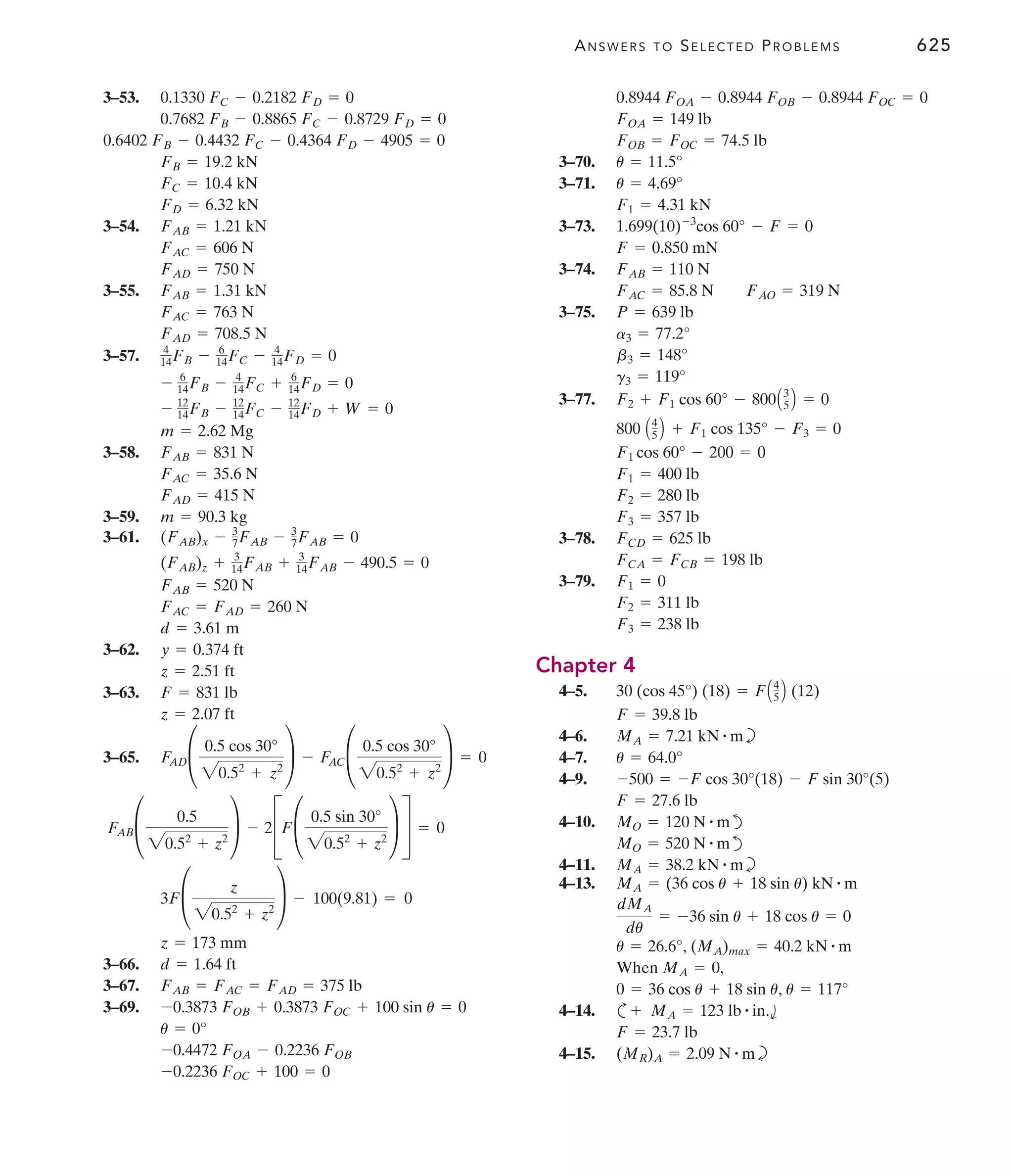 ANSWERS TO SELECTED PROBLEMS 625
3–53.
3–54.
3–55.
3–57.
3–58.
3–59.
3–61.
3–62.
3–63.
3–65.
3–66.
3–67.
3–69.
-0.2236 FOC + 100 = 0
-0.4472 FOA - 0.2236 FOB
u = 0°
-0.3873 FOB + 0.3873 FOC + 100 sin u = 0
FAB = FAC = FAD = 375 lb
d = 1.64 ft
z = 173 mm
3F£
z
20.52
+ z2
≥ - 100(9.81) = 0
FAB£
0.5
20.52
+ z2
≥ - 2CF£
0.5 sin 30°
20.52
+ z2
≥ S = 0
F
AD£
0.5 cos 30°
20.52
+ z2
≥ - F
AC£
0.5 cos 30°
20.52
+ z2
≥ = 0
z = 2.07 ft
F = 831 lb
z = 2.51 ft
y = 0.374 ft
d = 3.61 m
FAC = FAD = 260 N
FAB = 520 N
(FAB)z + 3
14FAB + 3
14FAB - 490.5 = 0
(FAB)x - 3
7FAB - 3
7FAB = 0
m = 90.3 kg
FAD = 415 N
FAC = 35.6 N
FAB = 831 N
m = 2.62 Mg
- 12
14FB - 12
14FC - 12
14FD + W = 0
- 6
14FB - 4
14FC + 6
14FD = 0
4
14FB - 6
14FC - 4
14FD = 0
FAD = 708.5 N
FAC = 763 N
FAB = 1.31 kN
FAD = 750 N
FAC = 606 N
FAB = 1.21 kN
FD = 6.32 kN
FC = 10.4 kN
FB = 19.2 kN
0.6402 FB - 0.4432 FC - 0.4364 FD - 4905 = 0
0.7682 FB - 0.8865 FC - 0.8729 FD = 0
0.1330 FC - 0.2182 FD = 0
3–70.
3–71.
3–73.
3–74.
3–75.
3–77.
3–78.
3–79.
Chapter 4
4–5.
4–6. b
4–7.
4–9.
4–10. d
d
4–11. b
4–13.
4–14. c
4–15. b
(MR)A = 2.09 N # m
F = 23.7 lb
+ MA = 123 lb # in.b
0 = 36 cos u + 18 sin u, u = 117°
When MA = 0,
u = 26.6°, (MA)max = 40.2 kN # m
dMA
du
= -36 sin u + 18 cos u = 0
MA = (36 cos u + 18 sin u) kN # m
MA = 38.2 kN # m
MO = 520 N # m
MO = 120 N # m
F = 27.6 lb
-500 = -F cos 30°(18) - F sin 30°(5)
u = 64.0°
MA = 7.21 kN # m
F = 39.8 lb
30 (cos 45°) (18) = FA4
5 B (12)
F3 = 238 lb
F2 = 311 lb
F1 = 0
FCA = FCB = 198 lb
FCD = 625 lb
F3 = 357 lb
F2 = 280 lb
F1 = 400 lb
F1 cos 60° - 200 = 0
800 A4
5 B + F1 cos 135° - F3 = 0
F2 + F1 cos 60° - 800A3
5 B = 0
g3 = 119°
b3 = 148°
a3 = 77.2°
P = 639 lb
FAC = 85.8 N FAO = 319 N
FAB = 110 N
F = 0.850 mN
1.699(10)-3
cos 60° - F = 0
F1 = 4.31 kN
u = 4.69°
u = 11.5°
FOB = FOC = 74.5 lb
FOA = 149 lb
0.8944 FOA - 0.8944 FOB - 0.8944 FOC = 0
 