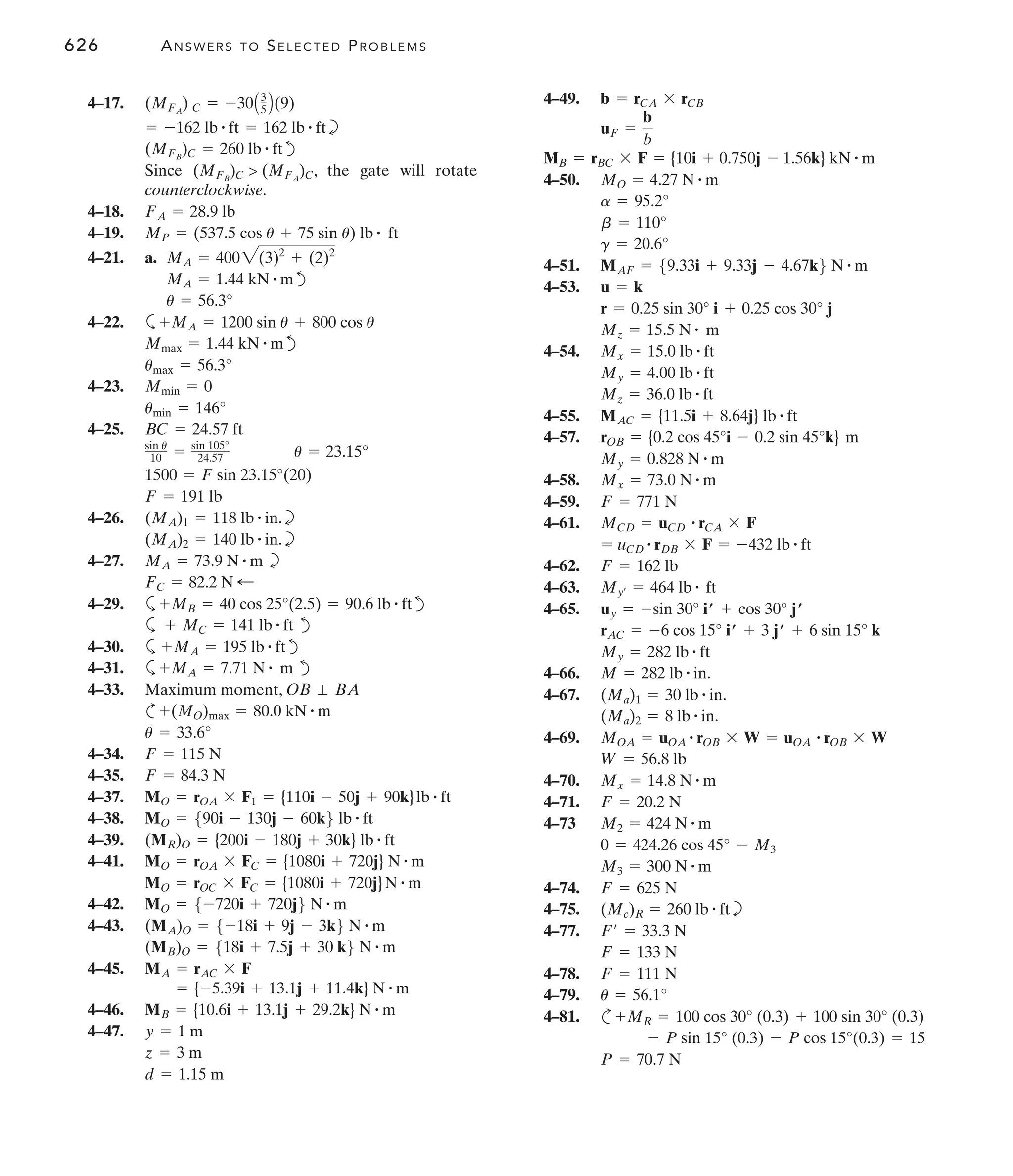 626 ANSWERS TO SELECTED PROBLEMS
4–49.
4–50.
4–51.
4–53.
4–54.
4–55.
4–57.
4–58.
4–59.
4–61.
4–62.
4–63.
4–65.
4–66.
4–67.
4–69.
4–70.
4–71.
4–73
4–74.
4–75. b
4–77.
4–78.
4–79.
4–81. c
P = 70.7 N
- P sin 15° (0.3) - P cos 15°(0.3) = 15
+MR = 100 cos 30° (0.3) + 100 sin 30° (0.3)
u = 56.1°
F = 111 N
F = 133 N
F¿ = 33.3 N
(Mc)R = 260 lb # ft
F = 625 N
M3 = 300 N # m
0 = 424.26 cos 45° - M3
M2 = 424 N # m
F = 20.2 N
Mx = 14.8 N # m
W = 56.8 lb
MOA = uOA
# rOB * W = uOA
# rOB * W
(Ma)2 = 8 lb # in.
(Ma)1 = 30 lb # in.
M = 282 lb # in.
My = 282 lb # ft
rAC = -6 cos 15° iœ + 3 jœ + 6 sin 15° k
uy = -sin 30° iœ + cos 30° jœ
My¿ = 464 lb # ft
F = 162 lb
= uCD
# rDB * F = -432 lb # ft
MCD = uCD
# rCA * F
F = 771 N
Mx = 73.0 N # m
My = 0.828 N # m
rOB = {0.2 cos 45°i - 0.2 sin 45°k} m
MAC = {11.5i + 8.64j} lb # ft
Mz = 36.0 lb # ft
My = 4.00 lb # ft
Mx = 15.0 lb # ft
Mz = 15.5 N # m
r = 0.25 sin 30° i + 0.25 cos 30° j
u = k
MAF = 59.33i + 9.33j - 4.67k6 N # m
g = 20.6°
b = 110°
a = 95.2°
MO = 4.27 N # m
MB = rBC * F = {10i + 0.750j - 1.56k} kN # m
uF =
b
b
b = rCA * rCB
4–17.
b
d
Since , the gate will rotate
counterclockwise.
4–18.
4–19.
4–21. a.
d
4–22. a
d
4–23.
4–25.
4–26. b
b
4–27. b
4–29. a d
a d
4–30. a d
4–31. a d
4–33.
c
4–34.
4–35.
4–37.
4–38.
4–39.
4–41.
4–42.
4–43.
4–45.
4–46.
4–47.
d = 1.15 m
z = 3 m
y = 1 m
MB = {10.6i + 13.1j + 29.2k} N # m
= {-5.39i + 13.1j + 11.4k} N # m
MA = rAC * F
(MB)O = 518i + 7.5j + 30 k6 N # m
(MA)O = 5-18i + 9j - 3k6 N # m
MO = 5-720i + 720j6 N # m
MO = rOC * FC = {1080i + 720j}N # m
MO = rOA * FC = {1080i + 720j} N # m
(MR)O = {200i - 180j + 30k} lb # ft
MO = 590i - 130j - 60k6 lb # ft
MO = rOA * F1 = {110i - 50j + 90k}lb # ft
F = 84.3 N
F = 115 N
u = 33.6°
+(MO)max = 80.0 kN # m
Maximum moment, OB ⬜ BA
+MA = 7.71 N # m
+MA = 195 lb # ft
+ MC = 141 lb # ft
+MB = 40 cos 25°(2.5) = 90.6 lb # ft
FC = 82.2 N ;
MA = 73.9 N # m
(MA)2 = 140 lb # in.
(MA)1 = 118 lb # in.
F = 191 lb
1500 = F sin 23.15°(20)
sin u
10 = sin 105°
24.57 u = 23.15°
BC = 24.57 ft
umin = 146°
Mmin = 0
umax = 56.3°
Mmax = 1.44 kN # m
+MA = 1200 sin u + 800 cos u
u = 56.3°
MA = 1.44 kN # m
MA = 4002(3)2
+ (2)2
MP = (537.5 cos u + 75 sin u) lb # ft
FA = 28.9 lb
(MFB
)C  (MFA
)C
(MFB
)C = 260 lb # ft
= -162 lb # ft = 162 lb # ft
(MFA
) C = -30A3
5 B(9)
 