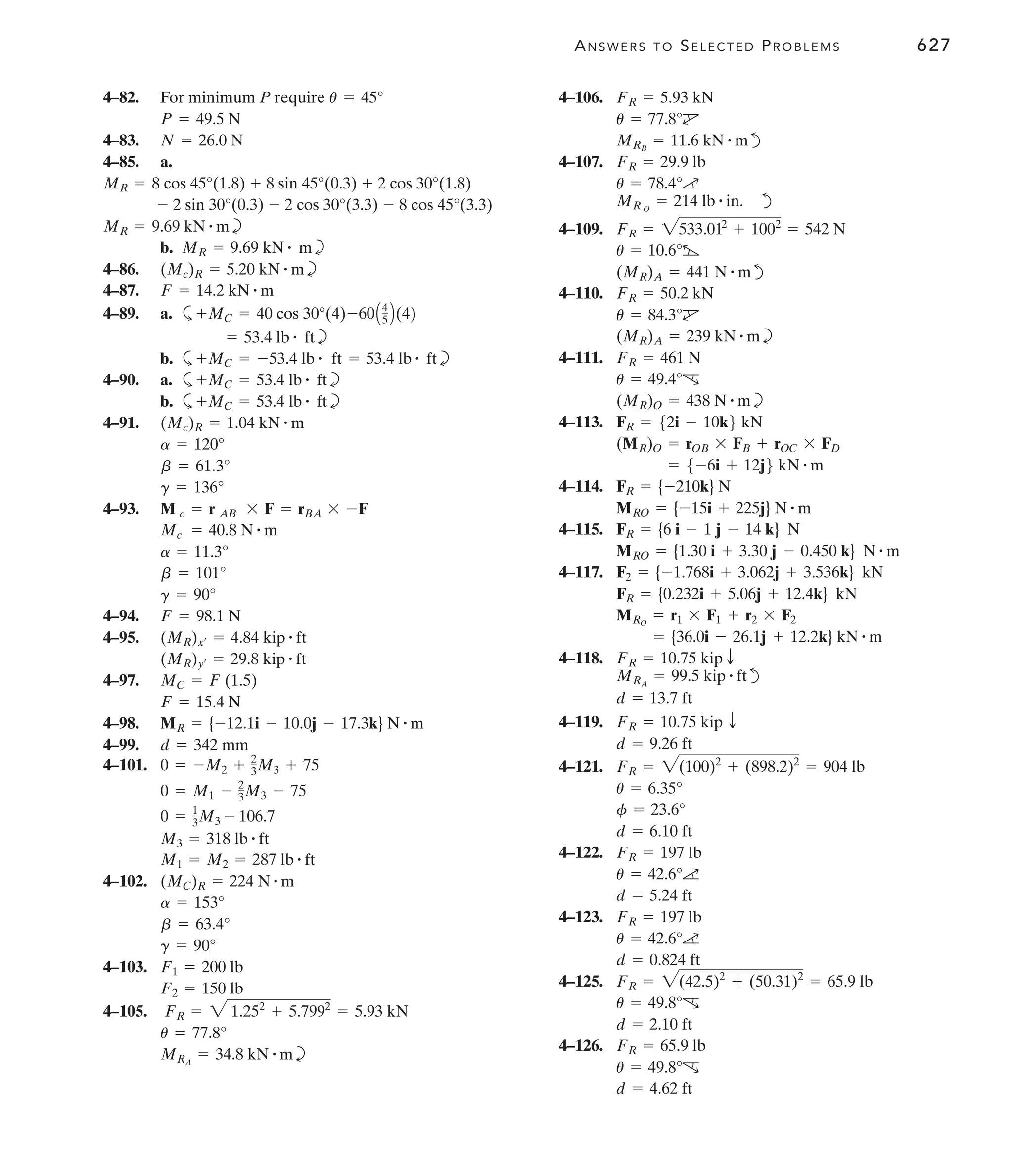 ANSWERS TO SELECTED PROBLEMS 627
4–82. For minimum P require
4–83.
4–85. a.
b
b. b
4–86. b
4–87.
4–89. a. a
b
b. a b
4–90. a. a b
b. a b
4–91.
4–93.
4–94.
4–95.
4–97.
4–98.
4–99.
4–101.
4–102.
4–103.
4–105.
b
MRA
= 34.8 kN # m
u = 77.8°
FR = 2 1.252
+ 5.7992
= 5.93 kN
F2 = 150 lb
F1 = 200 lb
g = 90°
b = 63.4°
a = 153°
(MC)R = 224 N # m
M1 = M2 = 287 lb # ft
M3 = 318 lb # ft
0 = 1
3M3 - 106.7
0 = M1 - 2
3M3 - 75
0 = -M2 + 2
3M3 + 75
d = 342 mm
MR = {-12.1i - 10.0j - 17.3k} N # m
F = 15.4 N
MC = F (1.5)
(MR)y¿ = 29.8 kip # ft
(MR)x¿ = 4.84 kip # ft
F = 98.1 N
g = 90°
b = 101°
a = 11.3°
Mc = 40.8 N # m
M c = r AB * F = rBA * -F
g = 136°
b = 61.3°
a = 120°
(Mc)R = 1.04 kN # m
+MC = 53.4 lb # ft
+MC = 53.4 lb # ft
+MC = -53.4 lb # ft = 53.4 lb # ft
= 53.4 lb # ft
+MC = 40 cos 30°(4)-60A4
5 B(4)
F = 14.2 kN # m
(Mc)R = 5.20 kN # m
MR = 9.69 kN # m
MR = 9.69 kN # m
- 2 sin 30°(0.3) - 2 cos 30°(3.3) - 8 cos 45°(3.3)
MR = 8 cos 45°(1.8) + 8 sin 45°(0.3) + 2 cos 30°(1.8)
N = 26.0 N
P = 49.5 N
u = 45° 4–106.
d
4–107.
d
4–109.
d
4–110.
b
4–111.
b
4–113.
4–114.
4–115.
4–117.
4–118.
d
4–119.
4–121.
4–122.
4–123.
4–125.
4–126.
d = 4.62 ft
u = 49.8°c
FR = 65.9 lb
d = 2.10 ft
u = 49.8°c
FR = 2(42.5)2
+ (50.31)2
= 65.9 lb
d = 0.824 ft
u = 42.6°a
FR = 197 lb
d = 5.24 ft
u = 42.6°a
FR = 197 lb
d = 6.10 ft
f = 23.6°
u = 6.35°
FR = 2(100)2
+ (898.2)2
= 904 lb
d = 9.26 ft
FR = 10.75 kip T
d = 13.7 ft
MRA
= 99.5 kip # ft
FR = 10.75 kip T
= {36.0i - 26.1j + 12.2k} kN # m
MRO
= r1 * F1 + r2 * F2
FR = {0.232i + 5.06j + 12.4k} kN
F2 = {-1.768i + 3.062j + 3.536k} kN
MRO = {1.30 i + 3.30 j - 0.450 k} N # m
FR = {6 i - 1 j - 14 k} N
MRO = {-15i + 225j} N # m
FR = {-210k} N
= 5-6i + 12j6 kN # m
(MR)O = rOB * FB + rOC * FD
FR = 52i - 10k6 kN
(MR)O = 438 N # m
u = 49.4°c
FR = 461 N
(MR)A = 239 kN # m
u = 84.3°d
FR = 50.2 kN
(MR)A = 441 N # m
u = 10.6°b
FR = 2533.012
+ 1002
= 542 N
MR O
= 214 lb # in.
u = 78.4°a
FR = 29.9 lb
MRB
= 11.6 kN # m
u = 77.8°d
FR = 5.93 kN
 
