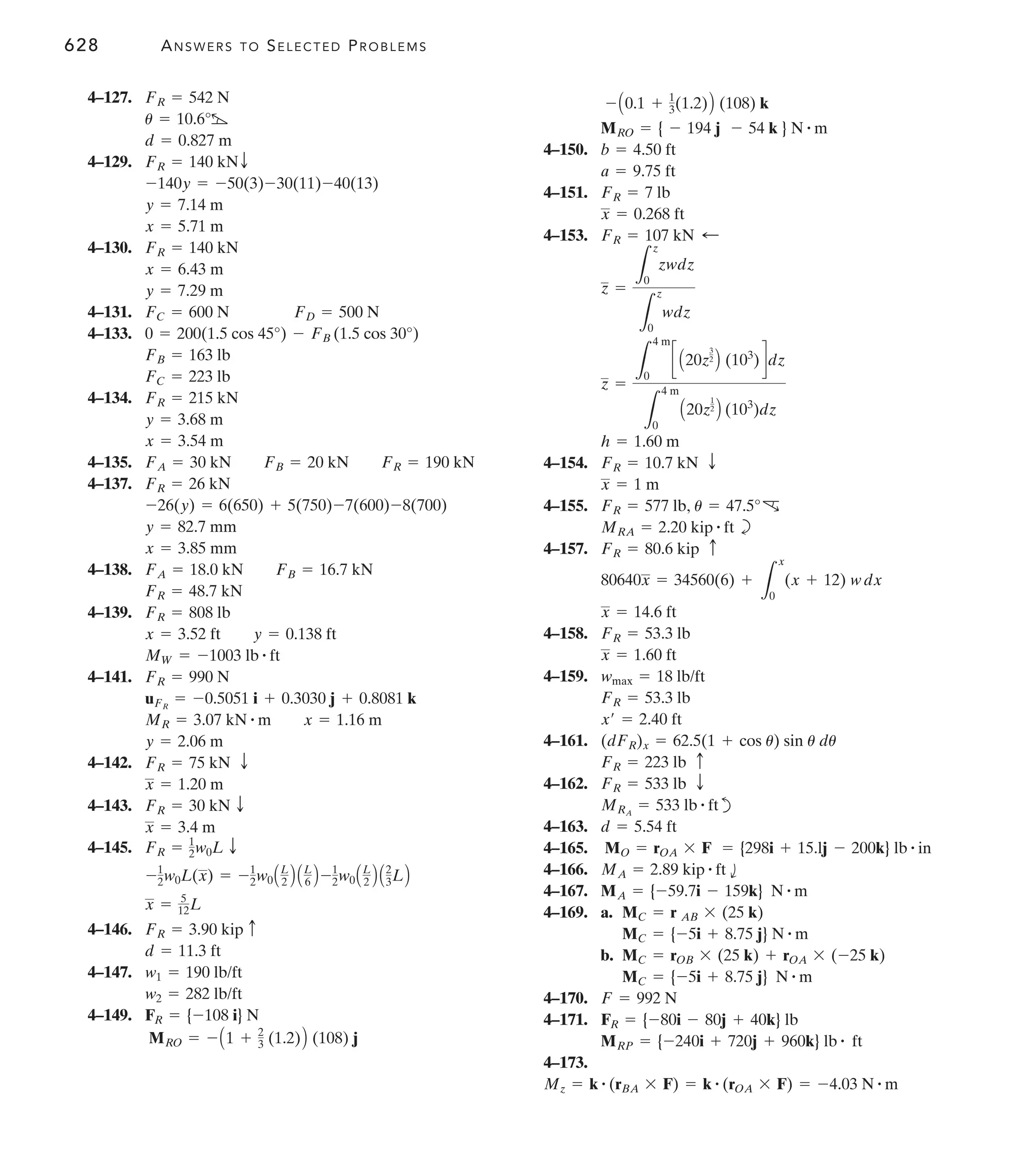 628 ANSWERS TO SELECTED PROBLEMS
4–150.
4–151.
4–153.
4–154.
4–155.
b
4–157.
4–158.
4–159.
4–161.
4–162.
d
4–163.
4–165.
4–166.
4–167.
4–169. a.
b.
4–170.
4–171.
4–173.
Mz = k # (rBA * F) = k # (rOA * F) = -4.03 N # m
MRP = {-240i + 720j + 960k} lb # ft
FR = {-80i - 80j + 40k} lb
F = 992 N
MC = {-5i + 8.75 j} N # m
MC = rOB * (25 k) + rOA * (-25 k)
MC = {-5i + 8.75 j} N # m
MC = r AB * (25 k)
MA = {-59.7i - 159k} N # m
MA = 2.89 kip # ft b
= {298i + 15.lj - 200k} lb # in
MO = rOA * F
d = 5.54 ft
MRA
= 533 lb # ft
FR = 533 lb T
FR = 223 lb c
(dFR)x = 62.5(1 + cos u) sin u du
x¿ = 2.40 ft
FR = 53.3 lb
wmax = 18 lb/ft
x = 1.60 ft
FR = 53.3 lb
x = 14.6 ft
80640x = 34560(6) +
L
x
0
(x + 12) wdx
FR = 80.6 kip c
MRA = 2.20 kip # ft
FR = 577 lb, u = 47.5°c
x = 1 m
FR = 10.7 kN T
h = 1.60 m
z =
L
4 m
0
c A20z
3
2
B (103
)ddz
L
4 m
0
A20z
1
2
B (103
)dz
z =
L
z
0
zwdz
L
z
0
wdz
FR = 107 kN ;
x = 0.268 ft
FR = 7 lb
a = 9.75 ft
b = 4.50 ft
MRO = { - 194 j - 54 k } N # m
- A0.1 + 1
3(1.2)B (108) k
4–127.
4–129.
4–130.
4–131.
4–133.
4–134.
4–135.
4–137.
4–138.
4–139.
4–141.
4–142.
4–143.
4–145.
4–146.
4–147.
4–149.
MRO = - A1 + 2
3 (1.2)B (108) j
FR = {-108 i} N
w2 = 282 lb/ft
w1 = 190 lb/ft
d = 11.3 ft
FR = 3.90 kip c
x = 5
12L
-1
2w0L(x) = -1
2w0AL
2 B AL
6 B -1
2w0AL
2 B A2
3LB
FR = 1
2w0L T
x = 3.4 m
FR = 30 kN T
x = 1.20 m
FR = 75 kN T
y = 2.06 m
MR = 3.07 kN # m x = 1.16 m
uFR
= -0.5051 i + 0.3030 j + 0.8081 k
FR = 990 N
MW = -1003 lb # ft
x = 3.52 ft y = 0.138 ft
FR = 808 lb
FR = 48.7 kN
FA = 18.0 kN FB = 16.7 kN
x = 3.85 mm
y = 82.7 mm
-26(y) = 6(650) + 5(750)-7(600)-8(700)
FR = 26 kN
FA = 30 kN FB = 20 kN FR = 190 kN
x = 3.54 m
y = 3.68 m
FR = 215 kN
FC = 223 lb
FB = 163 lb
0 = 200(1.5 cos 45°) - FB (1.5 cos 30°)
FC = 600 N FD = 500 N
y = 7.29 m
x = 6.43 m
FR = 140 kN
x = 5.71 m
y = 7.14 m
-140y = -50(3)-30(11)-40(13)
FR = 140 kNT
d = 0.827 m
u = 10.6°b
FR = 542 N
 