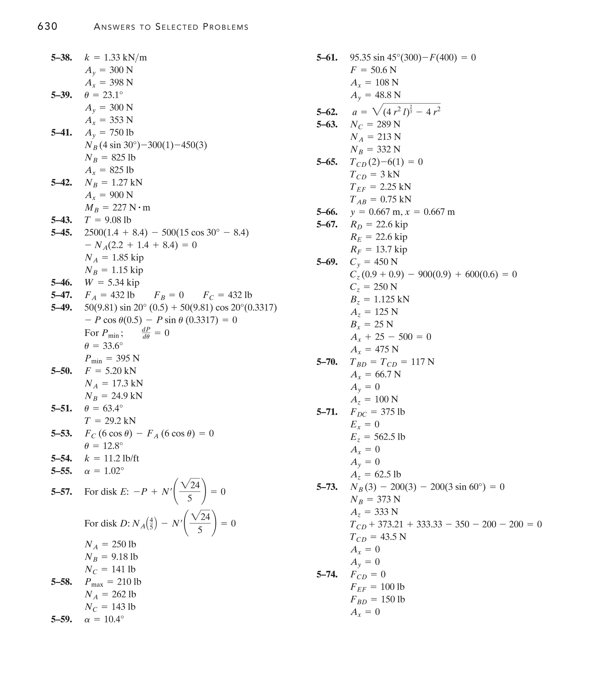 630 ANSWERS TO SELECTED PROBLEMS
5–61.
5–62.
5–63.
5–65.
5–66. ,
5–67.
5–69.
5–70.
5–71.
5–73.
5–74.
Ax = 0
FBD = 150 lb
FEF = 100 lb
FCD = 0
Ay = 0
Ax = 0
TCD = 43.5 N
TCD + 373.21 + 333.33 - 350 - 200 - 200 = 0
Az = 333 N
NB = 373 N
NB (3) - 200(3) - 200(3 sin 60°) = 0
Az = 62.5 lb
Ay = 0
Ax = 0
Ez = 562.5 lb
Ex = 0
FDC = 375 lb
Az = 100 N
Ay = 0
Ax = 66.7 N
TBD = TCD = 117 N
Ax = 475 N
Ax + 25 - 500 = 0
Bx = 25 N
Az = 125 N
Bz = 1.125 kN
Cz = 250 N
Cz (0.9 + 0.9) - 900(0.9) + 600(0.6) = 0
Cy = 450 N
RF = 13.7 kip
RE = 22.6 kip
RD = 22.6 kip
x = 0.667 m
y = 0.667 m
TAB = 0.75 kN
TEF = 2.25 kN
TCD = 3 kN
TCD (2)-6(1) = 0
NB = 332 N
NA = 213 N
NC = 289 N
a = 3(4 r2
l)
2
3 - 4 r2
Ay = 48.8 N
Ax = 108 N
F = 50.6 N
95.35 sin 45°(300)-F(400) = 0
5–38.
5–39.
5–41.
5–42.
5–43.
5–45.
5–46.
5–47.
5–49.
5–50.
5–51.
5–53.
5–54.
5–55.
5–57. For disk E:
For disk D:
5–58.
5–59. a = 10.4°
NC = 143 lb
NA = 262 lb
Pmax = 210 lb
NC = 141 lb
NB = 9.18 lb
NA = 250 lb
NAA4
5 B - N¿¢
224
5
≤ = 0
-P + N¿¢
224
5
≤ = 0
a = 1.02°
k = 11.2 lb/ft
u = 12.8°
FC (6 cos u) - FA (6 cos u) = 0
T = 29.2 kN
u = 63.4°
NB = 24.9 kN
NA = 17.3 kN
F = 5.20 kN
Pmin = 395 N
u = 33.6°
For Pmin ; dP
du = 0
- P cos u(0.5) - P sin u (0.3317) = 0
50(9.81) sin 20° (0.5) + 50(9.81) cos 20°(0.3317)
FA = 432 lb FB = 0 FC = 432 lb
W = 5.34 kip
NB = 1.15 kip
NA = 1.85 kip
- NA(2.2 + 1.4 + 8.4) = 0
2500(1.4 + 8.4) - 500(15 cos 30° - 8.4)
T = 9.08 lb
MB = 227 N # m
Ax = 900 N
NB = 1.27 kN
Ax = 825 lb
NB = 825 lb
NB (4 sin 30°)-300(1)-450(3)
Ay = 750 lb
Ax = 353 N
Ay = 300 N
u = 23.1°
Ax = 398 N
Ay = 300 N
k = 1.33 kNm
 
