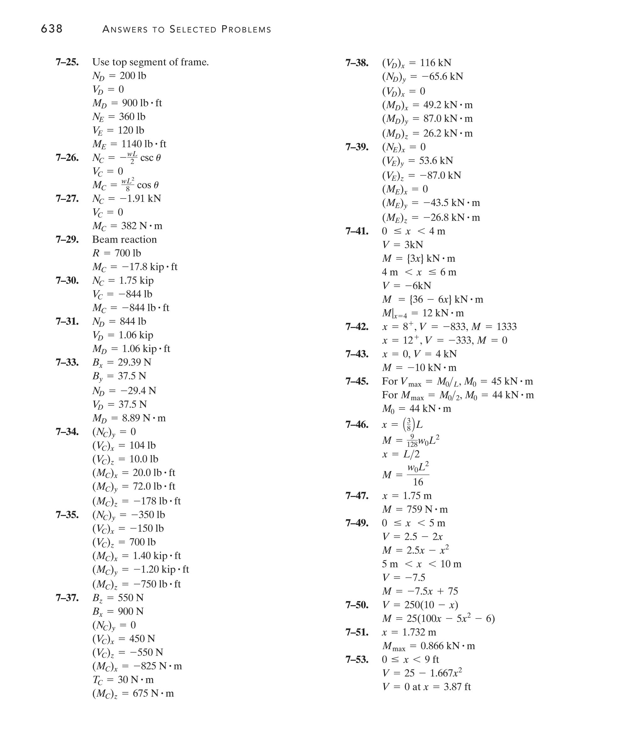 638 ANSWERS TO SELECTED PROBLEMS
7–38.
7–39.
7–41.
7–42.
7–43.
7–45.
7–46.
7–47.
7–49.
7–50.
7–51.
7–53.
at x = 3.87 ft
V = 0
V = 25 - 1.667x2
0 … x 6 9 ft
Mmax = 0.866 kN # m
x = 1.732 m
M = 25(100x - 5x2
- 6)
V = 250(10 - x)
M = -7.5x + 75
V = -7.5
5 m 6 x 6 10 m
M = 2.5x - x2
V = 2.5 - 2x
0 … x 6 5 m
M = 759 N # m
x = 1.75 m
M =
w0L2
16
x = L2
M = 9
128w0L2
x = A3
8 BL
M0 = 44 kN # m
For Mmax = M02, M0 = 44 kN # m
For Vmax = M0L, M0 = 45 kN # m
M = -10 kN # m
x = 0, V = 4 kN
x = 12+
, V = -333, M = 0
x = 8+
, V = -833, M = 1333
M|x=4 = 12 kN # m
M = {36 - 6x} kN # m
V = -6kN
4 m 6 x … 6 m
M = {3x} kN # m
V = 3kN
0 … x 6 4 m
(ME)z = -26.8 kN # m
(ME)y = -43.5 kN # m
(ME)x = 0
(V
E)z = -87.0 kN
(V
E)y = 53.6 kN
(NE)x = 0
(MD)z = 26.2 kN # m
(MD)y = 87.0 kN # m
(MD)x = 49.2 kN # m
(V
D)x = 0
(ND)y = -65.6 kN
(V
D)x = 116 kN
7–25. Use top segment of frame.
7–26.
7–27.
7–29. Beam reaction
7–30.
7–31.
7–33.
7–34.
7–35.
7–37.
(MC)z = 675 N # m
TC = 30 N # m
(MC)x = -825 N # m
(V
C)z = -550 N
(V
C)x = 450 N
(NC)y = 0
Bx = 900 N
Bz = 550 N
(MC)z = -750 lb # ft
(MC)y = -1.20 kip # ft
(MC)x = 1.40 kip # ft
(V
C)z = 700 lb
(V
C)x = -150 lb
(NC)y = -350 lb
(MC)z = -178 lb # ft
(MC)y = 72.0 lb # ft
(MC)x = 20.0 lb # ft
(V
C)z = 10.0 lb
(V
C)x = 104 lb
(NC)y = 0
MD = 8.89 N # m
V
D = 37.5 N
ND = -29.4 N
By = 37.5 N
Bx = 29.39 N
MD = 1.06 kip # ft
V
D = 1.06 kip
ND = 844 lb
MC = -844 lb # ft
V
C = -844 lb
NC = 1.75 kip
MC = -17.8 kip # ft
R = 700 lb
MC = 382 N # m
V
C = 0
NC = -1.91 kN
MC = wL2
8 cos u
V
C = 0
NC = -wL
2 csc u
ME = 1140 lb # ft
V
E = 120 lb
NE = 360 lb
MD = 900 lb # ft
V
D = 0
ND = 200 lb
 