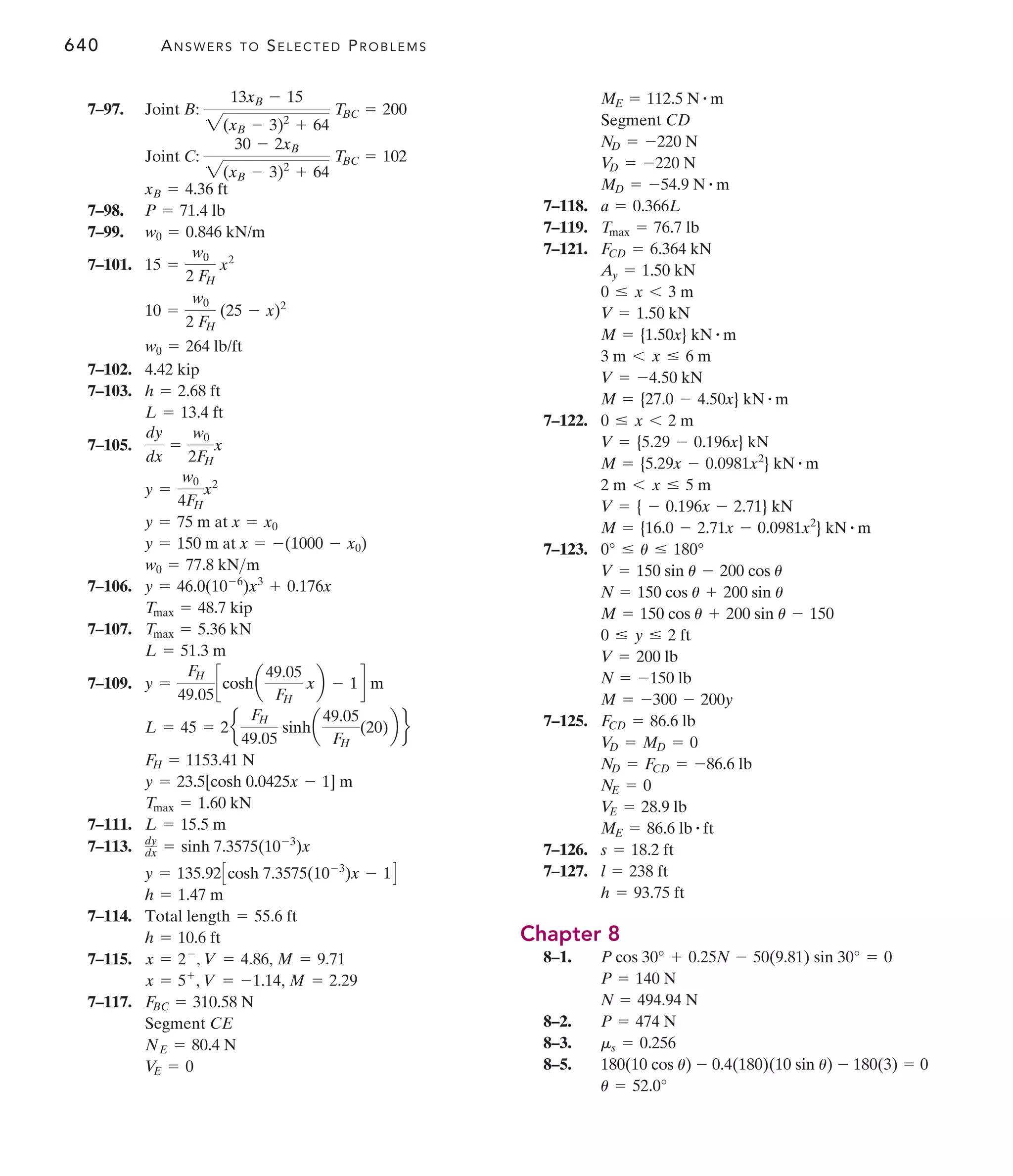 640 ANSWERS TO SELECTED PROBLEMS
7–118.
7–119.
7–121.
7–122.
7–123.
7–125.
7–126.
7–127.
Chapter 8
8–1.
8–2.
8–3.
8–5.
u = 52.0°
180(10 cos u) - 0.4(180)(10 sin u) - 180(3) = 0
ms = 0.256
P = 474 N
N = 494.94 N
P = 140 N
P cos 30° + 0.25N - 50(9.81) sin 30° = 0
h = 93.75 ft
l = 238 ft
s = 18.2 ft
ME = 86.6 lb # ft
V
E = 28.9 lb
NE = 0
ND = FCD = -86.6 lb
V
D = MD = 0
FCD = 86.6 lb
M = -300 - 200y
N = -150 lb
V = 200 lb
0 … y … 2 ft
M = 150 cos u + 200 sin u - 150
N = 150 cos u + 200 sin u
V = 150 sin u - 200 cos u
0° … u … 180°
M = {16.0 - 2.71x - 0.0981x2
} kN # m
V = { - 0.196x - 2.71} kN
2 m 6 x … 5 m
M = {5.29x - 0.0981x2
} kN # m
V = {5.29 - 0.196x} kN
0 … x 6 2 m
M = {27.0 - 4.50x} kN # m
V = -4.50 kN
3 m 6 x … 6 m
M = {1.50x} kN # m
V = 1.50 kN
0 … x 6 3 m
Ay = 1.50 kN
FCD = 6.364 kN
Tmax = 76.7 lb
a = 0.366L
MD = -54.9 N # m
V
D = -220 N
ND = -220 N
Segment CD
ME = 112.5 N # m
7–97.
7–98.
7–99.
7–101.
7–102.
7–103.
7–105.
7–106.
7–107.
7–109.
7–111.
7–113.
7–114.
7–115.
7–117.
V
E = 0
NE = 80.4 N
Segment CE
FBC = 310.58 N
x = 5+
, V = -1.14, M = 2.29
x = 2-
, V = 4.86, M = 9.71
h = 10.6 ft
Total length = 55.6 ft
h = 1.47 m
y = 135.92Ccosh 7.3575(10-3
)x - 1D
dy
dx = sinh 7.3575(10-3
)x
L = 15.5 m
Tmax = 1.60 kN
y = 23.5[cosh 0.0425x - 1] m
FH = 1153.41 N
L = 45 = 2e
FH
49.05
sinha
49.05
FH
(20)b f
y =
FH
49.05
ccosha
49.05
FH
xb - 1d m
L = 51.3 m
Tmax = 5.36 kN
Tmax = 48.7 kip
y = 46.0(10-6
)x3
+ 0.176x
w0 = 77.8 kNm
y = 150 m at x = -(1000 - x0)
y = 75 m at x = x0
y =
w0
4FH
x2
dy
dx
=
w0
2FH
x
L = 13.4 ft
h = 2.68 ft
4.42 kip
w0 = 264 lb/ft
10 =
w0
2 FH
(25 - x)2
15 =
w0
2 FH
x2
w0 = 0.846 kN/m
P = 71.4 lb
xB = 4.36 ft
Joint C:
30 - 2xB
2(xB - 3)2
+ 64
TBC = 102
Joint B:
13xB - 15
2(xB - 3)2
+ 64
TBC = 200
 
