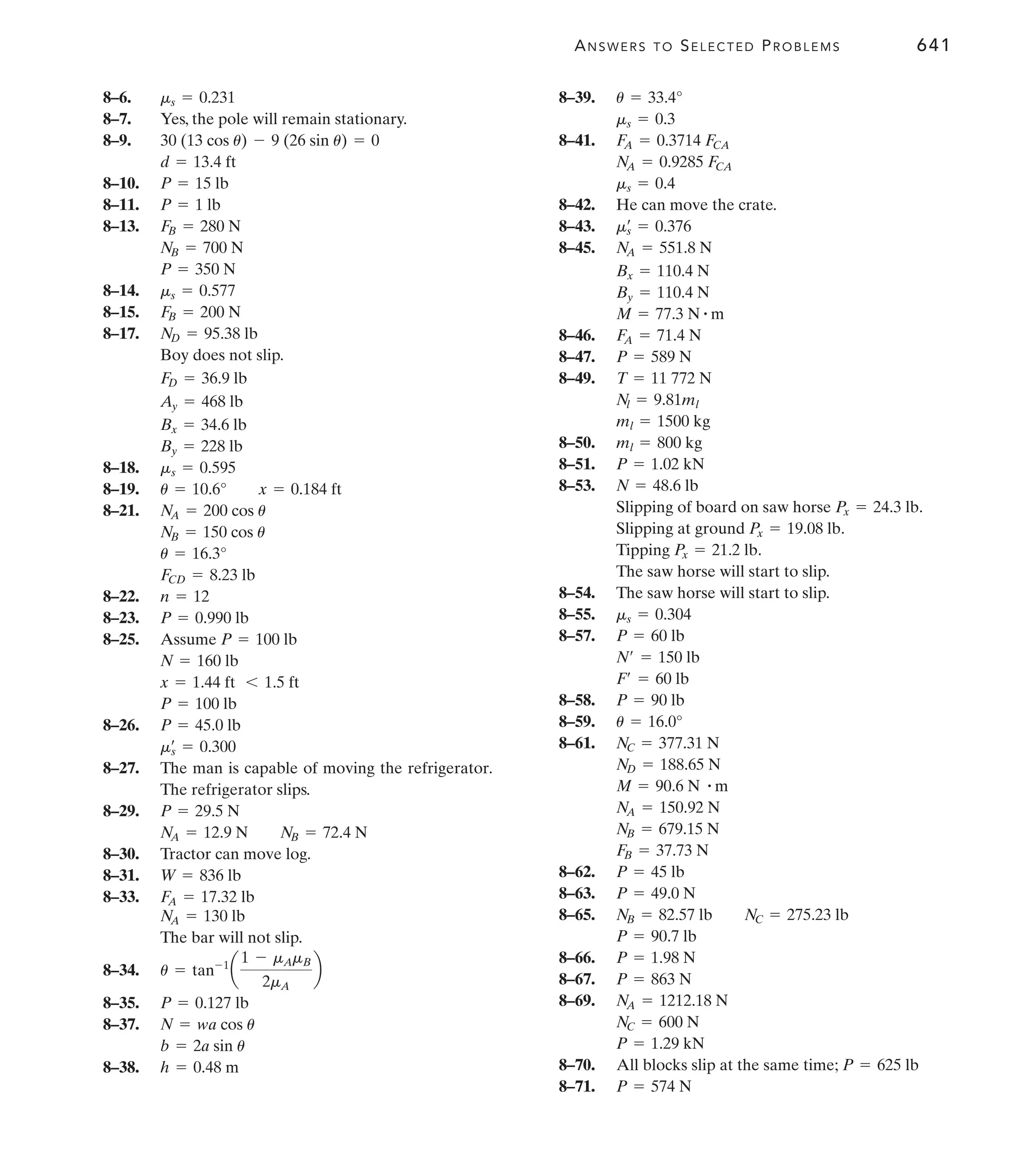 ANSWERS TO SELECTED PROBLEMS 641
8–6.
8–7. Yes, the pole will remain stationary.
8–9.
8–10.
8–11.
8–13.
8–14.
8–15.
8–17.
Boy does not slip.
8–18.
8–19.
8–21.
8–22.
8–23.
8–25. Assume
8–26.
8–27. The man is capable of moving the refrigerator.
The refrigerator slips.
8–29.
8–30. Tractor can move log.
8–31.
8–33.
The bar will not slip.
8–34.
8–35.
8–37.
8–38. h = 0.48 m
b = 2a sin u
N = wa cos u
P = 0.127 lb
u = tan-1
a
1 - mAmB
2mA
b
NA = 130 lb
FA = 17.32 lb
W = 836 lb
NA = 12.9 N NB = 72.4 N
P = 29.5 N
ms
œ
= 0.300
P = 45.0 lb
P = 100 lb
x = 1.44 ft 6 1.5 ft
N = 160 lb
P = 100 lb
P = 0.990 lb
n = 12
FCD = 8.23 lb
u = 16.3°
NB = 150 cos u
NA = 200 cos u
u = 10.6° x = 0.184 ft
ms = 0.595
By = 228 lb
Bx = 34.6 lb
Ay = 468 lb
FD = 36.9 lb
ND = 95.38 lb
FB = 200 N
ms = 0.577
P = 350 N
NB = 700 N
FB = 280 N
P = 1 lb
P = 15 lb
d = 13.4 ft
30 (13 cos u) - 9 (26 sin u) = 0
ms = 0.231 8–39.
8–41.
8–42. He can move the crate.
8–43.
8–45.
8–46.
8–47.
8–49.
8–50.
8–51.
8–53.
Slipping of board on saw horse .
Slipping at ground .
Tipping .
The saw horse will start to slip.
8–54. The saw horse will start to slip.
8–55.
8–57.
8–58.
8–59.
8–61.
8–62.
8–63.
8–65.
8–66.
8–67.
8–69.
8–70.
8–71. P = 574 N
All blocks slip at the same time; P = 625 lb
P = 1.29 kN
NC = 600 N
NA = 1212.18 N
P = 863 N
P = 1.98 N
P = 90.7 lb
NB = 82.57 lb NC = 275.23 lb
P = 49.0 N
P = 45 lb
FB = 37.73 N
NB = 679.15 N
NA = 150.92 N
M = 90.6 N # m
ND = 188.65 N
NC = 377.31 N
u = 16.0°
P = 90 lb
F¿ = 60 lb
N¿ = 150 lb
P = 60 lb
ms = 0.304
Px = 21.2 lb
Px = 19.08 lb
Px = 24.3 lb
N = 48.6 lb
P = 1.02 kN
ml = 800 kg
ml = 1500 kg
Nl = 9.81ml
T = 11 772 N
P = 589 N
FA = 71.4 N
M = 77.3 N # m
By = 110.4 N
Bx = 110.4 N
NA = 551.8 N
ms
œ
= 0.376
ms = 0.4
NA = 0.9285 FCA
FA = 0.3714 FCA
ms = 0.3
u = 33.4°
 