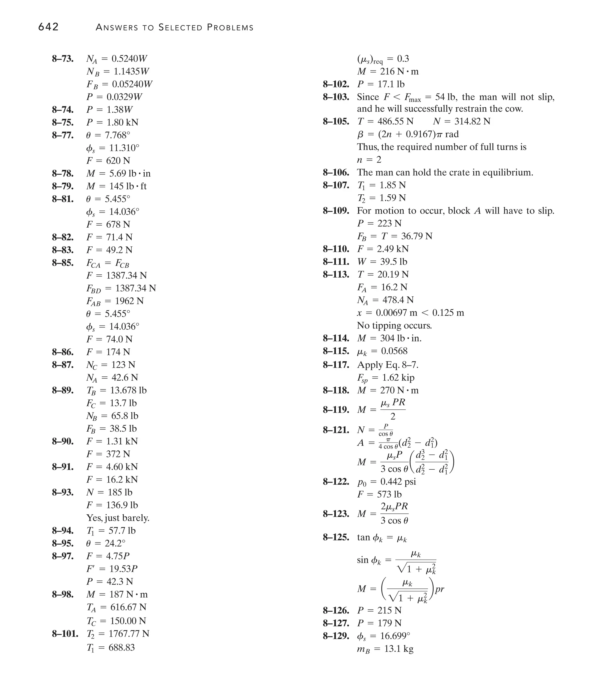 642 ANSWERS TO SELECTED PROBLEMS
8–102.
8–103. Since the man will not slip,
and he will successfully restrain the cow.
8–105.
Thus, the required number of full turns is
8–106. The man can hold the crate in equilibrium.
8–107.
8–109. For motion to occur, block A will have to slip.
8–110.
8–111.
8–113.
No tipping occurs.
8–114.
8–115.
8–117. Apply Eq. 8–7.
8–118.
8–119.
8–121.
8–122.
8–123.
8–125.
8–126.
8–127.
8–129.
mB = 13.1 kg
fs = 16.699°
P = 179 N
P = 215 N
M = a
mk
21 + mk
2
bpr
sin fk =
mk
21 + mk
2
tan fk = mk
M =
2msPR
3 cos u
F = 573 lb
p0 = 0.442 psi
M =
msP
3 cos u
a
d2
3
- d1
2
d2
2
- d1
2
b
A = p
4 cos u(d2
2
- d1
2
)
N = P
cos u
M =
ms PR
2
M = 270 N # m
Fsp = 1.62 kip
mk = 0.0568
M = 304 lb # in.
x = 0.00697 m 6 0.125 m
NA = 478.4 N
FA = 16.2 N
T = 20.19 N
W = 39.5 lb
F = 2.49 kN
FB = T = 36.79 N
P = 223 N
T2 = 1.59 N
T1 = 1.85 N
n = 2
b = (2n + 0.9167)p rad
T = 486.55 N N = 314.82 N
F 6 Fmax = 54 lb,
P = 17.1 lb
M = 216 N # m
(ms)req = 0.3
8–73.
8–74.
8–75.
8–77.
8–78.
8–79.
8–81.
8–82.
8–83.
8–85.
8–86.
8–87.
8–89.
8–90.
8–91.
8–93.
Yes, just barely.
8–94.
8–95.
8–97.
8–98.
8–101.
T1 = 688.83
T2 = 1767.77 N
TC = 150.00 N
TA = 616.67 N
M = 187 N # m
P = 42.3 N
F¿ = 19.53P
F = 4.75P
u = 24.2°
T1 = 57.7 lb
F = 136.9 lb
N = 185 lb
F = 16.2 kN
F = 4.60 kN
F = 372 N
F = 1.31 kN
FB = 38.5 lb
NB = 65.8 lb
FC = 13.7 lb
TB = 13.678 lb
NA = 42.6 N
NC = 123 N
F = 174 N
F = 74.0 N
fs = 14.036°
u = 5.455°
FAB = 1962 N
FBD = 1387.34 N
F = 1387.34 N
FCA = FCB
F = 49.2 N
F = 71.4 N
F = 678 N
fs = 14.036°
u = 5.455°
M = 145 lb # ft
M = 5.69 lb # in
F = 620 N
fs = 11.310°
u = 7.768°
P = 1.80 kN
P = 1.38W
P = 0.0329W
FB = 0.05240W
NB = 1.1435W
NA = 0.5240W
 