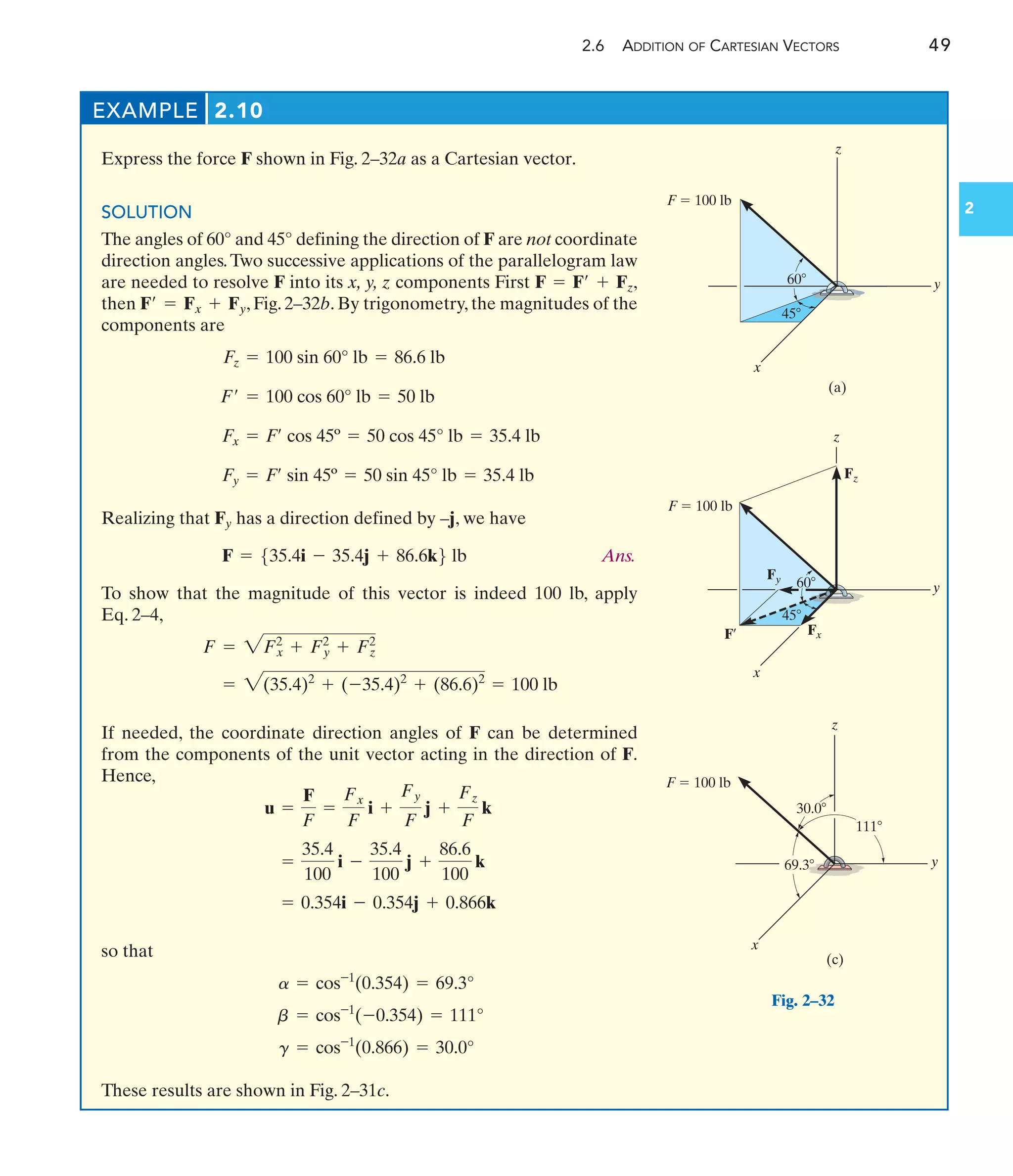 2.6 ADDITION OF CARTESIAN VECTORS 49
2
EXAMPLE 2.10
Express the force F shown in Fig. 2–32a as a Cartesian vector.
SOLUTION
The angles of 60° and 45° defining the direction of F are not coordinate
direction angles.Two successive applications of the parallelogram law
are needed to resolve F into its x, y, z components First ,
then , Fig. 2–32b. By trigonometry, the magnitudes of the
components are
Realizing that Fy has a direction defined by –j, we have
Ans.
To show that the magnitude of this vector is indeed 100 lb, apply
Eq. 2–4,
If needed, the coordinate direction angles of F can be determined
from the components of the unit vector acting in the direction of F.
Hence,
so that
These results are shown in Fig. 2–31c.
g = cos-1
(0.866) = 30.0°
b = cos-1
(-0.354) = 111°
a = cos-1
(0.354) = 69.3°
= 0.354i - 0.354j + 0.866k
=
35.4
100
i -
35.4
100
j +
86.6
100
k
u =
F
F
=
Fx
F
i +
Fy
F
j +
Fz
F
k
= 2(35.4)2
+ (-35.4)2
+ (86.6)2
= 100 lb
F = 2F2
x + F2
y + F2
z
F = 535.4i - 35.4j + 86.6k6 lb
Fy = F¿ sin 45º = 50 sin 45° lb = 35.4 lb
Fx = F¿ cos 45º = 50 cos 45° lb = 35.4 lb
F¿ = 100 cos 60° lb = 50 lb
Fz = 100 sin 60° lb = 86.6 lb
F¿ = Fx + Fy
F = F¿ + Fz
(a)
z
y
x
F  100 lb
60
45
z
F¿ Fx
Fz
y
x
F  100 lb
60
45
Fy
(c)
z
y
x
F  100 lb
69.3
111
30.0
Fig. 2–32
 