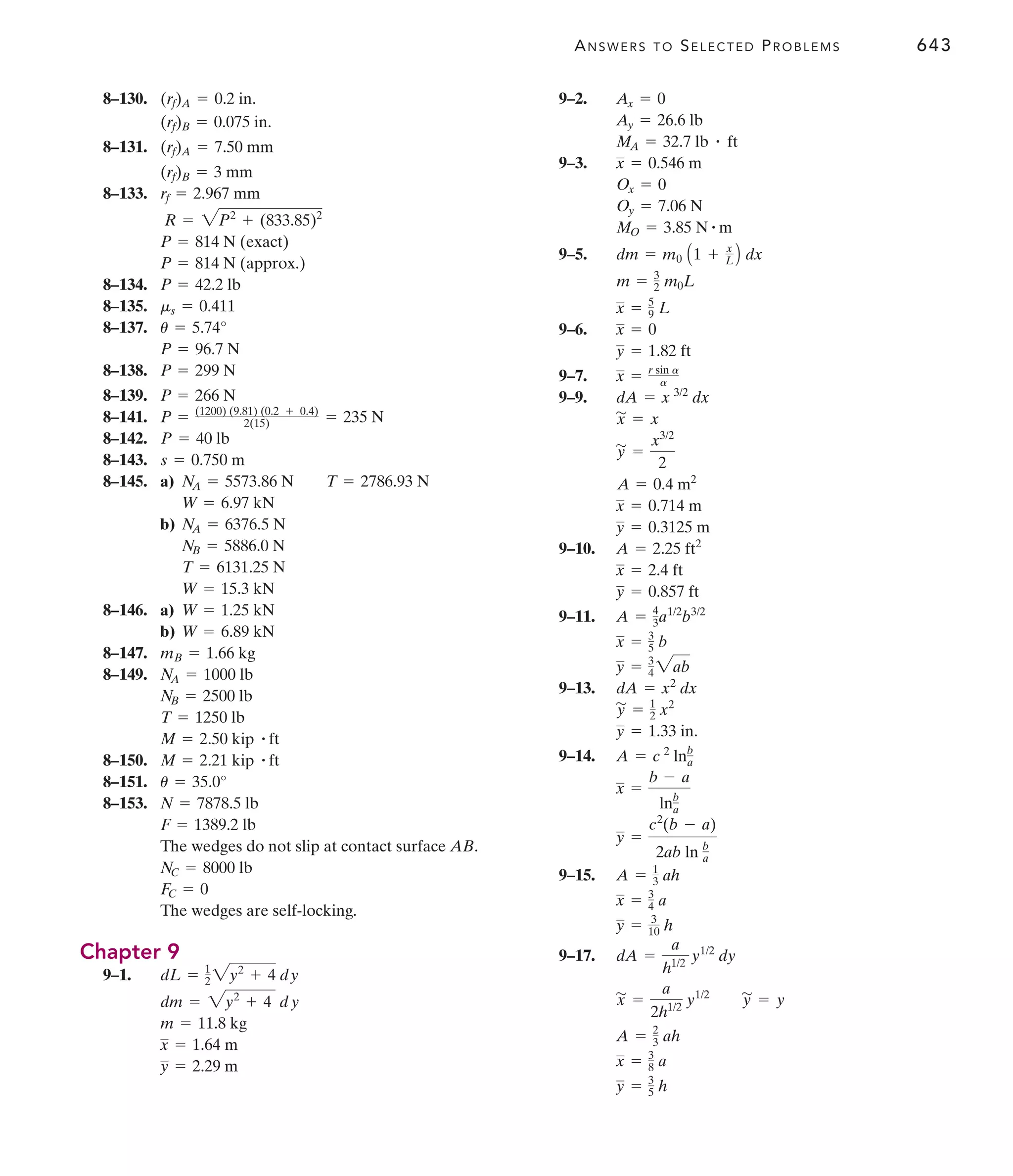 ANSWERS TO SELECTED PROBLEMS 643
8–130.
8–131.
8–133.
8–134.
8–135.
8–137.
8–138.
8–139.
8–141.
8–142.
8–143.
8–145. a)
b)
8–146. a)
b)
8–147.
8–149.
8–150.
8–151.
8–153.
The wedges do not slip at contact surface AB.
The wedges are self-locking.
Chapter 9
9–1.
y = 2.29 m
x = 1.64 m
m = 11.8 kg
dm = 2y2
+ 4 dy
dL = 1
2 2y2
+ 4 dy
FC = 0
NC = 8000 lb
F = 1389.2 lb
N = 7878.5 lb
u = 35.0°
M = 2.21 kip # ft
M = 2.50 kip # ft
T = 1250 lb
NB = 2500 lb
NA = 1000 lb
mB = 1.66 kg
W = 6.89 kN
W = 1.25 kN
W = 15.3 kN
T = 6131.25 N
NB = 5886.0 N
NA = 6376.5 N
W = 6.97 kN
NA = 5573.86 N T = 2786.93 N
s = 0.750 m
P = 40 lb
= 235 N
P = (1200) (9.81) (0.2 + 0.4)
2(15)
P = 266 N
P = 299 N
P = 96.7 N
u = 5.74°
ms = 0.411
P = 42.2 lb
P = 814 N (approx.)
P = 814 N (exact)
R = 2P2
+ (833.85)2
rf = 2.967 mm
(rf)B = 3 mm
(rf)A = 7.50 mm
(rf)B = 0.075 in.
(rf)A = 0.2 in. 9–2.
9–3.
9–5.
9–6.
9–7.
9–9.
9–10.
9–11.
9–13.
9–14.
9–15.
9–17.
y = 3
5 h
x = 3
8 a
A = 2
3 ah
y
'
= y
x
'
=
a
2h1/2
y1/2
dA =
a
h1/2
y1/2
dy
y = 3
10 h
x = 3
4 a
A = 1
3 ah
y =
c2
(b - a)
2ab ln b
a
x =
b - a
lnb
a
A = c 2
lnb
a
y = 1.33 in.
y
'
= 1
2 x2
dA = x2
dx
y = 3
4 2ab
x = 3
5 b
A = 4
3a1/2
b3/2
y = 0.857 ft
x = 2.4 ft
A = 2.25 ft2
y = 0.3125 m
x = 0.714 m
A = 0.4 m2
y
'
=
x3/2
2
x
'
= x
dA = x 3/2
dx
x = r sin a
a
y = 1.82 ft
x = 0
x = 5
9 L
m = 3
2 m0L
dm = m0 A1 + x
L B dx
MO = 3.85 N # m
Oy = 7.06 N
Ox = 0
x = 0.546 m
MA = 32.7 lb # ft
Ay = 26.6 lb
Ax = 0
 