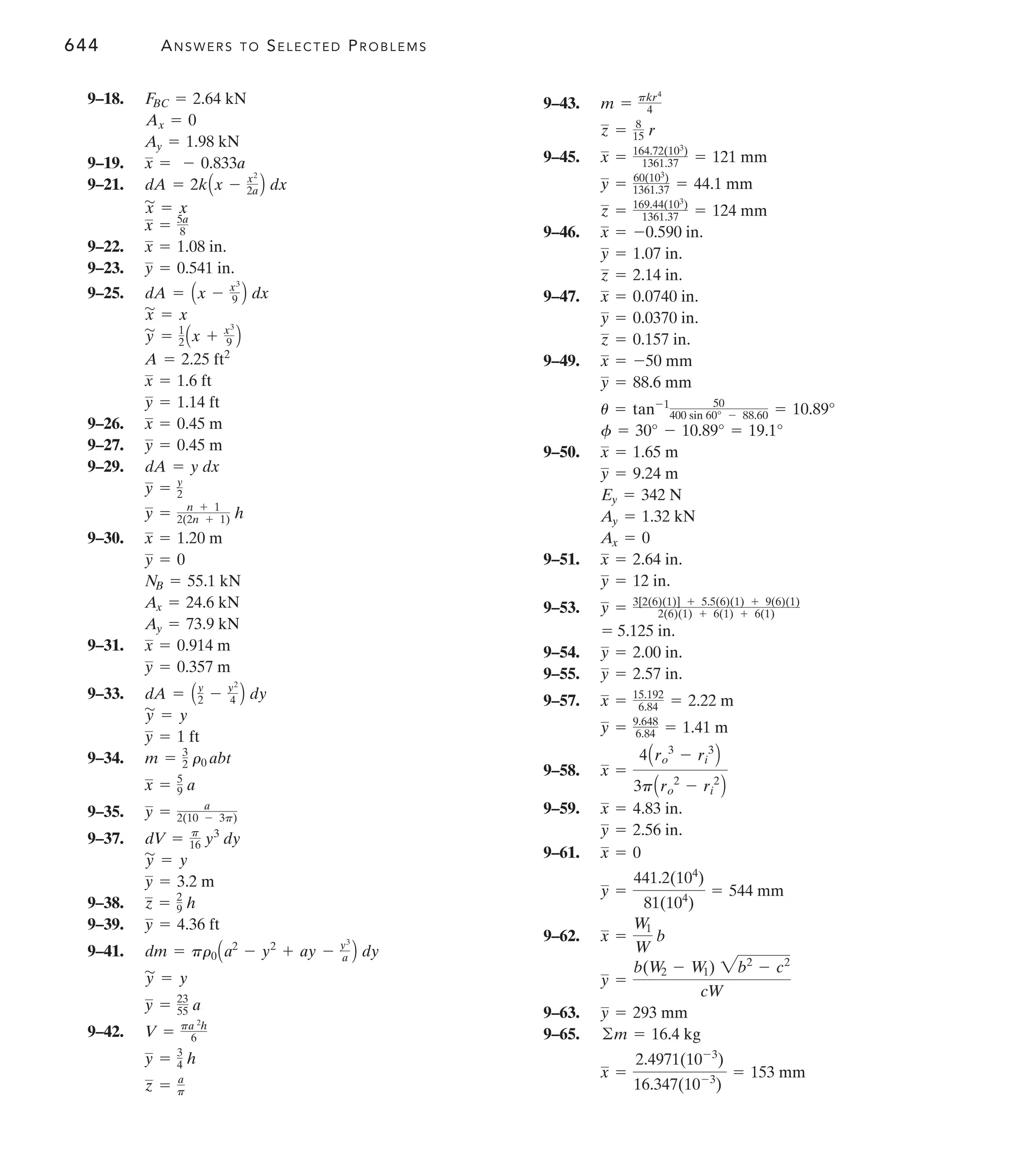 644 ANSWERS TO SELECTED PROBLEMS
9–43.
9–45.
9–46.
9–47.
9–49.
9–50.
9–51.
9–53.
9–54.
9–55.
9–57.
9–58.
9–59.
9–61.
9–62.
9–63.
9–65.
x =
2.4971(10-3
)
16.347(10-3
)
= 153 mm
©m = 16.4 kg
y = 293 mm
y =
b(W2 - W1) 2b2
- c2
cW
x =
W1
W
b
y =
441.2(104
)
81(104
)
= 544 mm
x = 0
y = 2.56 in.
x = 4.83 in.
x =
4Aro
3
- ri
3
B
3pAro
2
- ri
2
B
y = 9.648
6.84 = 1.41 m
x = 15.192
6.84 = 2.22 m
y = 2.57 in.
y = 2.00 in.
= 5.125 in.
y = 3[2(6)(1)] + 5.5(6)(1) + 9(6)(1)
2(6)(1) + 6(1) + 6(1)
y = 12 in.
x = 2.64 in.
Ax = 0
Ay = 1.32 kN
Ey = 342 N
y = 9.24 m
x = 1.65 m
f = 30° - 10.89° = 19.1°
u = tan-1 50
400 sin 60° - 88.60 = 10.89°
y = 88.6 mm
x = -50 mm
z = 0.157 in.
y = 0.0370 in.
x = 0.0740 in.
z = 2.14 in.
y = 1.07 in.
x = -0.590 in.
z = 169.44(103
)
1361.37 = 124 mm
y = 60(103
)
1361.37 = 44.1 mm
x = 164.72(103
)
1361.37 = 121 mm
z = 8
15 r
m = pkr4
4
9–18.
9–19.
9–21.
9–22.
9–23.
9–25.
9–26.
9–27.
9–29.
9–30.
9–31.
9–33.
9–34.
9–35.
9–37.
9–38.
9–39.
9–41.
9–42.
z = a
p
y = 3
4 h
V = pa 2
h
6
y = 23
55 a
y
'
= y
dm = pr0Aa2
- y2
+ ay - y3
a B dy
y = 4.36 ft
z = 2
9 h
y = 3.2 m
y
'
= y
dV = p
16 y3
dy
y = a
2(10 - 3p)
x = 5
9 a
m = 3
2 r0 abt
y = 1 ft
y
'
= y
dA = Ay
2 - y2
4 B dy
y = 0.357 m
x = 0.914 m
Ay = 73.9 kN
Ax = 24.6 kN
NB = 55.1 kN
y = 0
x = 1.20 m
y = n + 1
2(2n + 1) h
y = y
2
dA = y dx
y = 0.45 m
x = 0.45 m
y = 1.14 ft
x = 1.6 ft
A = 2.25 ft2
y
'
= 1
2 Ax + x3
9 B
x
'
= x
dA = Ax - x3
9 B dx
y = 0.541 in.
x = 1.08 in.
x = 5a
8
x
'
= x
dA = 2kAx - x2
2a B dx
x = - 0.833a
Ay = 1.98 kN
Ax = 0
FBC = 2.64 kN
 