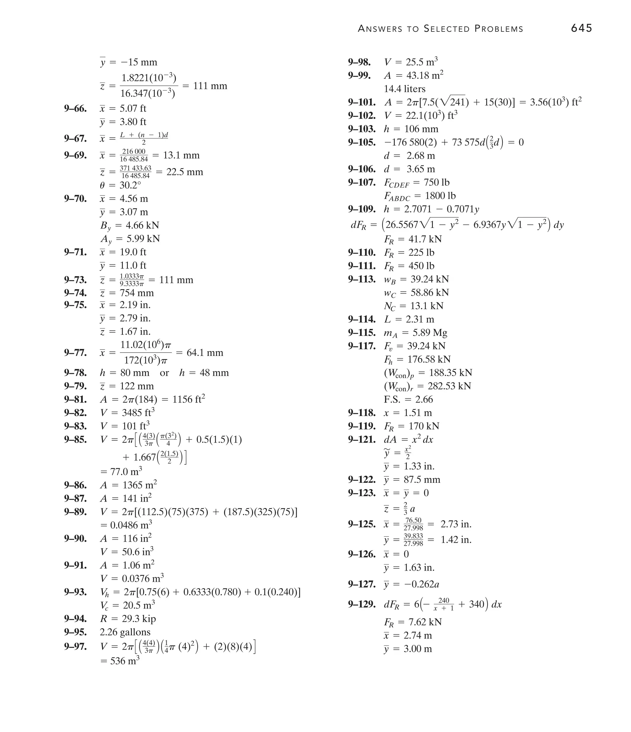 ANSWERS TO SELECTED PROBLEMS 645
9–66.
9–67.
9–69.
9–70.
9–71.
9–73.
9–74.
9–75.
9–77.
9–78. or
9–79.
9–81.
9–82.
9–83.
9–85.
9–86.
9–87.
9–89.
9–90.
9–91.
9–93.
9–94.
9–95.
9–97.
= 536 m3
V = 2pC A4(4)
3p B A1
4p (4)2
B + (2)(8)(4)D
2.26 gallons
R = 29.3 kip
V
c = 20.5 m3
V
h = 2p[0.75(6) + 0.6333(0.780) + 0.1(0.240)]
V = 0.0376 m3
A = 1.06 m2
V = 50.6 in3
A = 116 in2
= 0.0486 m3
V = 2p[(112.5)(75)(375) + (187.5)(325)(75)]
A = 141 in2
A = 1365 m2
= 77.0 m3
+ 1.667A2(1.5)
2 B D
V = 2pC A4(3)
3p Ap(32
)
4 B + 0.5(1.5)(1)
V = 101 ft3
V = 3485 ft3
A = 2p(184) = 1156 ft2
z = 122 mm
h = 48 mm
h = 80 mm
x =
11.02(106
)p
172(103
)p
= 64.1 mm
z = 1.67 in.
y = 2.79 in.
x = 2.19 in.
z = 754 mm
z = 1.0333p
9.3333p = 111 mm
y = 11.0 ft
x = 19.0 ft
Ay = 5.99 kN
By = 4.66 kN
y = 3.07 m
x = 4.56 m
u = 30.2°
z = 371 433.63
16 485.84 = 22.5 mm
x = 216 000
16 485.84 = 13.1 mm
x = L + (n - 1)d
2
y = 3.80 ft
x = 5.07 ft
z =
1.8221(10-3
)
16.347(10-3
)
= 111 mm
y = -15 mm 9–98.
9–99.
9–101.
9–102.
9–103.
9–105.
9–106.
9–107.
9–109.
9–110.
9–111.
9–113.
9–114.
9–115.
9–117.
9–118.
9–119.
9–121.
9–122.
9–123.
9–125.
9–126.
9–127.
9–129.
y = 3.00 m
x = 2.74 m
FR = 7.62 kN
dFR = 6A- 240
x + 1 + 340B dx
y = -0.262a
y = 1.63 in.
x = 0
y = 39.833
27.998 = 1.42 in.
x = 76.50
27.998 = 2.73 in.
z = 2
3 a
x = y = 0
y = 87.5 mm
y = 1.33 in.
y
'
= x2
2
dA = x2
dx
FR = 170 kN
x = 1.51 m
F.S. = 2.66
(Wcon)r = 282.53 kN
(Wcon)p = 188.35 kN
Fh = 176.58 kN
Fv = 39.24 kN
mA = 5.89 Mg
L = 2.31 m
NC = 13.1 kN
wC = 58.86 kN
wB = 39.24 kN
FR = 450 lb
FR = 225 lb
FR = 41.7 kN
dFR = A26.556721 - y2
- 6.9367y21 - y2
B dy
h = 2.7071 - 0.7071y
FABDC = 1800 lb
FCDEF = 750 lb
d = 3.65 m
d = 2.68 m
-176 580(2) + 73 575dA2
3dB = 0
h = 106 mm
V = 22.1(103
) ft3
A = 2p[7.5(2241) + 15(30)] = 3.56(103
) ft2
14.4 liters
A = 43.18 m2
V = 25.5 m3
 