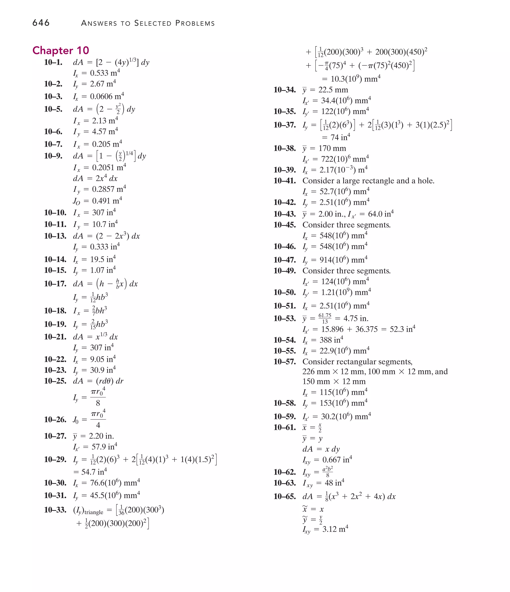 646 ANSWERS TO SELECTED PROBLEMS
10–34.
10–35.
10–37.
10–38.
10–39.
10–41. Consider a large rectangle and a hole.
10–42.
10–43. ,
10–45. Consider three segments.
10–46.
10–47.
10–49. Consider three segments.
10–50.
10–51.
10–53.
10–54.
10–55.
10–57. Consider rectangular segments,
, , and
10–58.
10–59.
10–61.
10–62.
10–63.
10–65.
Ixy = 3.12 m4
y
'
= y
2
x
'
= x
dA = 1
8(x3
+ 2x2
+ 4x) dx
Ixy = 48 in4
Ixy = a2
b2
8
Ixy = 0.667 in4
dA = x dy
y = y
x = x
2
Ix¿ = 30.2(106
) mm4
Iy = 153(106
) mm4
Ix = 115(106
) mm4
150 mm * 12 mm
100 mm * 12 mm
226 mm * 12 mm
Ix = 22.9(106
) mm4
Ix = 388 in4
Ix¿ = 15.896 + 36.375 = 52.3 in4
y = 61.75
13 = 4.75 in.
Ix = 2.51(106
) mm4
Iy¿ = 1.21(109
) mm4
Ix¿ = 124(106
) mm4
Iy = 914(106
) mm4
Iy = 548(106
) mm4
Ix = 548(106
) mm4
Ix¿ = 64.0 in4
y = 2.00 in.
Iy = 2.51(106
) mm4
Ix = 52.7(106
) mm4
Ix = 2.17(10-3
) m4
Ix¿ = 722(10)6
mm4
y = 170 mm
= 74 in4
Iy = C 1
12(2)(63
)D + 2C 1
12(3)(13
) + 3(1)(2.5)2
D
Iy¿ = 122(106
) mm4
Ix¿ = 34.4(106
) mm4
y = 22.5 mm
= 10.3(109
) mm4
+ C - p
4(75)4
+ (-p(75)2
(450)2
D
+ C 1
12(200)(300)3
+ 200(300)(450)2
Chapter 10
10–1.
10–2.
10–3.
10–5.
10–6.
10–7.
10–9.
10–10.
10–11.
10–13.
10–14.
10–15.
10–17.
10–18.
10–19.
10–21.
10–22.
10–23.
10–25.
10–26.
10–27.
10–29.
10–30.
10–31.
10–33.
+ 1
2(200)(300)(200)2
D
(Iy)triangle = C 1
36(200)(3003
)
Iy = 45.5(106
) mm4
Ix = 76.6(106
) mm4
= 54.7 in4
Iy = 1
12(2)(6)3
+ 2C 1
12(4)(1)3
+ 1(4)(1.5)2
D
Ix¿ = 57.9 in4
y = 2.20 in.
J0 =
pr0
4
4
Iy =
pr0
4
8
dA = (rdu) dr
Iy = 30.9 in4
Ix = 9.05 in4
Iy = 307 in4
dA = x1/3
dx
Iy = 2
15hb3
Ix = 2
7bh3
Iy = 1
12hb3
dA = Ah - h
bxB dx
Iy = 1.07 in4
Ix = 19.5 in4
Iy = 0.333 in4
dA = (2 - 2x3
) dx
Iy = 10.7 in4
Ix = 307 in4
JO = 0.491 m4
Iy = 0.2857 m4
dA = 2x4
dx
Ix = 0.2051 m4
dA = C1 - Ay
2 B1/4
D dy
Ix = 0.205 m4
Iy = 4.57 m4
Ix = 2.13 m4
dA = A2 - y2
2 B dy
Ix = 0.0606 m4
Iy = 2.67 m4
Ix = 0.533 m4
dA = [2 - (4y)1/3
] dy
 