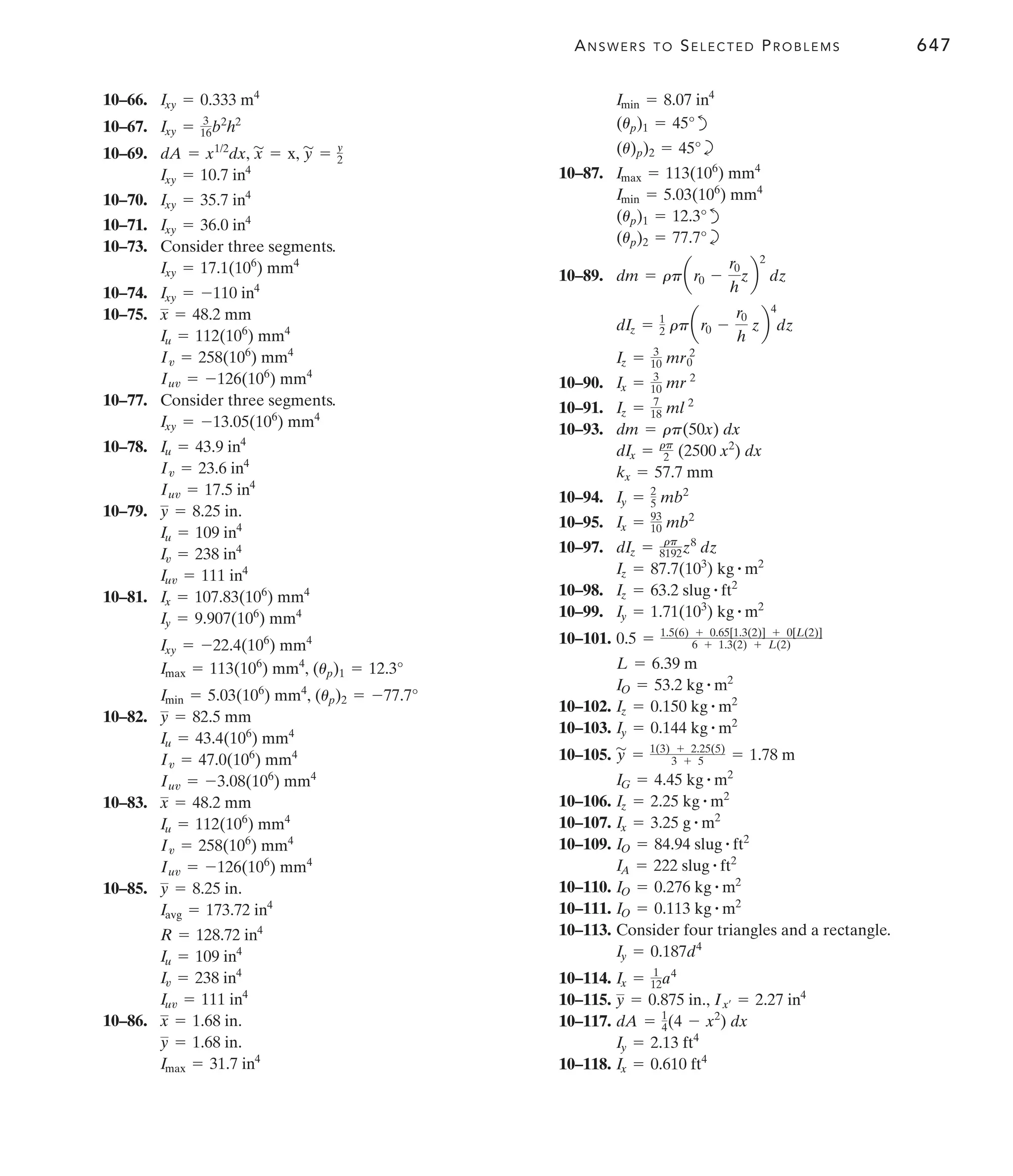 ANSWERS TO SELECTED PROBLEMS 647
10–66.
10–67.
10–69.
10–70.
10–71.
10–73. Consider three segments.
10–74.
10–75.
10–77. Consider three segments.
10–78.
10–79.
10–81.
10–82.
10–83.
10–85.
10–86.
Imax = 31.7 in4
y = 1.68 in.
x = 1.68 in.
Iuv = 111 in4
Iv = 238 in4
Iu = 109 in4
R = 128.72 in4
Iavg = 173.72 in4
y = 8.25 in.
Iuv = -126(106
) mm4
Iv = 258(106
) mm4
Iu = 112(106
) mm4
x = 48.2 mm
Iuv = -3.08(106
) mm4
Iv = 47.0(106
) mm4
Iu = 43.4(106
) mm4
y = 82.5 mm
Imin = 5.03(106
) mm4
, (up)2 = -77.7°
Imax = 113(106
) mm4
, (up)1 = 12.3°
Ixy = -22.4(106
) mm4
Iy = 9.907(106
) mm4
Ix = 107.83(106
) mm4
Iuv = 111 in4
Iv = 238 in4
Iu = 109 in4
y = 8.25 in.
Iuv = 17.5 in4
Iv = 23.6 in4
Iu = 43.9 in4
Ixy = -13.05(106
) mm4
Iuv = -126(106
) mm4
Iv = 258(106
) mm4
Iu = 112(106
) mm4
x = 48.2 mm
Ixy = -110 in4
Ixy = 17.1(106
) mm4
Ixy = 36.0 in4
Ixy = 35.7 in4
Ixy = 10.7 in4
dA = x1/2
dx, x
'
= x, y
'
= y
2
Ixy = 3
16b2
h2
Ixy = 0.333 m4
d
b
10–87.
d
b
10–89.
10–90.
10–91.
10–93.
10–94.
10–95.
10–97.
10–98.
10–99.
10–101.
10–102.
10–103.
10–105.
10–106.
10–107.
10–109.
10–110.
10–111.
10–113. Consider four triangles and a rectangle.
10–114.
10–115.
10–117.
10–118. Ix = 0.610 ft4
Iy = 2.13 ft4
dA = 1
4(4 - x2
) dx
y = 0.875 in., Ix¿ = 2.27 in4
Ix = 1
12a4
Iy = 0.187d4
IO = 0.113 kg # m2
IO = 0.276 kg # m2
IA = 222 slug # ft2
IO = 84.94 slug # ft2
Ix = 3.25 g # m2
Iz = 2.25 kg # m2
IG = 4.45 kg # m2
y
'
= 1(3) + 2.25(5)
3 + 5 = 1.78 m
Iy = 0.144 kg # m2
Iz = 0.150 kg # m2
IO = 53.2 kg # m2
L = 6.39 m
0.5 = 1.5(6) + 0.65[1.3(2)] + 0[L(2)]
6 + 1.3(2) + L(2)
Iy = 1.71(103
) kg # m2
Iz = 63.2 slug # ft2
Iz = 87.7(103
) kg # m2
dIz = rp
8192z8
dz
Ix = 93
10 mb2
Iy = 2
5 mb2
kx = 57.7 mm
dIx = rp
2 (2500 x2
) dx
dm = rp(50x) dx
Iz = 7
18 ml 2
Ix = 3
10 mr 2
Iz = 3
10 mr0
2
dIz = 1
2 rpar0 -
r0
h
zb
4
dz
dm = rpar0 -
r0
h
zb
2
dz
(up)2 = 77.7°
(up)1 = 12.3°
Imin = 5.03(106
) mm4
Imax = 113(106
) mm4
(u)p)2 = 45°
(up)1 = 45°
Imin = 8.07 in4
 