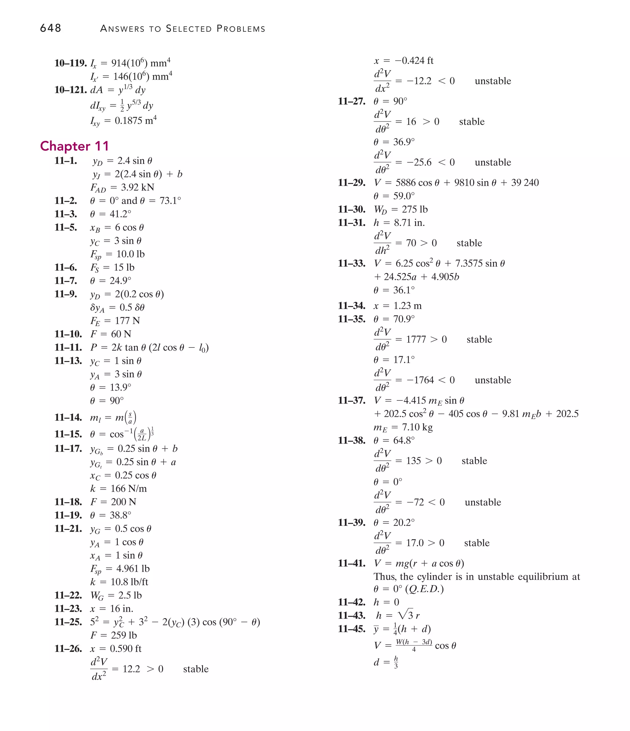 648 ANSWERS TO SELECTED PROBLEMS
11–27.
11–29.
11–30.
11–31.
11–33.
11–34.
11–35.
11–37.
11–38.
11–39.
11–41.
Thus, the cylinder is in unstable equilibrium at
11–42.
11–43.
11–45.
d = h
3
V = W(h - 3d)
4 cos u
y = 1
4(h + d)
h = 23 r
h = 0
u = 0° (Q.E.D.)
V = mg(r + a cos u)
d2
V
du2
= 17.0 7 0 stable
u = 20.2°
d2
V
du2
= -72 6 0 unstable
u = 0°
d2
V
du2
= 135 7 0 stable
u = 64.8°
mE = 7.10 kg
+ 202.5 cos2
u - 405 cos u - 9.81 mEb + 202.5
V = -4.415 mE sin u
d2
V
du2
= -1764 6 0 unstable
u = 17.1°
d2
V
du2
= 1777 7 0 stable
u = 70.9°
x = 1.23 m
u = 36.1°
+ 24.525a + 4.905b
V = 6.25 cos2
u + 7.3575 sin u
d2
V
dh2
= 70 7 0 stable
h = 8.71 in.
WD = 275 lb
u = 59.0°
V = 5886 cos u + 9810 sin u + 39 240
d2
V
du2
= -25.6 6 0 unstable
u = 36.9°
d2
V
du2
= 16 7 0 stable
u = 90°
d2
V
dx2
= -12.2 6 0 unstable
x = -0.424 ft
10–119.
10–121.
Chapter 11
11–1.
11–2.
11–3.
11–5.
11–6.
11–7.
11–9.
11–10.
11–11.
11–13.
11–14.
11–15.
11–17.
11–18.
11–19.
11–21.
11–22.
11–23.
11–25.
11–26.
d2
V
dx2
= 12.2 7 0 stable
x = 0.590 ft
F = 259 lb
52
= y2
C + 32
- 2(yC) (3) cos (90° - u)
x = 16 in.
WG = 2.5 lb
k = 10.8 lb/ft
Fsp = 4.961 lb
xA = 1 sin u
yA = 1 cos u
yG = 0.5 cos u
u = 38.8°
F = 200 N
k = 166 N/m
xC = 0.25 cos u
yGt
= 0.25 sin u + a
yGb
= 0.25 sin u + b
u = cos-1
A a
2L B
1
3
ml = mAs
a B
u = 90°
u = 13.9°
yA = 3 sin u
yC = 1 sin u
P = 2k tan u (2l cos u - l0)
F = 60 N
FE = 177 N
dyA = 0.5 du
yD = 2(0.2 cos u)
u = 24.9°
FS = 15 lb
Fsp = 10.0 lb
yC = 3 sin u
xB = 6 cos u
u = 41.2°
u = 0° and u = 73.1°
FAD = 3.92 kN
yJ = 2(2.4 sin u) + b
yD = 2.4 sin u
Ixy = 0.1875 m4
dIxy = 1
2 y5/3
dy
dA = y1/3
dy
Ix¿ = 146(106
) mm4
Ix = 914(106
) mm4
 