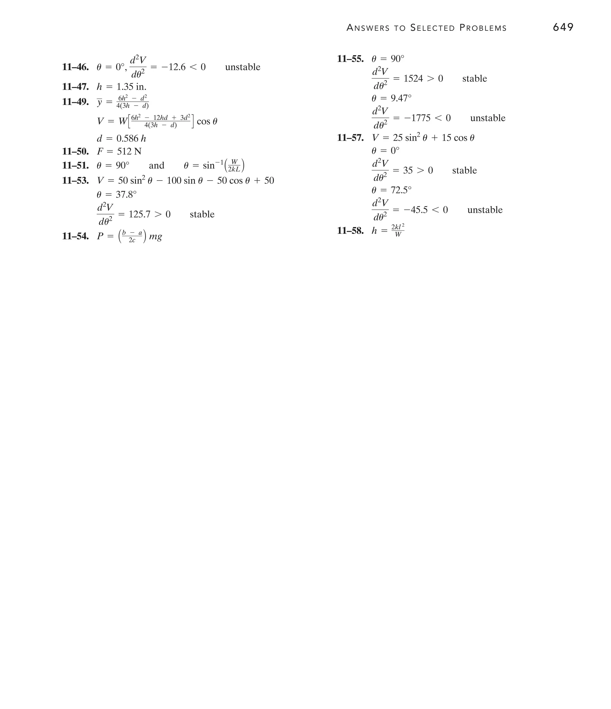 ANSWERS TO SELECTED PROBLEMS 649
11–46.
11–47.
11–49.
11–50.
11–51.
11–53.
11–54. P = Ab - a
2c B mg
d2
V
du2
= 125.7 7 0 stable
u = 37.8°
V = 50 sin2
u - 100 sin u - 50 cos u + 50
u = 90° and u = sin-1
A W
2kL B
F = 512 N
d = 0.586 h
V = WC6h2
- 12hd + 3d2
4(3h - d) D cos u
y = 6h2
- d2
4(3h - d)
h = 1.35 in.
u = 0°,
d2
V
du2
= -12.6 6 0 unstable
11–55.
11–57.
11–58. h = 2kl 2
W
d2
V
du2
= -45.5 6 0 unstable
u = 72.5°
d2
V
du2
= 35 7 0 stable
u = 0°
V = 25 sin2
u + 15 cos u
d2
V
du2
= -1775 6 0 unstable
u = 9.47°
d2
V
du2
= 1524 7 0 stable
u = 90°
 