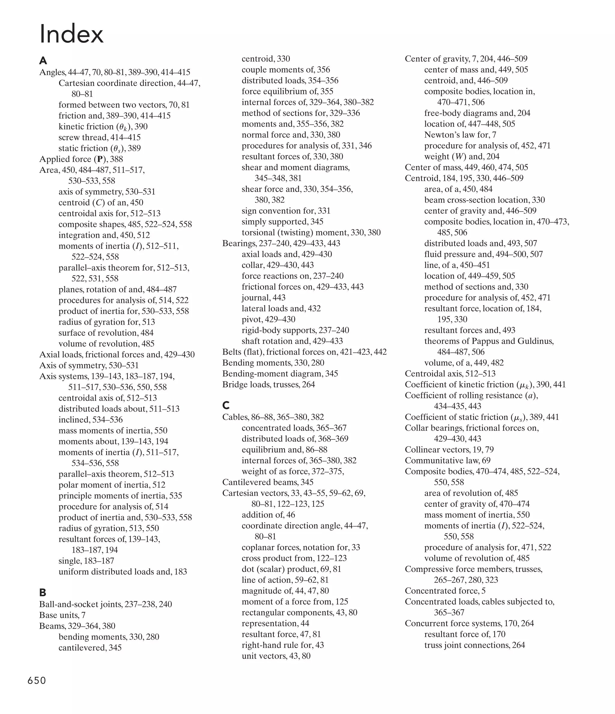 Index
A
Angles, 44–47, 70, 80–81, 389–390, 414–415
Cartesian coordinate direction, 44–47,
80–81
formed between two vectors, 70, 81
friction and, 389–390, 414–415
kinetic friction ( ), 390
screw thread, 414–415
static friction ( ), 389
Applied force (P), 388
Area, 450, 484–487, 511–517,
530–533, 558
axis of symmetry, 530–531
centroid (C) of an, 450
centroidal axis for, 512–513
composite shapes, 485, 522–524, 558
integration and, 450, 512
moments of inertia (I), 512–511,
522–524, 558
parallel–axis theorem for, 512–513,
522, 531, 558
planes, rotation of and, 484–487
procedures for analysis of, 514, 522
product of inertia for, 530–533, 558
radius of gyration for, 513
surface of revolution, 484
volume of revolution, 485
Axial loads, frictional forces and, 429–430
Axis of symmetry, 530–531
Axis systems, 139–143, 183–187, 194,
511–517, 530–536, 550, 558
centroidal axis of, 512–513
distributed loads about, 511–513
inclined, 534–536
mass moments of inertia, 550
moments about, 139–143, 194
moments of inertia (I), 511–517,
534–536, 558
parallel–axis theorem, 512–513
polar moment of inertia, 512
principle moments of inertia, 535
procedure for analysis of, 514
product of inertia and, 530–533, 558
radius of gyration, 513, 550
resultant forces of, 139–143,
183–187, 194
single, 183–187
uniform distributed loads and, 183
B
Ball-and-socket joints, 237–238, 240
Base units, 7
Beams, 329–364, 380
bending moments, 330, 280
cantilevered, 345
us
uk
centroid, 330
couple moments of, 356
distributed loads, 354–356
force equilibrium of, 355
internal forces of, 329–364, 380–382
method of sections for, 329–336
moments and, 355–356, 382
normal force and, 330, 380
procedures for analysis of, 331, 346
resultant forces of, 330, 380
shear and moment diagrams,
345–348, 381
shear force and, 330, 354–356,
380, 382
sign convention for, 331
simply supported, 345
torsional (twisting) moment, 330, 380
Bearings, 237–240, 429–433, 443
axial loads and, 429–430
collar, 429–430, 443
force reactions on, 237–240
frictional forces on, 429–433, 443
journal, 443
lateral loads and, 432
pivot, 429–430
rigid-body supports, 237–240
shaft rotation and, 429–433
Belts (flat), frictional forces on, 421–423, 442
Bending moments, 330, 280
Bending-moment diagram, 345
Bridge loads, trusses, 264
C
Cables, 86–88, 365–380, 382
concentrated loads, 365–367
distributed loads of, 368–369
equilibrium and, 86–88
internal forces of, 365–380, 382
weight of as force, 372–375,
Cantilevered beams, 345
Cartesian vectors, 33, 43–55, 59–62, 69,
80–81, 122–123, 125
addition of, 46
coordinate direction angle, 44–47,
80–81
coplanar forces, notation for, 33
cross product from, 122–123
dot (scalar) product, 69, 81
line of action, 59–62, 81
magnitude of, 44, 47, 80
moment of a force from, 125
rectangular components, 43, 80
representation, 44
resultant force, 47, 81
right-hand rule for, 43
unit vectors, 43, 80
Center of gravity, 7, 204, 446–509
center of mass and, 449, 505
centroid, and, 446–509
composite bodies, location in,
470–471, 506
free-body diagrams and, 204
location of, 447–448, 505
Newton’s law for, 7
procedure for analysis of, 452, 471
weight (W) and, 204
Center of mass, 449, 460, 474, 505
Centroid, 184, 195, 330, 446–509
area, of a, 450, 484
beam cross-section location, 330
center of gravity and, 446–509
composite bodies, location in, 470–473,
485, 506
distributed loads and, 493, 507
fluid pressure and, 494–500, 507
line, of a, 450–451
location of, 449–459, 505
method of sections and, 330
procedure for analysis of, 452, 471
resultant force, location of, 184,
195, 330
resultant forces and, 493
theorems of Pappus and Guldinus,
484–487, 506
volume, of a, 449, 482
Centroidal axis, 512–513
Coefficient of kinetic friction ( ), 390, 441
Coefficient of rolling resistance (a),
434–435, 443
Coefficient of static friction ( ), 389, 441
Collar bearings, frictional forces on,
429–430, 443
Collinear vectors, 19, 79
Communitative law, 69
Composite bodies, 470–474, 485, 522–524,
550, 558
area of revolution of, 485
center of gravity of, 470–474
mass moment of inertia, 550
moments of inertia (I), 522–524,
550, 558
procedure of analysis for, 471, 522
volume of revolution of, 485
Compressive force members, trusses,
265–267, 280, 323
Concentrated force, 5
Concentrated loads, cables subjected to,
365–367
Concurrent force systems, 170, 264
resultant force of, 170
truss joint connections, 264
ms
mk
650
 