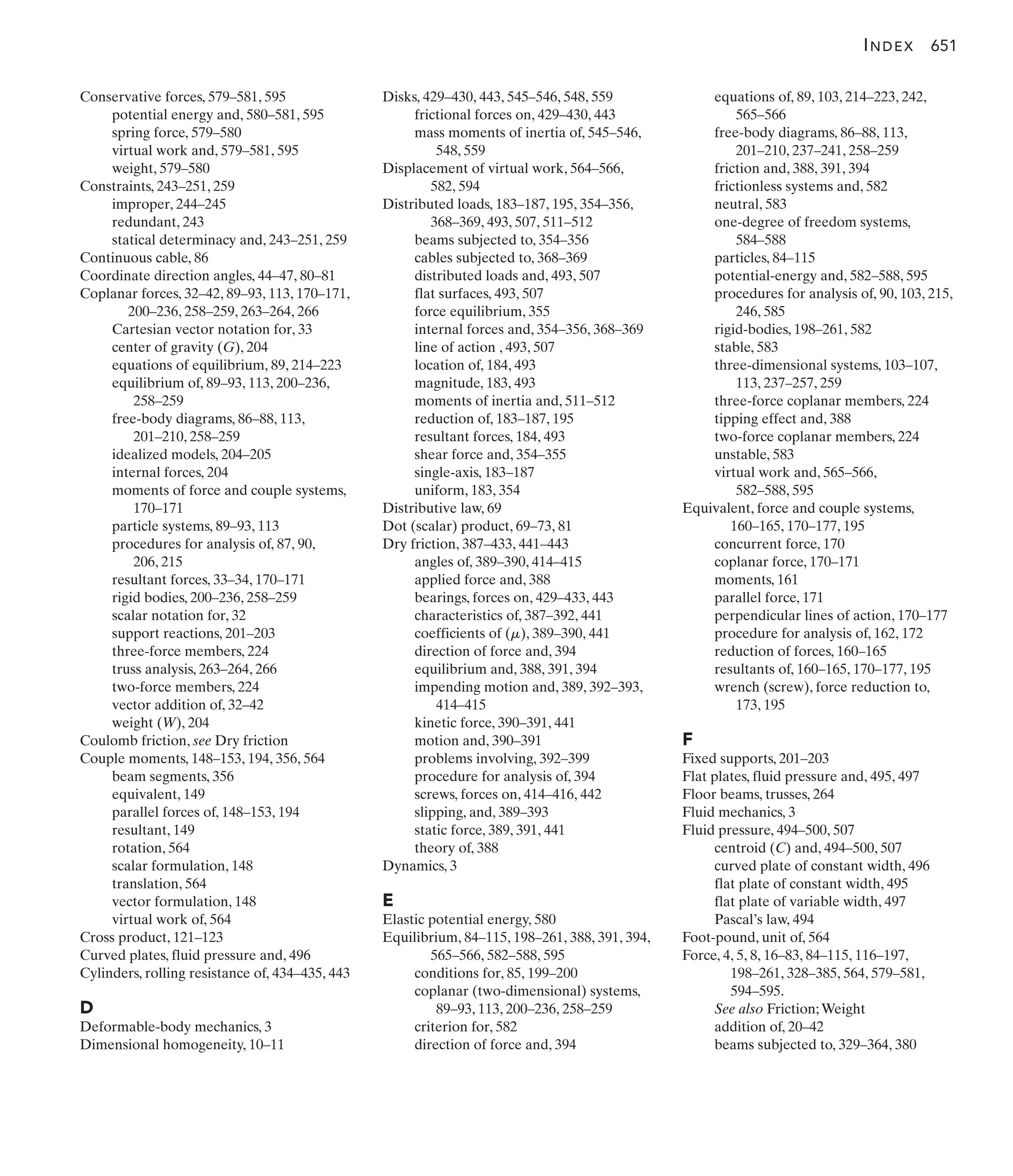 Disks, 429–430, 443, 545–546, 548, 559
frictional forces on, 429–430, 443
mass moments of inertia of, 545–546,
548, 559
Displacement of virtual work, 564–566,
582, 594
Distributed loads, 183–187, 195, 354–356,
368–369, 493, 507, 511–512
beams subjected to, 354–356
cables subjected to, 368–369
distributed loads and, 493, 507
flat surfaces, 493, 507
force equilibrium, 355
internal forces and, 354–356, 368–369
line of action , 493, 507
location of, 184, 493
magnitude, 183, 493
moments of inertia and, 511–512
reduction of, 183–187, 195
resultant forces, 184, 493
shear force and, 354–355
single-axis, 183–187
uniform, 183, 354
Distributive law, 69
Dot (scalar) product, 69–73, 81
Dry friction, 387–433, 441–443
angles of, 389–390, 414–415
applied force and, 388
bearings, forces on, 429–433, 443
characteristics of, 387–392, 441
coefficients of ( ), 389–390, 441
direction of force and, 394
equilibrium and, 388, 391, 394
impending motion and, 389, 392–393,
414–415
kinetic force, 390–391, 441
motion and, 390–391
problems involving, 392–399
procedure for analysis of, 394
screws, forces on, 414–416, 442
slipping, and, 389–393
static force, 389, 391, 441
theory of, 388
Dynamics, 3
E
Elastic potential energy, 580
Equilibrium, 84–115, 198–261, 388, 391, 394,
565–566, 582–588, 595
conditions for, 85, 199–200
coplanar (two-dimensional) systems,
89–93, 113, 200–236, 258–259
criterion for, 582
direction of force and, 394
m
equations of, 89, 103, 214–223, 242,
565–566
free-body diagrams, 86–88, 113,
201–210, 237–241, 258–259
friction and, 388, 391, 394
frictionless systems and, 582
neutral, 583
one-degree of freedom systems,
584–588
particles, 84–115
potential-energy and, 582–588, 595
procedures for analysis of, 90, 103, 215,
246, 585
rigid-bodies, 198–261, 582
stable, 583
three-dimensional systems, 103–107,
113, 237–257, 259
three-force coplanar members, 224
tipping effect and, 388
two-force coplanar members, 224
unstable, 583
virtual work and, 565–566,
582–588, 595
Equivalent, force and couple systems,
160–165, 170–177, 195
concurrent force, 170
coplanar force, 170–171
moments, 161
parallel force, 171
perpendicular lines of action, 170–177
procedure for analysis of, 162, 172
reduction of forces, 160–165
resultants of, 160–165, 170–177, 195
wrench (screw), force reduction to,
173, 195
F
Fixed supports, 201–203
Flat plates, fluid pressure and, 495, 497
Floor beams, trusses, 264
Fluid mechanics, 3
Fluid pressure, 494–500, 507
centroid (C) and, 494–500, 507
curved plate of constant width, 496
flat plate of constant width, 495
flat plate of variable width, 497
Pascal’s law, 494
Foot-pound, unit of, 564
Force, 4, 5, 8, 16–83, 84–115, 116–197,
198–261, 328–385, 564, 579–581,
594–595.
See also Friction;Weight
addition of, 20–42
beams subjected to, 329–364, 380
Conservative forces, 579–581, 595
potential energy and, 580–581, 595
spring force, 579–580
virtual work and, 579–581, 595
weight, 579–580
Constraints, 243–251, 259
improper, 244–245
redundant, 243
statical determinacy and, 243–251, 259
Continuous cable, 86
Coordinate direction angles, 44–47, 80–81
Coplanar forces, 32–42, 89–93, 113, 170–171,
200–236, 258–259, 263–264, 266
Cartesian vector notation for, 33
center of gravity (G), 204
equations of equilibrium, 89, 214–223
equilibrium of, 89–93, 113, 200–236,
258–259
free-body diagrams, 86–88, 113,
201–210, 258–259
idealized models, 204–205
internal forces, 204
moments of force and couple systems,
170–171
particle systems, 89–93, 113
procedures for analysis of, 87, 90,
206, 215
resultant forces, 33–34, 170–171
rigid bodies, 200–236, 258–259
scalar notation for, 32
support reactions, 201–203
three-force members, 224
truss analysis, 263–264, 266
two-force members, 224
vector addition of, 32–42
weight (W), 204
Coulomb friction, see Dry friction
Couple moments, 148–153, 194, 356, 564
beam segments, 356
equivalent, 149
parallel forces of, 148–153, 194
resultant, 149
rotation, 564
scalar formulation, 148
translation, 564
vector formulation, 148
virtual work of, 564
Cross product, 121–123
Curved plates, fluid pressure and, 496
Cylinders, rolling resistance of, 434–435, 443
D
Deformable-body mechanics, 3
Dimensional homogeneity, 10–11
INDEX 651
 