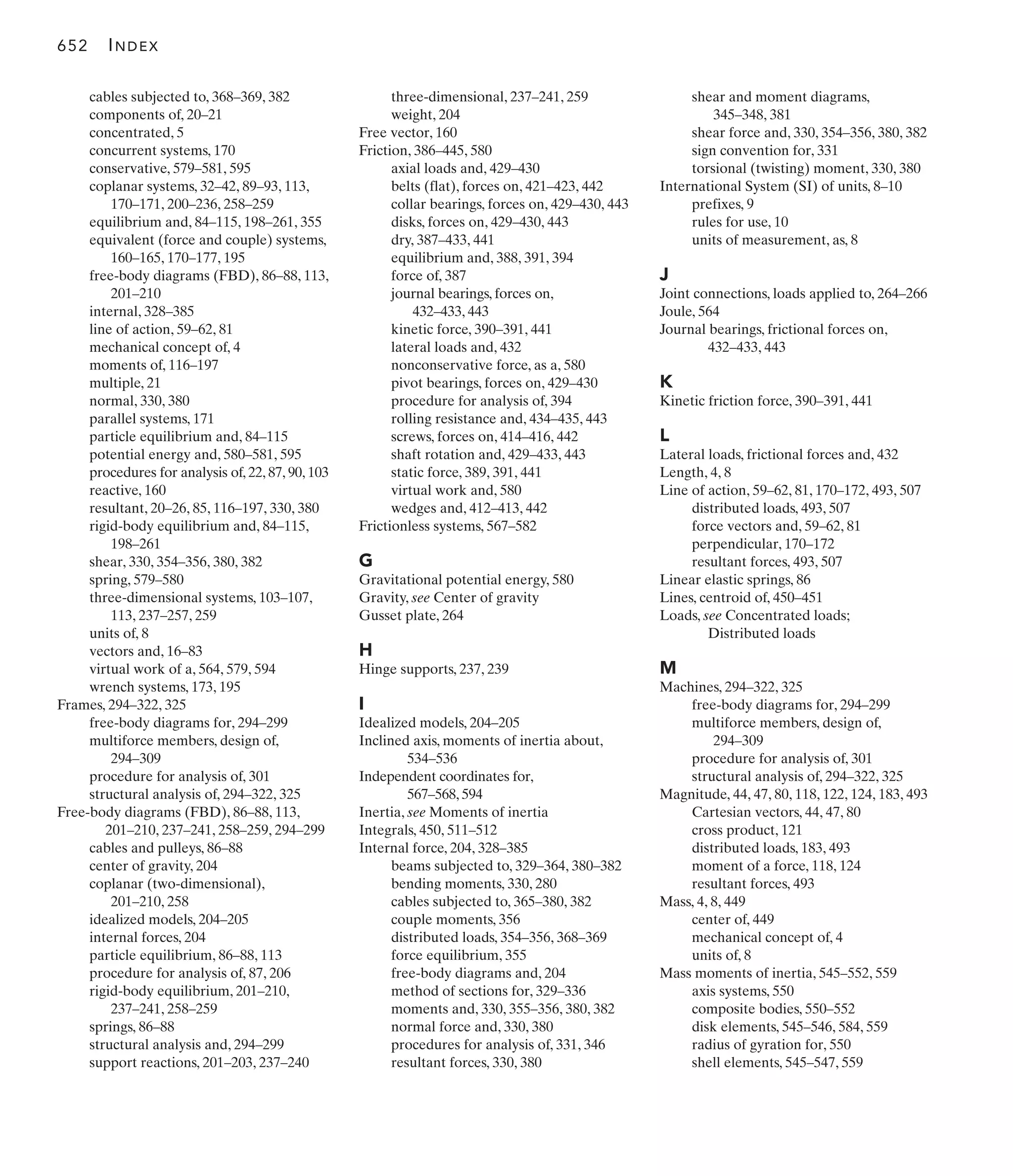 cables subjected to, 368–369, 382
components of, 20–21
concentrated, 5
concurrent systems, 170
conservative, 579–581, 595
coplanar systems, 32–42, 89–93, 113,
170–171, 200–236, 258–259
equilibrium and, 84–115, 198–261, 355
equivalent (force and couple) systems,
160–165, 170–177, 195
free-body diagrams (FBD), 86–88, 113,
201–210
internal, 328–385
line of action, 59–62, 81
mechanical concept of, 4
moments of, 116–197
multiple, 21
normal, 330, 380
parallel systems, 171
particle equilibrium and, 84–115
potential energy and, 580–581, 595
procedures for analysis of, 22, 87, 90, 103
reactive, 160
resultant, 20–26, 85, 116–197, 330, 380
rigid-body equilibrium and, 84–115,
198–261
shear, 330, 354–356, 380, 382
spring, 579–580
three-dimensional systems, 103–107,
113, 237–257, 259
units of, 8
vectors and, 16–83
virtual work of a, 564, 579, 594
wrench systems, 173, 195
Frames, 294–322, 325
free-body diagrams for, 294–299
multiforce members, design of,
294–309
procedure for analysis of, 301
structural analysis of, 294–322, 325
Free-body diagrams (FBD), 86–88, 113,
201–210, 237–241, 258–259, 294–299
cables and pulleys, 86–88
center of gravity, 204
coplanar (two-dimensional),
201–210, 258
idealized models, 204–205
internal forces, 204
particle equilibrium, 86–88, 113
procedure for analysis of, 87, 206
rigid-body equilibrium, 201–210,
237–241, 258–259
springs, 86–88
structural analysis and, 294–299
support reactions, 201–203, 237–240
three-dimensional, 237–241, 259
weight, 204
Free vector, 160
Friction, 386–445, 580
axial loads and, 429–430
belts (flat), forces on, 421–423, 442
collar bearings, forces on, 429–430, 443
disks, forces on, 429–430, 443
dry, 387–433, 441
equilibrium and, 388, 391, 394
force of, 387
journal bearings, forces on,
432–433, 443
kinetic force, 390–391, 441
lateral loads and, 432
nonconservative force, as a, 580
pivot bearings, forces on, 429–430
procedure for analysis of, 394
rolling resistance and, 434–435, 443
screws, forces on, 414–416, 442
shaft rotation and, 429–433, 443
static force, 389, 391, 441
virtual work and, 580
wedges and, 412–413, 442
Frictionless systems, 567–582
G
Gravitational potential energy, 580
Gravity, see Center of gravity
Gusset plate, 264
H
Hinge supports, 237, 239
I
Idealized models, 204–205
Inclined axis, moments of inertia about,
534–536
Independent coordinates for,
567–568, 594
Inertia, see Moments of inertia
Integrals, 450, 511–512
Internal force, 204, 328–385
beams subjected to, 329–364, 380–382
bending moments, 330, 280
cables subjected to, 365–380, 382
couple moments, 356
distributed loads, 354–356, 368–369
force equilibrium, 355
free-body diagrams and, 204
method of sections for, 329–336
moments and, 330, 355–356, 380, 382
normal force and, 330, 380
procedures for analysis of, 331, 346
resultant forces, 330, 380
shear and moment diagrams,
345–348, 381
shear force and, 330, 354–356, 380, 382
sign convention for, 331
torsional (twisting) moment, 330, 380
International System (SI) of units, 8–10
prefixes, 9
rules for use, 10
units of measurement, as, 8
J
Joint connections, loads applied to, 264–266
Joule, 564
Journal bearings, frictional forces on,
432–433, 443
K
Kinetic friction force, 390–391, 441
L
Lateral loads, frictional forces and, 432
Length, 4, 8
Line of action, 59–62, 81, 170–172, 493, 507
distributed loads, 493, 507
force vectors and, 59–62, 81
perpendicular, 170–172
resultant forces, 493, 507
Linear elastic springs, 86
Lines, centroid of, 450–451
Loads, see Concentrated loads;
Distributed loads
M
Machines, 294–322, 325
free-body diagrams for, 294–299
multiforce members, design of,
294–309
procedure for analysis of, 301
structural analysis of, 294–322, 325
Magnitude, 44, 47, 80, 118, 122, 124, 183, 493
Cartesian vectors, 44, 47, 80
cross product, 121
distributed loads, 183, 493
moment of a force, 118, 124
resultant forces, 493
Mass, 4, 8, 449
center of, 449
mechanical concept of, 4
units of, 8
Mass moments of inertia, 545–552, 559
axis systems, 550
composite bodies, 550–552
disk elements, 545–546, 584, 559
radius of gyration for, 550
shell elements, 545–547, 559
652 INDEX
 