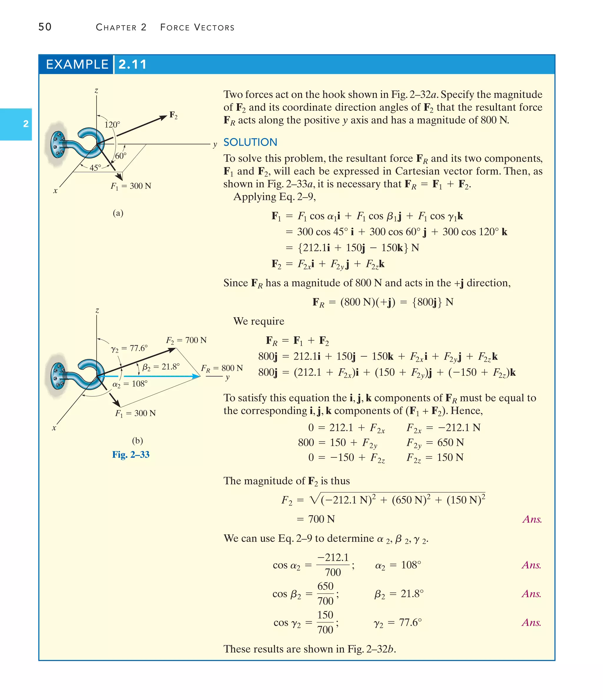 50 CHAPTER 2 FORCE VECTORS
2
EXAMPLE 2.11
Two forces act on the hook shown in Fig. 2–32a. Specify the magnitude
of and its coordinate direction angles of that the resultant force
FR acts along the positive y axis and has a magnitude of 800 N.
SOLUTION
To solve this problem, the resultant force FR and its two components,
F1 and F2, will each be expressed in Cartesian vector form. Then, as
shown in Fig. 2–33a, it is necessary that .
Applying Eq. 2–9,
Since FR has a magnitude of 800 N and acts in the +j direction,
We require
To satisfy this equation the i, j, k components of FR must be equal to
the corresponding i, j, k components of (F1 + F2). Hence,
The magnitude of F2 is thus
Ans.
We can use Eq. 2–9 to determine 2, 2, 2.
Ans.
Ans.
Ans.
These results are shown in Fig. 2–32b.
g2 = 77.6°
cos g2 =
150
700
;
b2 = 21.8°
cos b2 =
650
700
;
a2 = 108°
cos a2 =
-212.1
700
;
g
b
a
= 700 N
F2 = 2(-212.1 N)2
+ (650 N)2
+ (150 N)2
0 = 212.1 + F2x
800 = 150 + F2y
0 = -150 + F2z
F2x = -212.1 N
F2y = 650 N
F2z = 150 N
800j = (212.1 + F2x)i + (150 + F2y)j + (-150 + F2z)k
800j = 212.1i + 150j - 150k + F2xi + F2yj + F2zk
FR = F1 + F2
FR = (800 N)(+j) = 5800j6 N
F2 = F2xi + F2y j + F2zk
= 5212.1i + 150j - 150k6 N
= 300 cos 45° i + 300 cos 60° j + 300 cos 120° k
F1 = F1 cos a1i + F1 cos b1j + F1 cos g1k
FR = F1 + F2
F2
F2
z
F2
F1  300 N
(a)
x
y
60
45
120
z
(b)
F1  300 N
F2  700 N
FR  800 N
x
y
g2  77.6
b2  21.8
a2  108
Fig. 2–33
 