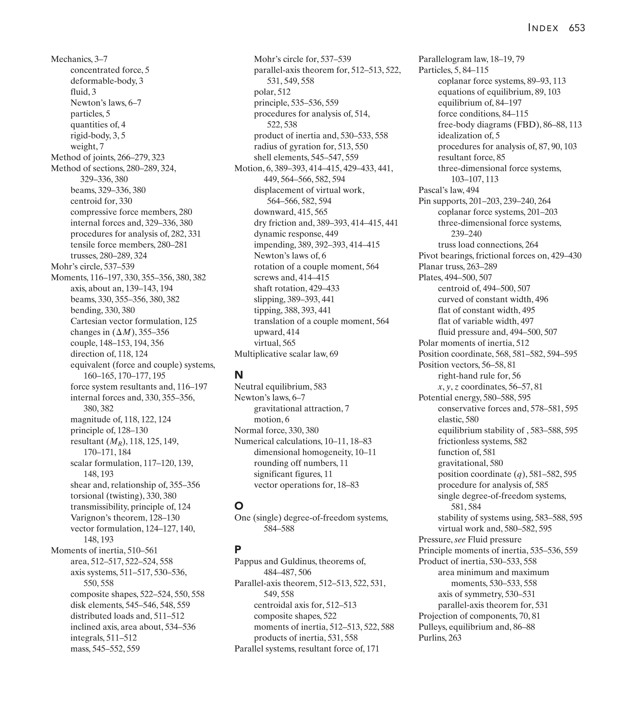 Mohr’s circle for, 537–539
parallel-axis theorem for, 512–513, 522,
531, 549, 558
polar, 512
principle, 535–536, 559
procedures for analysis of, 514,
522, 538
product of inertia and, 530–533, 558
radius of gyration for, 513, 550
shell elements, 545–547, 559
Motion, 6, 389–393, 414–415, 429–433, 441,
449, 564–566, 582, 594
displacement of virtual work,
564–566, 582, 594
downward, 415, 565
dry friction and, 389–393, 414–415, 441
dynamic response, 449
impending, 389, 392–393, 414–415
Newton’s laws of, 6
rotation of a couple moment, 564
screws and, 414–415
shaft rotation, 429–433
slipping, 389–393, 441
tipping, 388, 393, 441
translation of a couple moment, 564
upward, 414
virtual, 565
Multiplicative scalar law, 69
N
Neutral equilibrium, 583
Newton’s laws, 6–7
gravitational attraction, 7
motion, 6
Normal force, 330, 380
Numerical calculations, 10–11, 18–83
dimensional homogeneity, 10–11
rounding off numbers, 11
significant figures, 11
vector operations for, 18–83
O
One (single) degree-of-freedom systems,
584–588
P
Pappus and Guldinus, theorems of,
484–487, 506
Parallel-axis theorem, 512–513, 522, 531,
549, 558
centroidal axis for, 512–513
composite shapes, 522
moments of inertia, 512–513, 522, 588
products of inertia, 531, 558
Parallel systems, resultant force of, 171
Parallelogram law, 18–19, 79
Particles, 5, 84–115
coplanar force systems, 89–93, 113
equations of equilibrium, 89, 103
equilibrium of, 84–197
force conditions, 84–115
free-body diagrams (FBD), 86–88, 113
idealization of, 5
procedures for analysis of, 87, 90, 103
resultant force, 85
three-dimensional force systems,
103–107, 113
Pascal’s law, 494
Pin supports, 201–203, 239–240, 264
coplanar force systems, 201–203
three-dimensional force systems,
239–240
truss load connections, 264
Pivot bearings, frictional forces on, 429–430
Planar truss, 263–289
Plates, 494–500, 507
centroid of, 494–500, 507
curved of constant width, 496
flat of constant width, 495
flat of variable width, 497
fluid pressure and, 494–500, 507
Polar moments of inertia, 512
Position coordinate, 568, 581–582, 594–595
Position vectors, 56–58, 81
right-hand rule for, 56
x, y, z coordinates, 56–57, 81
Potential energy, 580–588, 595
conservative forces and, 578–581, 595
elastic, 580
equilibrium stability of , 583–588, 595
frictionless systems, 582
function of, 581
gravitational, 580
position coordinate (q), 581–582, 595
procedure for analysis of, 585
single degree-of-freedom systems,
581, 584
stability of systems using, 583–588, 595
virtual work and, 580–582, 595
Pressure, see Fluid pressure
Principle moments of inertia, 535–536, 559
Product of inertia, 530–533, 558
area minimum and maximum
moments, 530–533, 558
axis of symmetry, 530–531
parallel-axis theorem for, 531
Projection of components, 70, 81
Pulleys, equilibrium and, 86–88
Purlins, 263
Mechanics, 3–7
concentrated force, 5
deformable-body, 3
fluid, 3
Newton’s laws, 6–7
particles, 5
quantities of, 4
rigid-body, 3, 5
weight, 7
Method of joints, 266–279, 323
Method of sections, 280–289, 324,
329–336, 380
beams, 329–336, 380
centroid for, 330
compressive force members, 280
internal forces and, 329–336, 380
procedures for analysis of, 282, 331
tensile force members, 280–281
trusses, 280–289, 324
Mohr’s circle, 537–539
Moments, 116–197, 330, 355–356, 380, 382
axis, about an, 139–143, 194
beams, 330, 355–356, 380, 382
bending, 330, 380
Cartesian vector formulation, 125
changes in ( ), 355–356
couple, 148–153, 194, 356
direction of, 118, 124
equivalent (force and couple) systems,
160–165, 170–177, 195
force system resultants and, 116–197
internal forces and, 330, 355–356,
380, 382
magnitude of, 118, 122, 124
principle of, 128–130
resultant (MR), 118, 125, 149,
170–171, 184
scalar formulation, 117–120, 139,
148, 193
shear and, relationship of, 355–356
torsional (twisting), 330, 380
transmissibility, principle of, 124
Varignon’s theorem, 128–130
vector formulation, 124–127, 140,
148, 193
Moments of inertia, 510–561
area, 512–517, 522–524, 558
axis systems, 511–517, 530–536,
550, 558
composite shapes, 522–524, 550, 558
disk elements, 545–546, 548, 559
distributed loads and, 511–512
inclined axis, area about, 534–536
integrals, 511–512
mass, 545–552, 559
¢M
INDEX 653
 