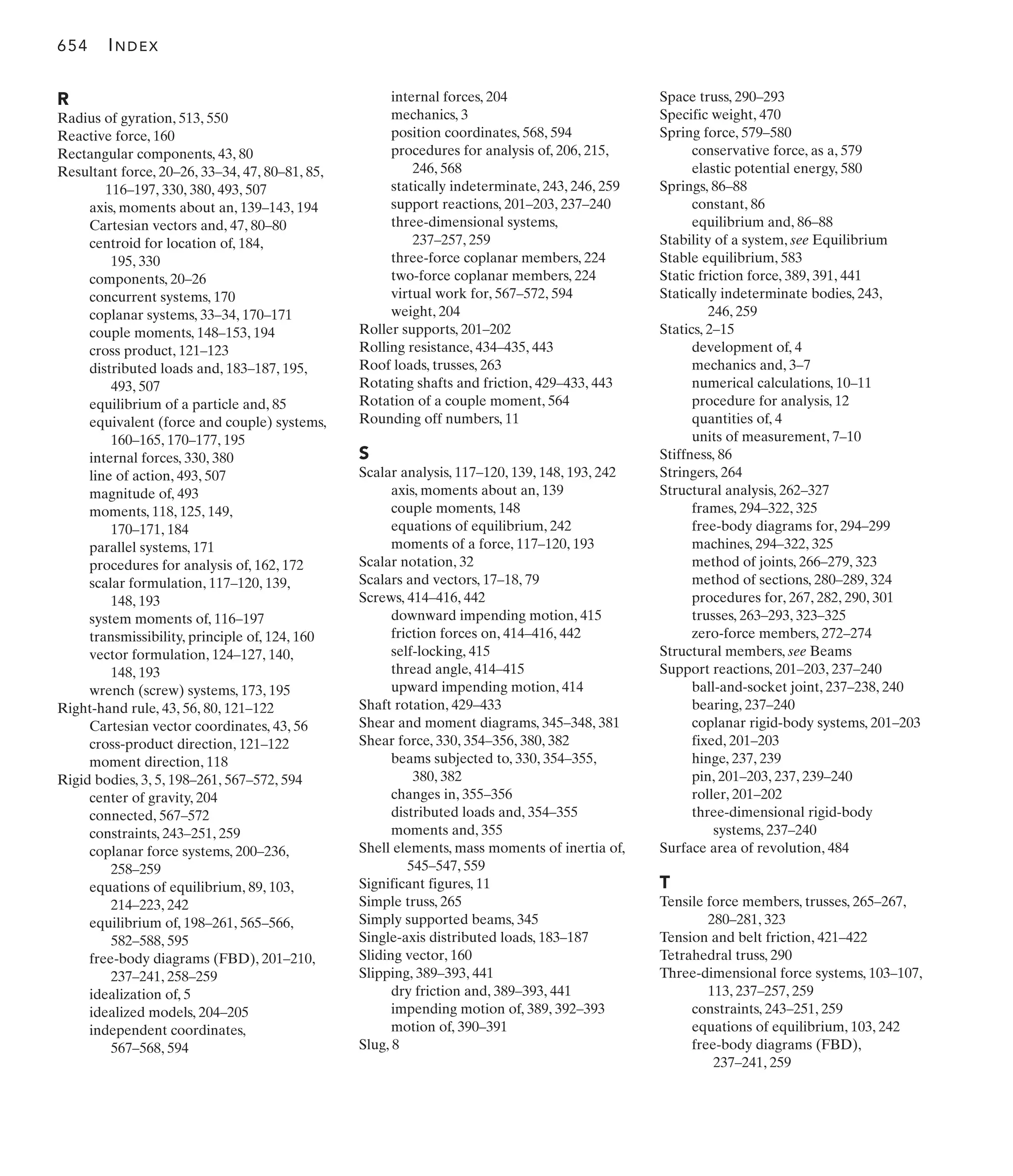 R
Radius of gyration, 513, 550
Reactive force, 160
Rectangular components, 43, 80
Resultant force, 20–26, 33–34, 47, 80–81, 85,
116–197, 330, 380, 493, 507
axis, moments about an, 139–143, 194
Cartesian vectors and, 47, 80–80
centroid for location of, 184,
195, 330
components, 20–26
concurrent systems, 170
coplanar systems, 33–34, 170–171
couple moments, 148–153, 194
cross product, 121–123
distributed loads and, 183–187, 195,
493, 507
equilibrium of a particle and, 85
equivalent (force and couple) systems,
160–165, 170–177, 195
internal forces, 330, 380
line of action, 493, 507
magnitude of, 493
moments, 118, 125, 149,
170–171, 184
parallel systems, 171
procedures for analysis of, 162, 172
scalar formulation, 117–120, 139,
148, 193
system moments of, 116–197
transmissibility, principle of, 124, 160
vector formulation, 124–127, 140,
148, 193
wrench (screw) systems, 173, 195
Right-hand rule, 43, 56, 80, 121–122
Cartesian vector coordinates, 43, 56
cross-product direction, 121–122
moment direction, 118
Rigid bodies, 3, 5, 198–261, 567–572, 594
center of gravity, 204
connected, 567–572
constraints, 243–251, 259
coplanar force systems, 200–236,
258–259
equations of equilibrium, 89, 103,
214–223, 242
equilibrium of, 198–261, 565–566,
582–588, 595
free-body diagrams (FBD), 201–210,
237–241, 258–259
idealization of, 5
idealized models, 204–205
independent coordinates,
567–568, 594
internal forces, 204
mechanics, 3
position coordinates, 568, 594
procedures for analysis of, 206, 215,
246, 568
statically indeterminate, 243, 246, 259
support reactions, 201–203, 237–240
three-dimensional systems,
237–257, 259
three-force coplanar members, 224
two-force coplanar members, 224
virtual work for, 567–572, 594
weight, 204
Roller supports, 201–202
Rolling resistance, 434–435, 443
Roof loads, trusses, 263
Rotating shafts and friction, 429–433, 443
Rotation of a couple moment, 564
Rounding off numbers, 11
S
Scalar analysis, 117–120, 139, 148, 193, 242
axis, moments about an, 139
couple moments, 148
equations of equilibrium, 242
moments of a force, 117–120, 193
Scalar notation, 32
Scalars and vectors, 17–18, 79
Screws, 414–416, 442
downward impending motion, 415
friction forces on, 414–416, 442
self-locking, 415
thread angle, 414–415
upward impending motion, 414
Shaft rotation, 429–433
Shear and moment diagrams, 345–348, 381
Shear force, 330, 354–356, 380, 382
beams subjected to, 330, 354–355,
380, 382
changes in, 355–356
distributed loads and, 354–355
moments and, 355
Shell elements, mass moments of inertia of,
545–547, 559
Significant figures, 11
Simple truss, 265
Simply supported beams, 345
Single-axis distributed loads, 183–187
Sliding vector, 160
Slipping, 389–393, 441
dry friction and, 389–393, 441
impending motion of, 389, 392–393
motion of, 390–391
Slug, 8
Space truss, 290–293
Specific weight, 470
Spring force, 579–580
conservative force, as a, 579
elastic potential energy, 580
Springs, 86–88
constant, 86
equilibrium and, 86–88
Stability of a system, see Equilibrium
Stable equilibrium, 583
Static friction force, 389, 391, 441
Statically indeterminate bodies, 243,
246, 259
Statics, 2–15
development of, 4
mechanics and, 3–7
numerical calculations, 10–11
procedure for analysis, 12
quantities of, 4
units of measurement, 7–10
Stiffness, 86
Stringers, 264
Structural analysis, 262–327
frames, 294–322, 325
free-body diagrams for, 294–299
machines, 294–322, 325
method of joints, 266–279, 323
method of sections, 280–289, 324
procedures for, 267, 282, 290, 301
trusses, 263–293, 323–325
zero-force members, 272–274
Structural members, see Beams
Support reactions, 201–203, 237–240
ball-and-socket joint, 237–238, 240
bearing, 237–240
coplanar rigid-body systems, 201–203
fixed, 201–203
hinge, 237, 239
pin, 201–203, 237, 239–240
roller, 201–202
three-dimensional rigid-body
systems, 237–240
Surface area of revolution, 484
T
Tensile force members, trusses, 265–267,
280–281, 323
Tension and belt friction, 421–422
Tetrahedral truss, 290
Three-dimensional force systems, 103–107,
113, 237–257, 259
constraints, 243–251, 259
equations of equilibrium, 103, 242
free-body diagrams (FBD),
237–241, 259
654 INDEX
 