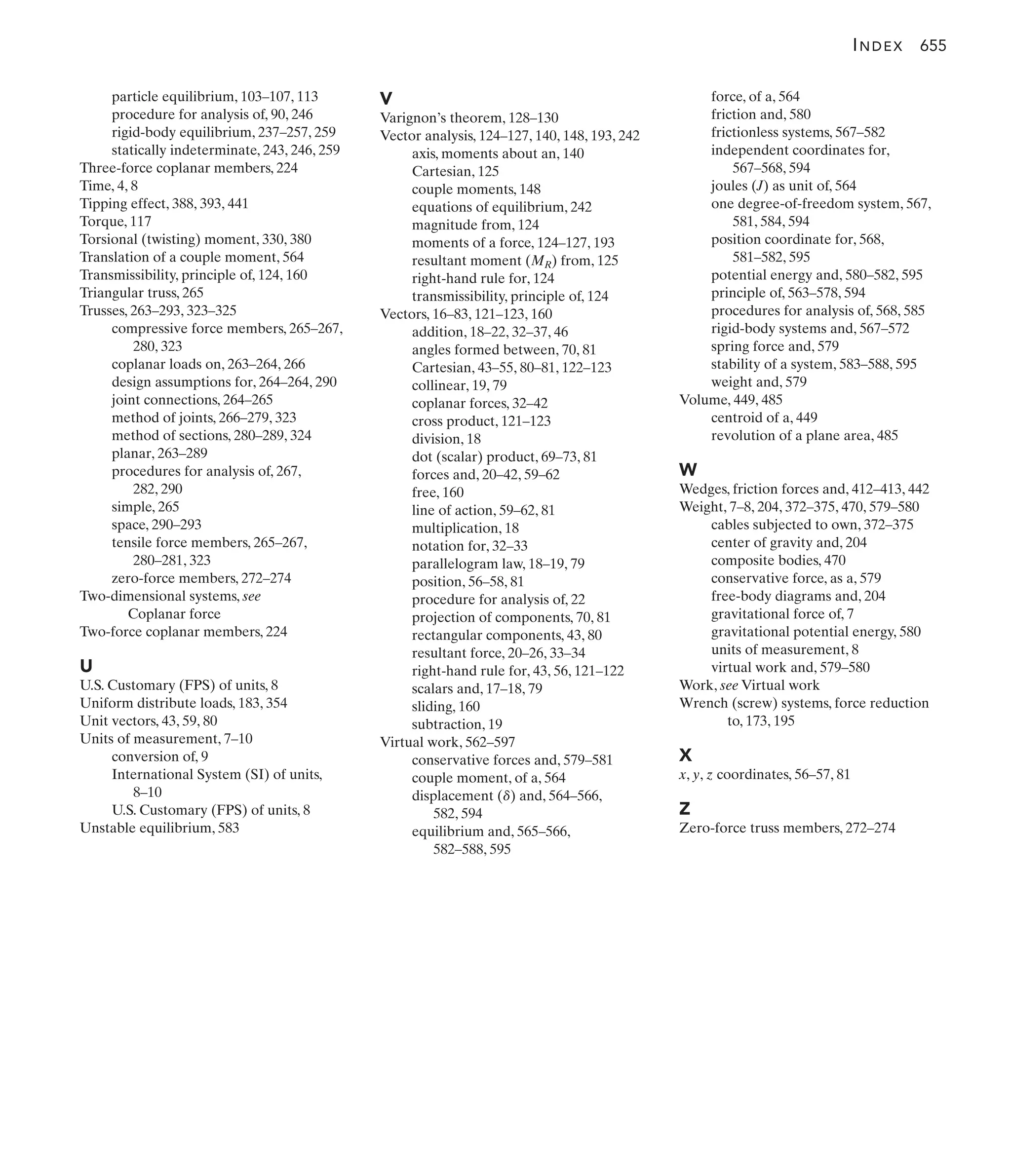 V
Varignon’s theorem, 128–130
Vector analysis, 124–127, 140, 148, 193, 242
axis, moments about an, 140
Cartesian, 125
couple moments, 148
equations of equilibrium, 242
magnitude from, 124
moments of a force, 124–127, 193
resultant moment (MR) from, 125
right-hand rule for, 124
transmissibility, principle of, 124
Vectors, 16–83, 121–123, 160
addition, 18–22, 32–37, 46
angles formed between, 70, 81
Cartesian, 43–55, 80–81, 122–123
collinear, 19, 79
coplanar forces, 32–42
cross product, 121–123
division, 18
dot (scalar) product, 69–73, 81
forces and, 20–42, 59–62
free, 160
line of action, 59–62, 81
multiplication, 18
notation for, 32–33
parallelogram law, 18–19, 79
position, 56–58, 81
procedure for analysis of, 22
projection of components, 70, 81
rectangular components, 43, 80
resultant force, 20–26, 33–34
right-hand rule for, 43, 56, 121–122
scalars and, 17–18, 79
sliding, 160
subtraction, 19
Virtual work, 562–597
conservative forces and, 579–581
couple moment, of a, 564
displacement ( ) and, 564–566,
582, 594
equilibrium and, 565–566,
582–588, 595
d
force, of a, 564
friction and, 580
frictionless systems, 567–582
independent coordinates for,
567–568, 594
joules (J) as unit of, 564
one degree-of-freedom system, 567,
581, 584, 594
position coordinate for, 568,
581–582, 595
potential energy and, 580–582, 595
principle of, 563–578, 594
procedures for analysis of, 568, 585
rigid-body systems and, 567–572
spring force and, 579
stability of a system, 583–588, 595
weight and, 579
Volume, 449, 485
centroid of a, 449
revolution of a plane area, 485
W
Wedges, friction forces and, 412–413, 442
Weight, 7–8, 204, 372–375, 470, 579–580
cables subjected to own, 372–375
center of gravity and, 204
composite bodies, 470
conservative force, as a, 579
free-body diagrams and, 204
gravitational force of, 7
gravitational potential energy, 580
units of measurement, 8
virtual work and, 579–580
Work, see Virtual work
Wrench (screw) systems, force reduction
to, 173, 195
X
x, y, z coordinates, 56–57, 81
Z
Zero-force truss members, 272–274
particle equilibrium, 103–107, 113
procedure for analysis of, 90, 246
rigid-body equilibrium, 237–257, 259
statically indeterminate, 243, 246, 259
Three-force coplanar members, 224
Time, 4, 8
Tipping effect, 388, 393, 441
Torque, 117
Torsional (twisting) moment, 330, 380
Translation of a couple moment, 564
Transmissibility, principle of, 124, 160
Triangular truss, 265
Trusses, 263–293, 323–325
compressive force members, 265–267,
280, 323
coplanar loads on, 263–264, 266
design assumptions for, 264–264, 290
joint connections, 264–265
method of joints, 266–279, 323
method of sections, 280–289, 324
planar, 263–289
procedures for analysis of, 267,
282, 290
simple, 265
space, 290–293
tensile force members, 265–267,
280–281, 323
zero-force members, 272–274
Two-dimensional systems, see
Coplanar force
Two-force coplanar members, 224
U
U.S. Customary (FPS) of units, 8
Uniform distribute loads, 183, 354
Unit vectors, 43, 59, 80
Units of measurement, 7–10
conversion of, 9
International System (SI) of units,
8–10
U.S. Customary (FPS) of units, 8
Unstable equilibrium, 583
INDEX 655
 