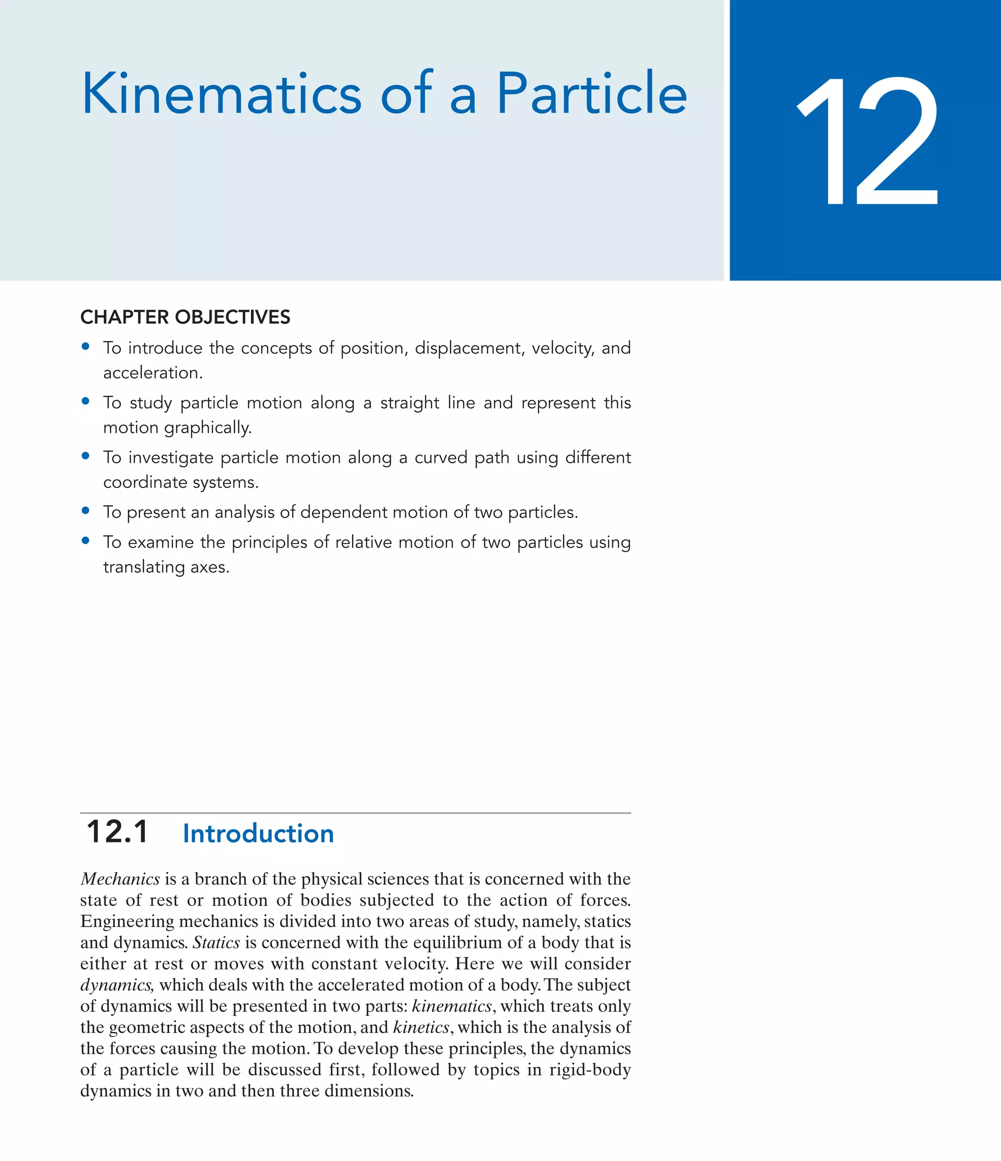 Kinematics of a Particle
CHAPTER OBJECTIVES
• To introduce the concepts of position, displacement, velocity, and
acceleration.
• To study particle motion along a straight line and represent this
motion graphically.
• To investigate particle motion along a curved path using different
coordinate systems.
• To present an analysis of dependent motion of two particles.
• To examine the principles of relative motion of two particles using
translating axes.
12
12.1 Introduction
Mechanics is a branch of the physical sciences that is concerned with the
state of rest or motion of bodies subjected to the action of forces.
Engineering mechanics is divided into two areas of study, namely, statics
and dynamics. Statics is concerned with the equilibrium of a body that is
either at rest or moves with constant velocity. Here we will consider
dynamics, which deals with the accelerated motion of a body.The subject
of dynamics will be presented in two parts: kinematics, which treats only
the geometric aspects of the motion, and kinetics, which is the analysis of
the forces causing the motion. To develop these principles, the dynamics
of a particle will be discussed first, followed by topics in rigid-body
dynamics in two and then three dimensions.
 