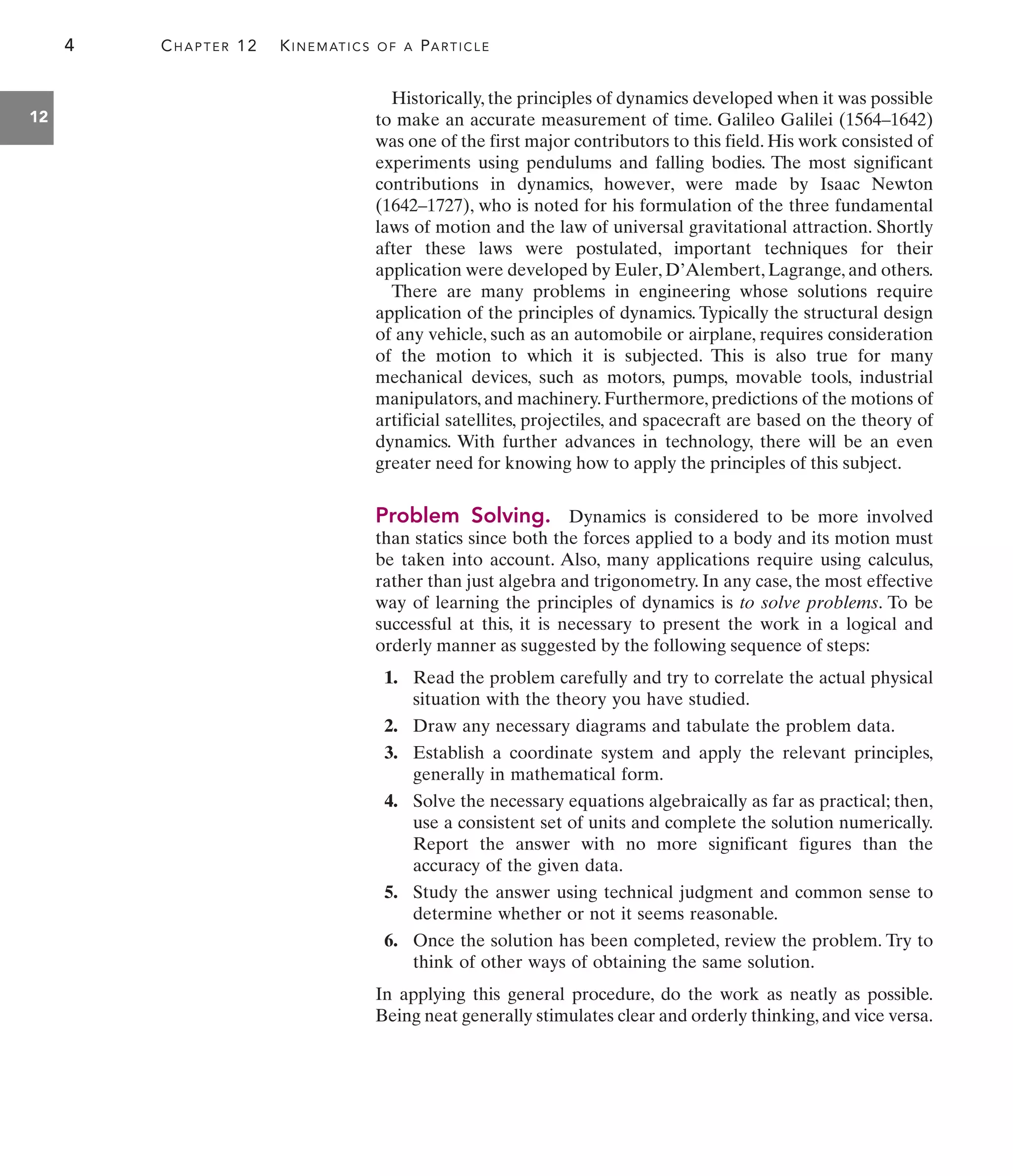 4 CHAPTER 12 KINEMATICS OF A PARTICLE
12
Historically, the principles of dynamics developed when it was possible
to make an accurate measurement of time. Galileo Galilei (1564–1642)
was one of the first major contributors to this field. His work consisted of
experiments using pendulums and falling bodies. The most significant
contributions in dynamics, however, were made by Isaac Newton
(1642–1727), who is noted for his formulation of the three fundamental
laws of motion and the law of universal gravitational attraction. Shortly
after these laws were postulated, important techniques for their
application were developed by Euler, D’Alembert, Lagrange, and others.
There are many problems in engineering whose solutions require
application of the principles of dynamics. Typically the structural design
of any vehicle, such as an automobile or airplane, requires consideration
of the motion to which it is subjected. This is also true for many
mechanical devices, such as motors, pumps, movable tools, industrial
manipulators, and machinery. Furthermore, predictions of the motions of
artificial satellites, projectiles, and spacecraft are based on the theory of
dynamics. With further advances in technology, there will be an even
greater need for knowing how to apply the principles of this subject.
Problem Solving. Dynamics is considered to be more involved
than statics since both the forces applied to a body and its motion must
be taken into account. Also, many applications require using calculus,
rather than just algebra and trigonometry. In any case, the most effective
way of learning the principles of dynamics is to solve problems. To be
successful at this, it is necessary to present the work in a logical and
orderly manner as suggested by the following sequence of steps:
1. Read the problem carefully and try to correlate the actual physical
situation with the theory you have studied.
2. Draw any necessary diagrams and tabulate the problem data.
3. Establish a coordinate system and apply the relevant principles,
generally in mathematical form.
4. Solve the necessary equations algebraically as far as practical; then,
use a consistent set of units and complete the solution numerically.
Report the answer with no more significant figures than the
accuracy of the given data.
5. Study the answer using technical judgment and common sense to
determine whether or not it seems reasonable.
6. Once the solution has been completed, review the problem. Try to
think of other ways of obtaining the same solution.
In applying this general procedure, do the work as neatly as possible.
Being neat generally stimulates clear and orderly thinking, and vice versa.
 