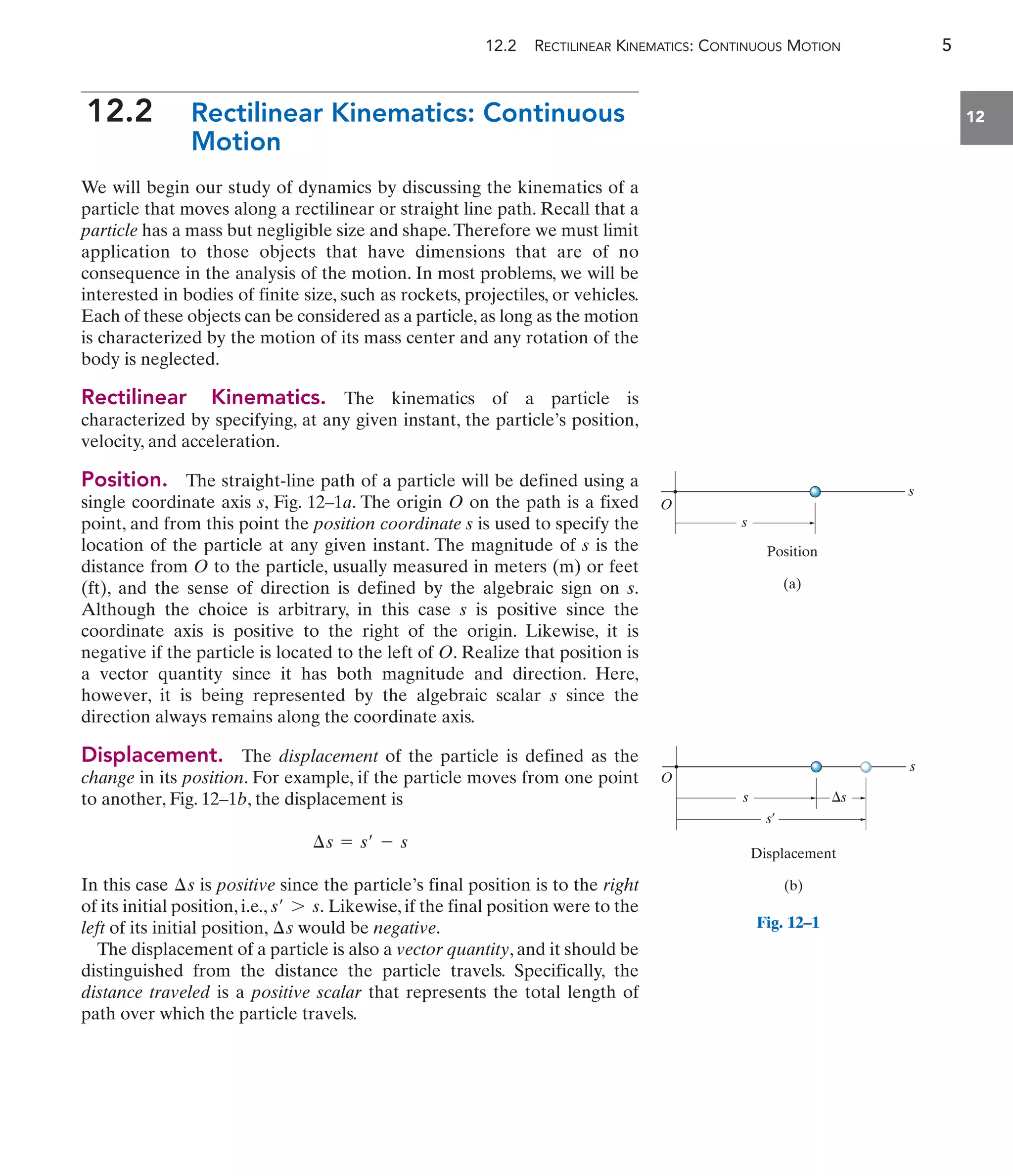 12.2 RECTILINEAR KINEMATICS: CONTINUOUS MOTION 5
12
12.2 Rectilinear Kinematics: Continuous
Motion
We will begin our study of dynamics by discussing the kinematics of a
particle that moves along a rectilinear or straight line path. Recall that a
particle has a mass but negligible size and shape.Therefore we must limit
application to those objects that have dimensions that are of no
consequence in the analysis of the motion. In most problems, we will be
interested in bodies of finite size, such as rockets, projectiles, or vehicles.
Each of these objects can be considered as a particle,as long as the motion
is characterized by the motion of its mass center and any rotation of the
body is neglected.
Rectilinear Kinematics. The kinematics of a particle is
characterized by specifying, at any given instant, the particle’s position,
velocity, and acceleration.
Position. The straight-line path of a particle will be defined using a
single coordinate axis s, Fig. 12–1a. The origin O on the path is a fixed
point, and from this point the position coordinate s is used to specify the
location of the particle at any given instant. The magnitude of s is the
distance from O to the particle, usually measured in meters (m) or feet
(ft), and the sense of direction is defined by the algebraic sign on s.
Although the choice is arbitrary, in this case s is positive since the
coordinate axis is positive to the right of the origin. Likewise, it is
negative if the particle is located to the left of O. Realize that position is
a vector quantity since it has both magnitude and direction. Here,
however, it is being represented by the algebraic scalar s since the
direction always remains along the coordinate axis.
Displacement. The displacement of the particle is defined as the
change in its position. For example, if the particle moves from one point
to another, Fig. 12–1b, the displacement is
In this case is positive since the particle’s final position is to the right
of its initial position, i.e., Likewise, if the final position were to the
left of its initial position, would be negative.
The displacement of a particle is also a vector quantity, and it should be
distinguished from the distance the particle travels. Specifically, the
distance traveled is a positive scalar that represents the total length of
path over which the particle travels.
¢s
s¿ 7 s.
¢s
¢s = s¿ - s
s
s
Position
(a)
O
s
s
Displacement
(b)
s¿
O
s
Fig. 12–1
 