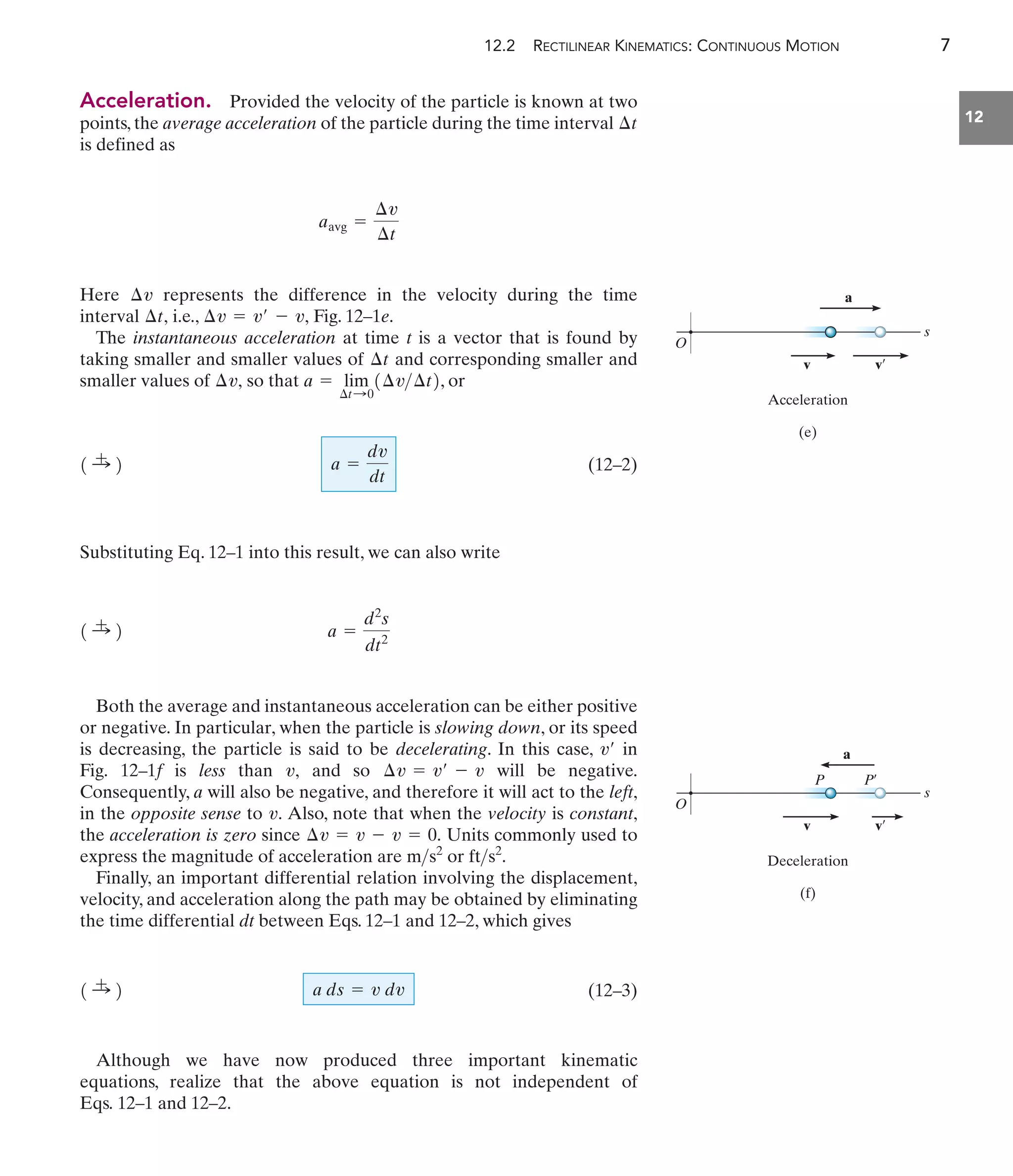 12.2 RECTILINEAR KINEMATICS: CONTINUOUS MOTION 7
12
Acceleration. Provided the velocity of the particle is known at two
points, the average acceleration of the particle during the time interval
is defined as
Here represents the difference in the velocity during the time
interval i.e., Fig. 12–1e.
The instantaneous acceleration at time t is a vector that is found by
taking smaller and smaller values of and corresponding smaller and
smaller values of so that , or
(12–2)
Substituting Eq. 12–1 into this result, we can also write
Both the average and instantaneous acceleration can be either positive
or negative. In particular, when the particle is slowing down, or its speed
is decreasing, the particle is said to be decelerating. In this case, in
Fig. 12–1f is less than and so will be negative.
Consequently, a will also be negative, and therefore it will act to the left,
in the opposite sense to Also, note that when the velocity is constant,
the acceleration is zero since Units commonly used to
express the magnitude of acceleration are or
Finally, an important differential relation involving the displacement,
velocity, and acceleration along the path may be obtained by eliminating
the time differential dt between Eqs. 12–1 and 12–2, which gives
(12–3)
Although we have now produced three important kinematic
equations, realize that the above equation is not independent of
Eqs. 12–1 and 12–2.
a ds = v dv
1 :
+ 2
fts2
.
ms2
¢v = v - v = 0.
v.
¢v = v¿ - v
v,
v¿
a =
d2
s
dt2
1 :
+ 2
a =
dv
dt
1 :
+ 2
a = lim
¢t:0
1¢v¢t2
¢v,
¢t
¢v = v¿ - v,
¢t,
¢v
aavg =
¢v
¢t
¢t
s
Acceleration
(e)
O
a
v v¿
s
P
Deceleration
(f)
O
P¿
v v¿
a
 