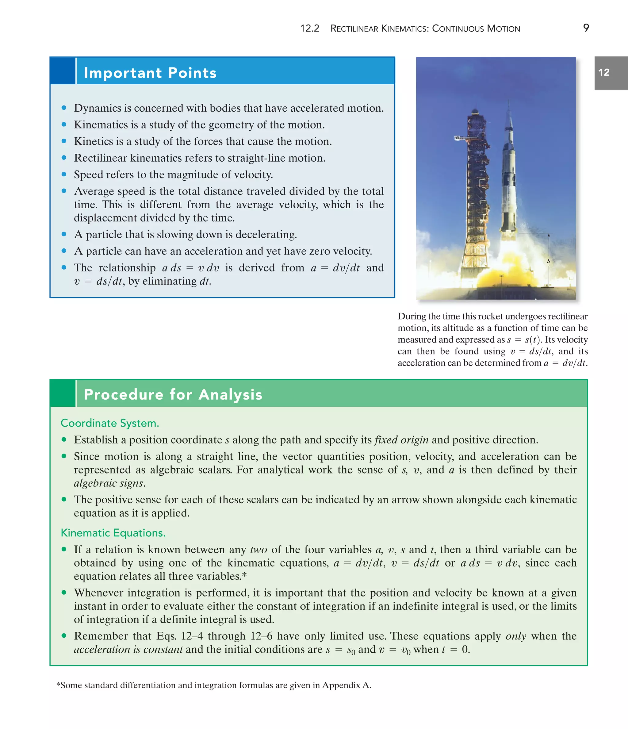 12.2 RECTILINEAR KINEMATICS: CONTINUOUS MOTION 9
12
Procedure for Analysis
Coordinate System.
• Establish a position coordinate s along the path and specify its fixed origin and positive direction.
• Since motion is along a straight line, the vector quantities position, velocity, and acceleration can be
represented as algebraic scalars. For analytical work the sense of s, and a is then defined by their
algebraic signs.
• The positive sense for each of these scalars can be indicated by an arrow shown alongside each kinematic
equation as it is applied.
Kinematic Equations.
• If a relation is known between any two of the four variables a, s and t, then a third variable can be
obtained by using one of the kinematic equations, or since each
equation relates all three variables.*
• Whenever integration is performed, it is important that the position and velocity be known at a given
instant in order to evaluate either the constant of integration if an indefinite integral is used, or the limits
of integration if a definite integral is used.
• Remember that Eqs. 12–4 through 12–6 have only limited use. These equations apply only when the
acceleration is constant and the initial conditions are s = s0 and v = v0 when t = 0.
a ds = v dv,
v = dsdt
a = dvdt,
v,
v,
During the time this rocket undergoes rectilinear
motion, its altitude as a function of time can be
measured and expressed as Its velocity
can then be found using and its
acceleration can be determined from a = dvdt.
v = dsdt,
s = s1t2.
s
Important Points
• Dynamics is concerned with bodies that have accelerated motion.
• Kinematics is a study of the geometry of the motion.
• Kinetics is a study of the forces that cause the motion.
• Rectilinear kinematics refers to straight-line motion.
• Speed refers to the magnitude of velocity.
• Average speed is the total distance traveled divided by the total
time. This is different from the average velocity, which is the
displacement divided by the time.
• A particle that is slowing down is decelerating.
• A particle can have an acceleration and yet have zero velocity.
• The relationship is derived from and
by eliminating dt.
v = dsdt,
a = dvdt
a ds = v dv
*Some standard differentiation and integration formulas are given in Appendix A.
 