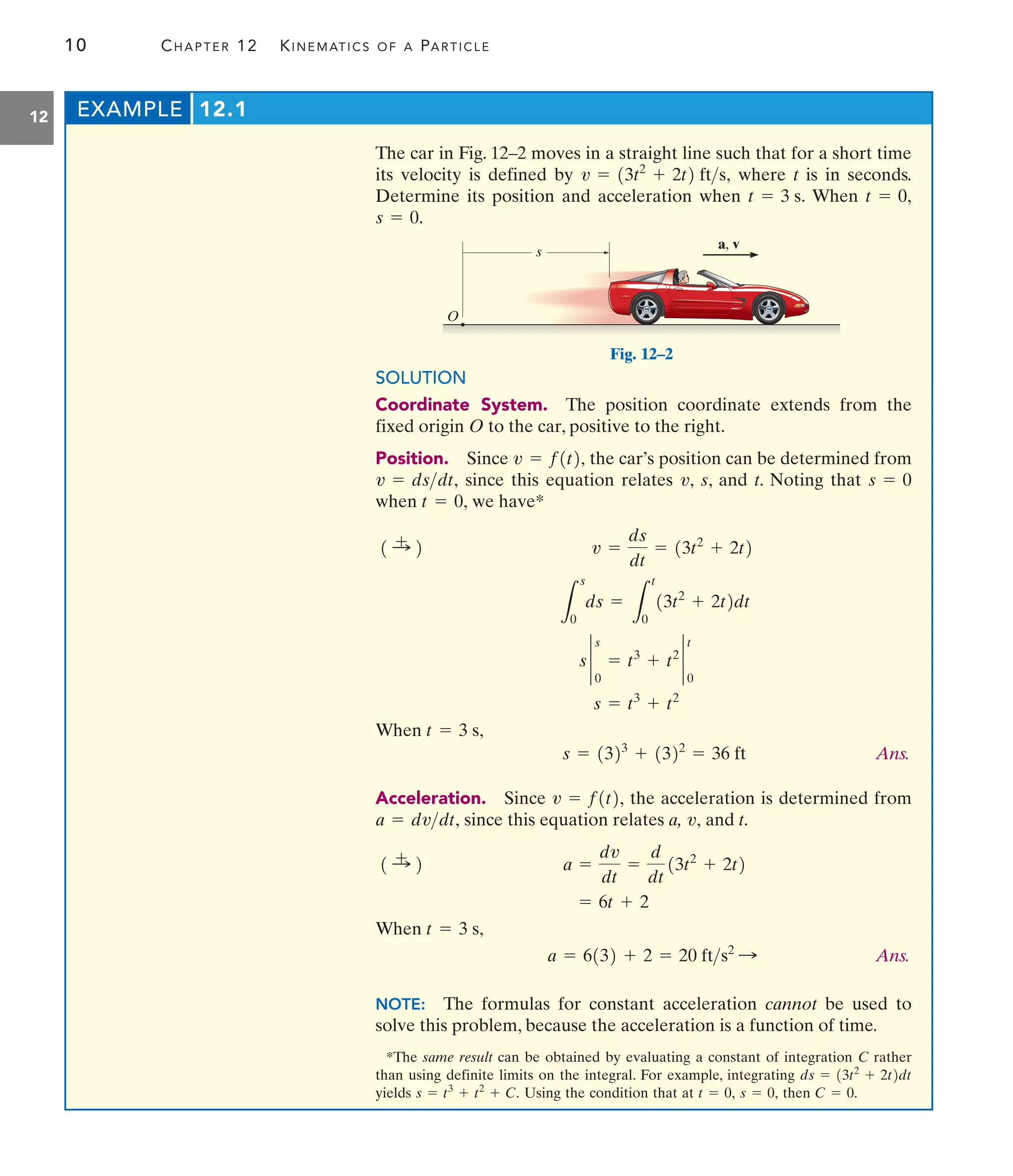 10 CHAPTER 12 KINEMATICS OF A PARTICLE
12
The car in Fig. 12–2 moves in a straight line such that for a short time
its velocity is defined by where t is in seconds.
Determine its position and acceleration when When
s = 0.
t = 0,
t = 3 s.
v = 13t2
+ 2t2 fts,
EXAMPLE 12.1
SOLUTION
Coordinate System. The position coordinate extends from the
fixed origin O to the car, positive to the right.
Position. Since the car’s position can be determined from
since this equation relates s, and t. Noting that
when we have*
When
Ans.
Acceleration. Since the acceleration is determined from
since this equation relates a, and t.
When
Ans.
NOTE: The formulas for constant acceleration cannot be used to
solve this problem, because the acceleration is a function of time.
a = 6132 + 2 = 20 fts2
:
t = 3 s,
= 6t + 2
a =
dv
dt
=
d
dt
13t2
+ 2t2
1 :
+ 2
v,
a = dvdt,
v = f1t2,
s = 1323
+ 1322
= 36 ft
t = 3 s,
s = t3
+ t2
s `
0
s
= t3
+ t2
`
0
t
L
s
0
ds =
L
t
0
13t2
+ 2t2dt
v =
ds
dt
= 13t2
+ 2t2
1 :
+ 2
t = 0,
s = 0
v,
v = dsdt,
v = f1t2,
s
O
a, v
Fig. 12–2
*The same result can be obtained by evaluating a constant of integration C rather
than using definite limits on the integral. For example, integrating
yields Using the condition that at then C = 0.
s = 0,
t = 0,
s = t3
+ t2
+ C.
ds = 13t2
+ 2t2dt
 