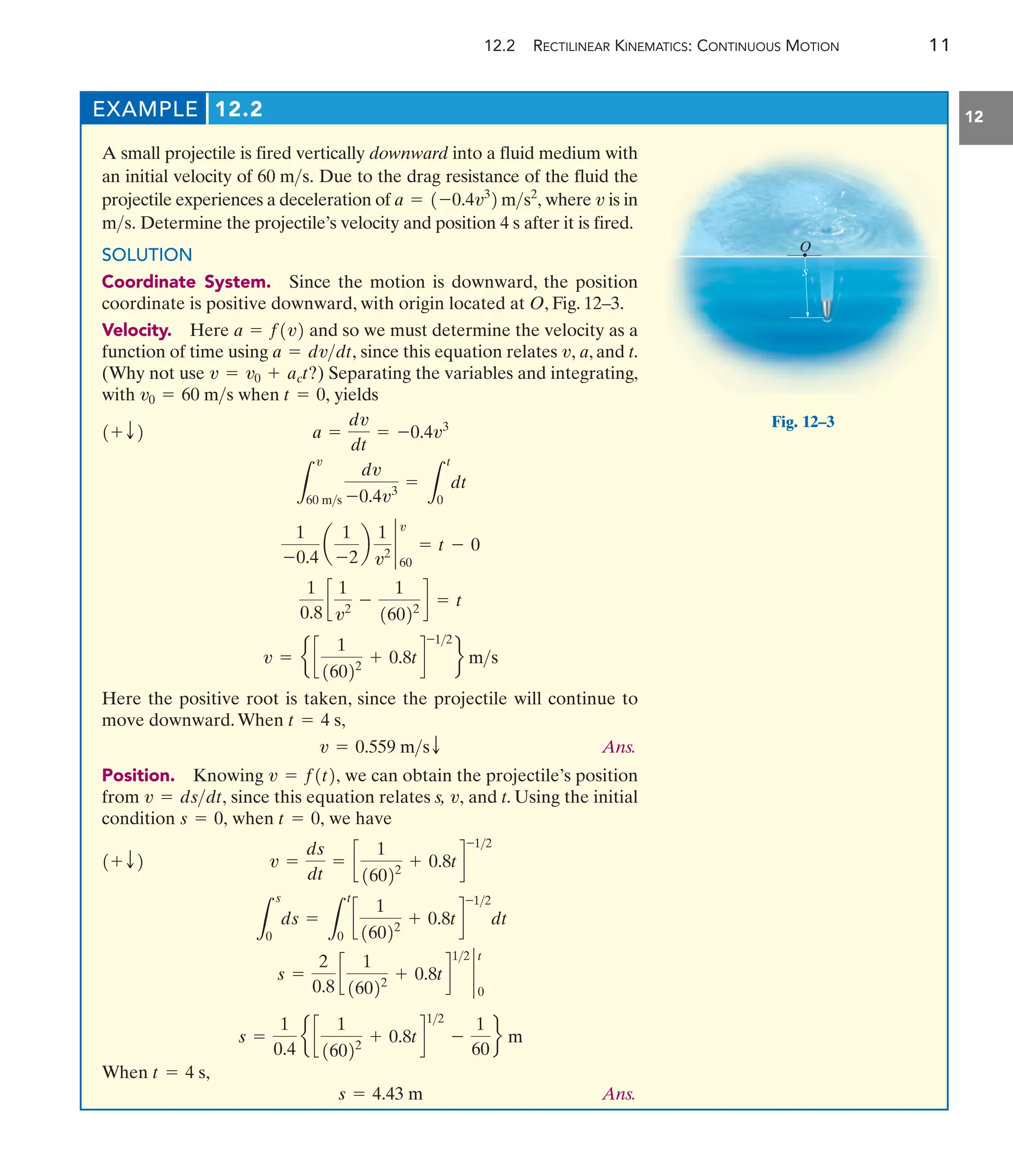 12.2 RECTILINEAR KINEMATICS: CONTINUOUS MOTION 11
12
EXAMPLE 12.2
A small projectile is fired vertically downward into a fluid medium with
an initial velocity of Due to the drag resistance of the fluid the
projectile experiences a deceleration of where is in
Determine the projectile’s velocity and position 4 s after it is fired.
SOLUTION
Coordinate System. Since the motion is downward, the position
coordinate is positive downward, with origin located at O, Fig. 12–3.
Velocity. Here and so we must determine the velocity as a
function of time using since this equation relates a, and t.
(Why not use ) Separating the variables and integrating,
with when yields
Here the positive root is taken, since the projectile will continue to
move downward.When
Ans.
Position. Knowing we can obtain the projectile’s position
from since this equation relates s, and t. Using the initial
condition when we have
When
Ans.
s = 4.43 m
t = 4 s,
s =
1
0.4
e c
1
16022
+ 0.8td
12
-
1
60
f m
s =
2
0.8
c
1
16022
+ 0.8td
12
`
0
t
L
s
0
ds =
L
t
0
c
1
16022
+ 0.8td
-12
dt
v =
ds
dt
= c
1
16022
+ 0.8td
-12
1+ T2
t = 0,
s = 0,
v,
v = dsdt,
v = f1t2,
v = 0.559 msT
t = 4 s,
v = e c
1
16022
+ 0.8td
-12
f ms
1
0.8
c
1
v2
-
1
16022
d = t
1
-0.4
a
1
-2
b
1
v2 `
60
v
= t - 0
L
v
60 ms
dv
-0.4v3
=
L
t
0
dt
a =
dv
dt
= -0.4v3
1+ T2
t = 0,
v0 = 60 ms
v = v0 + act?
v,
a = dvdt,
a = f1v2
ms.
v
a = 1-0.4v3
2 ms2
,
60 ms.
s
O
Fig. 12–3
 