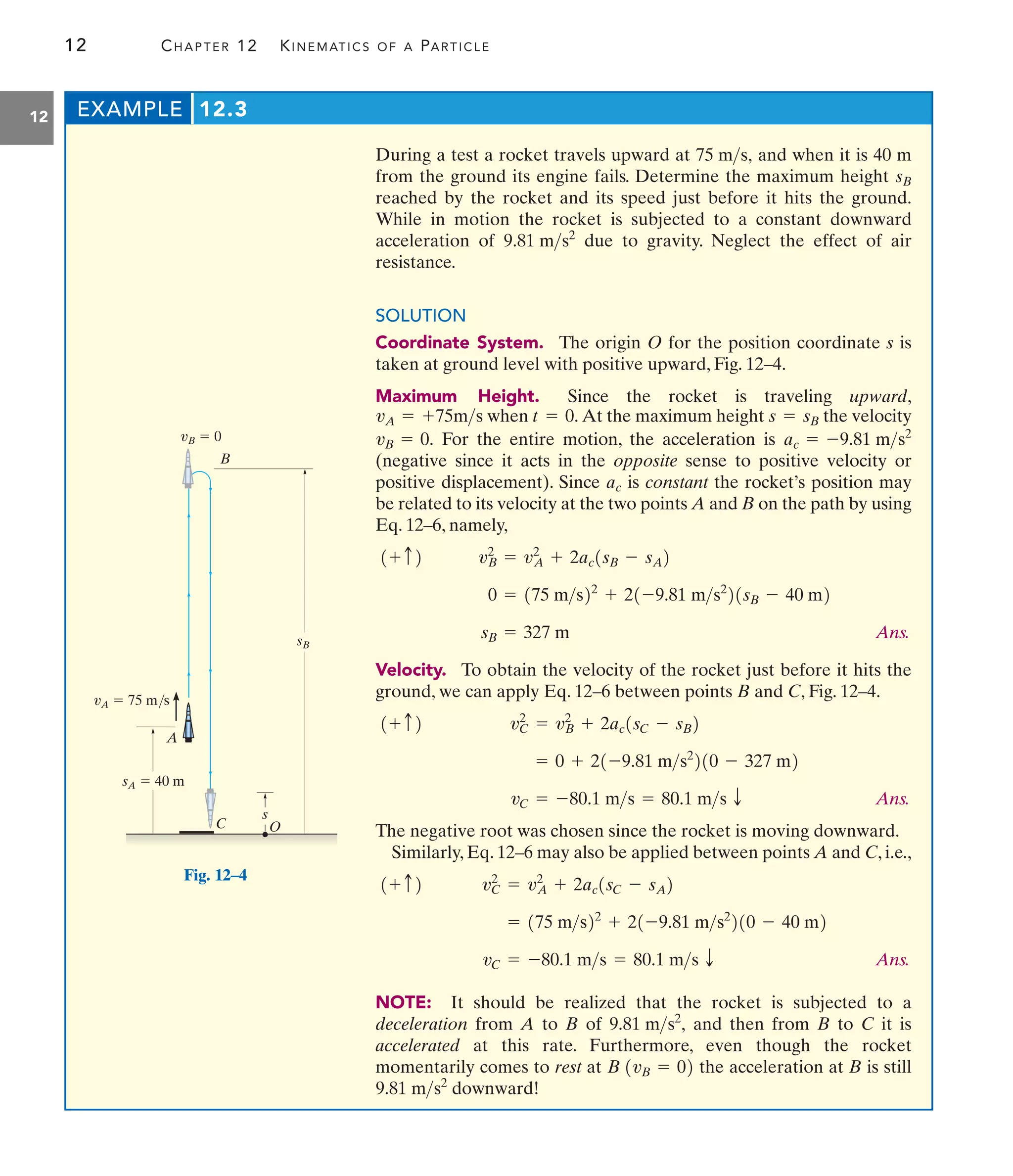 12 CHAPTER 12 KINEMATICS OF A PARTICLE
12
During a test a rocket travels upward at and when it is 40 m
from the ground its engine fails. Determine the maximum height
reached by the rocket and its speed just before it hits the ground.
While in motion the rocket is subjected to a constant downward
acceleration of due to gravity. Neglect the effect of air
resistance.
SOLUTION
Coordinate System. The origin O for the position coordinate s is
taken at ground level with positive upward, Fig. 12–4.
Maximum Height. Since the rocket is traveling upward,
when At the maximum height the velocity
For the entire motion, the acceleration is
(negative since it acts in the opposite sense to positive velocity or
positive displacement). Since is constant the rocket’s position may
be related to its velocity at the two points A and B on the path by using
Eq. 12–6, namely,
Ans.
Velocity. To obtain the velocity of the rocket just before it hits the
ground, we can apply Eq. 12–6 between points B and C, Fig. 12–4.
Ans.
The negative root was chosen since the rocket is moving downward.
Similarly, Eq. 12–6 may also be applied between points A and C, i.e.,
Ans.
NOTE: It should be realized that the rocket is subjected to a
deceleration from A to B of and then from B to C it is
accelerated at this rate. Furthermore, even though the rocket
momentarily comes to rest at the acceleration at B is still
downward!
9.81 ms2
B 1vB = 02
9.81 ms2
,
vC = -80.1 ms = 80.1 ms T
= 175 ms22
+ 21-9.81 ms2
210 - 40 m2
vC
2
= vA
2
+ 2ac1sC - sA2
1+ c2
vC = -80.1 ms = 80.1 ms T
= 0 + 21-9.81 ms2
210 - 327 m2
vC
2
= vB
2
+ 2ac1sC - sB2
1+ c2
sB = 327 m
0 = 175 ms22
+ 21-9.81 ms2
21sB - 40 m2
vB
2
= vA
2
+ 2ac1sB - sA2
1+ c2
ac
ac = -9.81 ms2
vB = 0.
s = sB
t = 0.
vA = +75ms
9.81 ms2
sB
75 ms,
EXAMPLE 12.3
A
O
vA  75 m/s
vB  0
sA  40 m
s
sB
B
C
Fig. 12–4
 