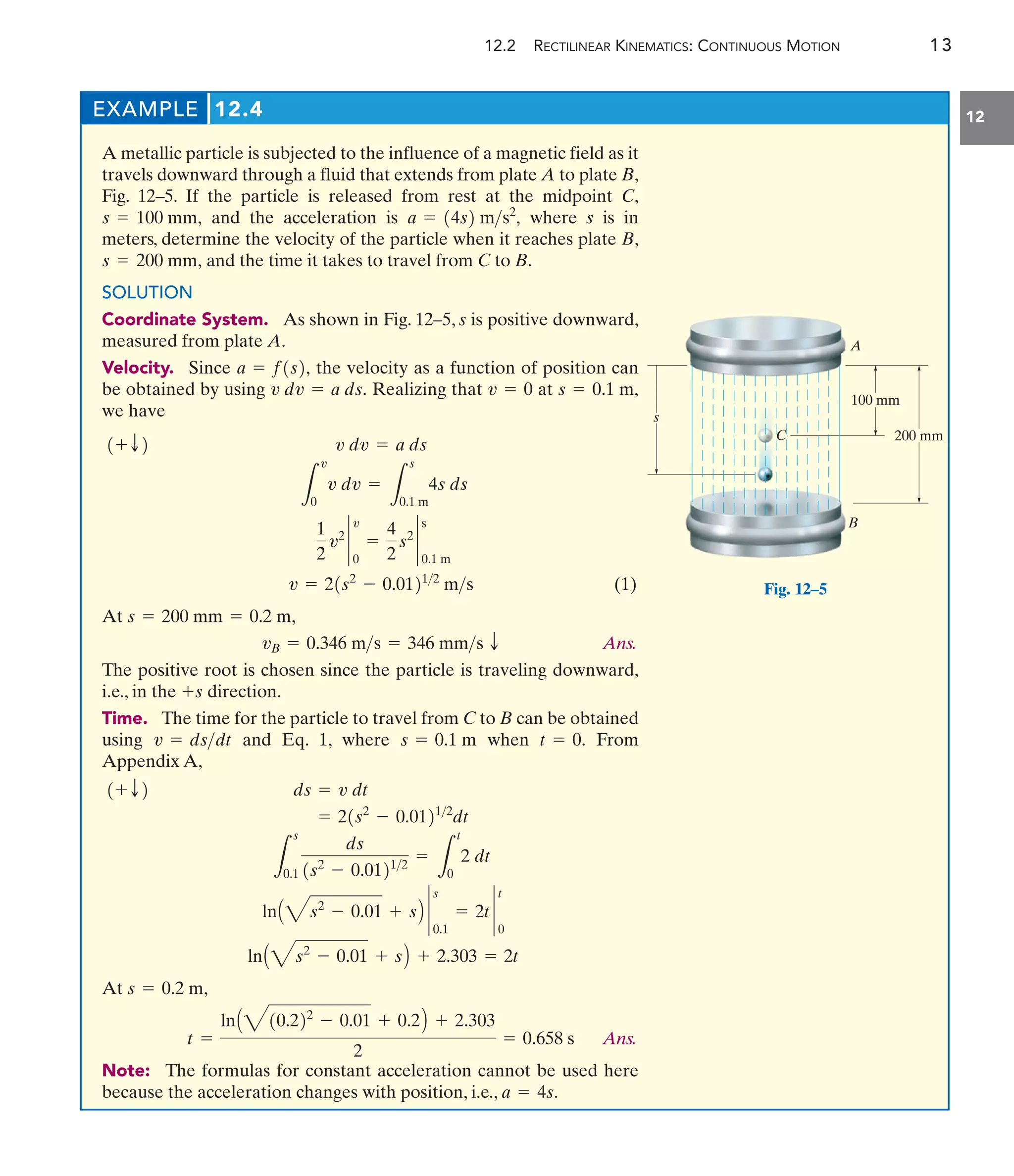 12.2 RECTILINEAR KINEMATICS: CONTINUOUS MOTION 13
12
EXAMPLE 12.4
A metallic particle is subjected to the influence of a magnetic field as it
travels downward through a fluid that extends from plate A to plate B,
Fig. 12–5. If the particle is released from rest at the midpoint C,
and the acceleration is where s is in
meters, determine the velocity of the particle when it reaches plate B,
and the time it takes to travel from C to B.
SOLUTION
Coordinate System. As shown in Fig. 12–5, s is positive downward,
measured from plate A.
Velocity. Since the velocity as a function of position can
be obtained by using Realizing that at
we have
(1)
At
Ans.
The positive root is chosen since the particle is traveling downward,
i.e., in the direction.
Time. The time for the particle to travel from C to B can be obtained
using and Eq. 1, where when From
Appendix A,
At
Ans.
Note: The formulas for constant acceleration cannot be used here
because the acceleration changes with position, i.e., a = 4s.
t =
lnA410.222
- 0.01 + 0.2B + 2.303
2
= 0.658 s
s = 0.2 m,
lnA4s2
- 0.01 + sB + 2.303 = 2t
lnA4s2
- 0.01 + sB `
0.1
s
= 2t `
0
t
L
s
0.1
ds
1s2
- 0.01212
=
L
t
0
2 dt
= 21s2
- 0.01212
dt
ds = v dt
1+ T2
t = 0.
s = 0.1 m
v = dsdt
+s
vB = 0.346 ms = 346 mms T
s = 200 mm = 0.2 m,
v = 21s2
- 0.01212
ms
1
2
v2
`
0
v
=
4
2
s2
`
0.1 m
s
L
v
0
v dv =
L
s
0.1 m
4s ds
v dv = a ds
1+ T2
s = 0.1 m,
v = 0
v dv = a ds.
a = f1s2,
s = 200 mm,
a = 14s2 ms2
,
s = 100 mm,
A
200 mm
100 mm
B
s
C
Fig. 12–5
 