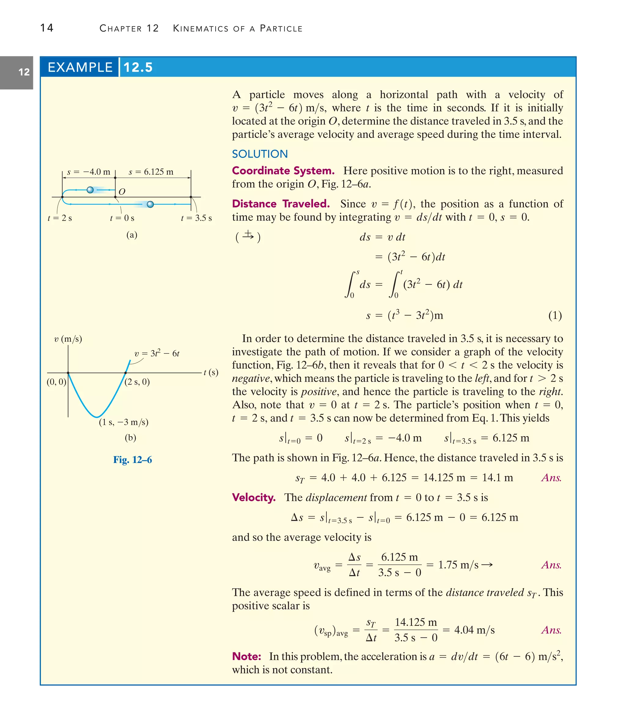 14 CHAPTER 12 KINEMATICS OF A PARTICLE
12
A particle moves along a horizontal path with a velocity of
where t is the time in seconds. If it is initially
located at the origin O, determine the distance traveled in 3.5 s, and the
particle’s average velocity and average speed during the time interval.
SOLUTION
Coordinate System. Here positive motion is to the right, measured
from the origin O, Fig. 12–6a.
Distance Traveled. Since the position as a function of
time may be found by integrating with
(1)
In order to determine the distance traveled in 3.5 s, it is necessary to
investigate the path of motion. If we consider a graph of the velocity
function, Fig. 12–6b, then it reveals that for the velocity is
negative, which means the particle is traveling to the left, and for
the velocity is positive, and hence the particle is traveling to the right.
Also, note that at The particle’s position when
and can now be determined from Eq. 1.This yields
The path is shown in Fig. 12–6a. Hence, the distance traveled in 3.5 s is
Ans.
Velocity. The displacement from to is
and so the average velocity is
Ans.
The average speed is defined in terms of the distance traveled This
positive scalar is
Ans.
Note: In this problem,the acceleration is
which is not constant.
a = dvdt = 16t - 62 ms2
,
1vsp2avg =
sT
¢t
=
14.125 m
3.5 s - 0
= 4.04 ms
sT.
vavg =
¢s
¢t
=
6.125 m
3.5 s - 0
= 1.75 ms :
¢s = sƒt=3.5 s - sƒt=0 = 6.125 m - 0 = 6.125 m
t = 3.5 s
t = 0
sT = 4.0 + 4.0 + 6.125 = 14.125 m = 14.1 m
sƒt=0 = 0 sƒt=2 s = -4.0 m sƒt=3.5 s = 6.125 m
t = 3.5 s
t = 2 s,
t = 0,
t = 2 s.
v = 0
t 7 2 s
0 6 t 6 2 s
s = 1t3
- 3t2
2m
L
s
0
ds =
L
t
0
(3t2
- 6t) dt
= 13t2
- 6t2dt
ds = v dt
1 :
+ 2
s = 0.
t = 0,
v = dsdt
v = f1t2,
v = 13t2
- 6t2 ms,
EXAMPLE 12.5
O
s  4.0 m s  6.125 m
t  2 s t  0 s t  3.5 s
(a)
(0, 0)
v (m/s)
v  3t2
 6t
(2 s, 0)
t (s)
(1 s, 3 m/s)
(b)
Fig. 12–6
 