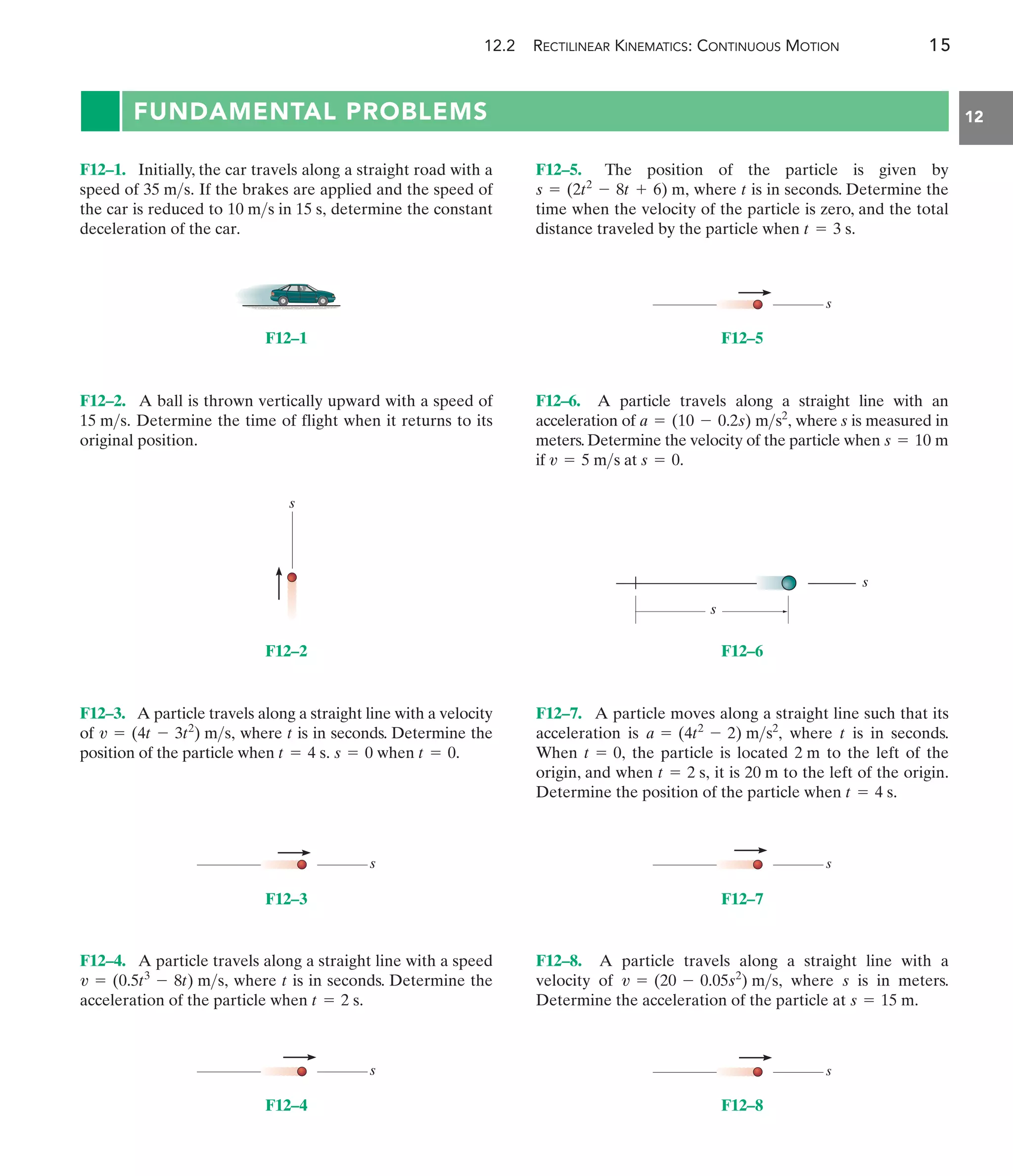 12.2 RECTILINEAR KINEMATICS: CONTINUOUS MOTION 15
12
FUNDAMENTAL PROBLEMS
F12–1
s
F12–2
s
F12–3
s
F12–4
s
F12–5
s
s
F12–6
s
F12–7
s
F12–8
F12–5. The position of the particle is given by
where is in seconds. Determine the
time when the velocity of the particle is zero, and the total
distance traveled by the particle when t = 3 s.
t
s = (2t2
- 8t + 6) m,
F12–3. A particle travels along a straight line with a velocity
of where is in seconds. Determine the
position of the particle when .
s = 0 when t = 0
t = 4 s.
t
v = (4t - 3t2
) ms,
F12–1. Initially, the car travels along a straight road with a
speed of If the brakes are applied and the speed of
the car is reduced to determine the constant
deceleration of the car.
10 ms in 15 s,
35 ms.
F12–7. A particle moves along a straight line such that its
acceleration is where is in seconds.
When the particle is located to the left of the
origin, and when it is to the left of the origin.
Determine the position of the particle when t = 4 s.
20 m
t = 2 s,
2 m
t = 0,
t
a = (4t2
- 2) ms2
,
F12–6. A particle travels along a straight line with an
acceleration of where s is measured in
meters. Determine the velocity of the particle when
if at s = 0.
v = 5 ms
s = 10 m
a = (10 - 0.2s) ms2
,
F12–4. A particle travels along a straight line with a speed
where is in seconds. Determine the
acceleration of the particle when t = 2 s.
t
v = (0.5t3
- 8t) ms,
F12–2. A ball is thrown vertically upward with a speed of
Determine the time of flight when it returns to its
original position.
15 ms.
F12–8. A particle travels along a straight line with a
velocity of where is in meters.
Determine the acceleration of the particle at s = 15 m.
s
v = (20 - 0.05s2
) ms,
 