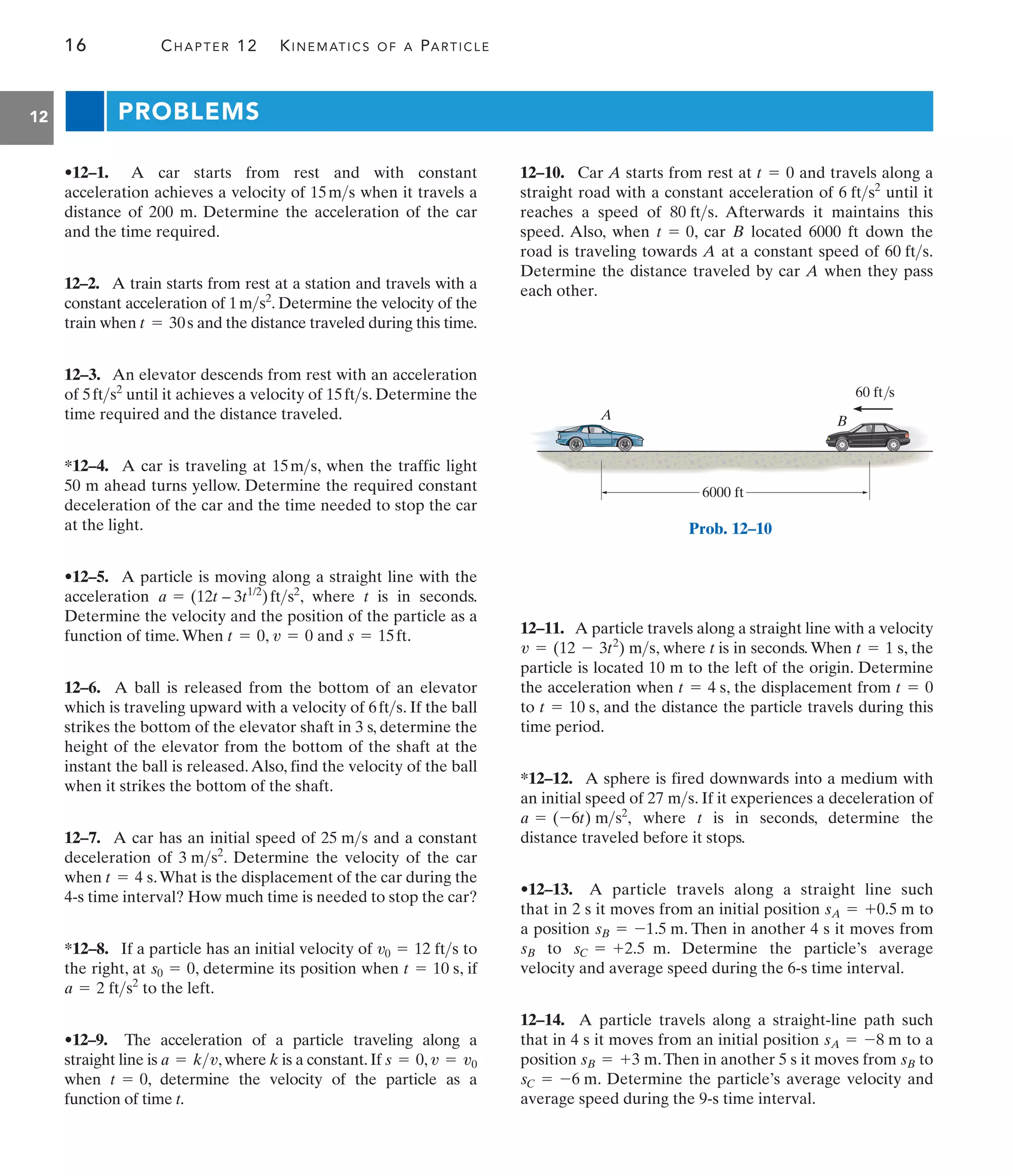 16 CHAPTER 12 KINEMATICS OF A PARTICLE
12 PROBLEMS
12–10. Car A starts from rest at and travels along a
straight road with a constant acceleration of until it
reaches a speed of . Afterwards it maintains this
speed. Also, when , car B located 6000 ft down the
road is traveling towards A at a constant speed of .
Determine the distance traveled by car A when they pass
each other.
60 fts
t = 0
80 fts
6 fts2
t = 0
•12–1. A car starts from rest and with constant
acceleration achieves a velocity of when it travels a
distance of 200 m. Determine the acceleration of the car
and the time required.
12–2. A train starts from rest at a station and travels with a
constant acceleration of . Determine the velocity of the
train when and the distance traveled during this time.
12–3. An elevator descends from rest with an acceleration
of until it achieves a velocity of . Determine the
time required and the distance traveled.
*12–4. A car is traveling at , when the traffic light
50 m ahead turns yellow. Determine the required constant
deceleration of the car and the time needed to stop the car
at the light.
•12–5. A particle is moving along a straight line with the
acceleration , where t is in seconds.
Determine the velocity and the position of the particle as a
function of time.When , and .
12–6. A ball is released from the bottom of an elevator
which is traveling upward with a velocity of . If the ball
strikes the bottom of the elevator shaft in 3 s, determine the
height of the elevator from the bottom of the shaft at the
instant the ball is released.Also, find the velocity of the ball
when it strikes the bottom of the shaft.
12–7. A car has an initial speed of and a constant
deceleration of . Determine the velocity of the car
when .What is the displacement of the car during the
4-s time interval? How much time is needed to stop the car?
*12–8. If a particle has an initial velocity of to
the right, at , determine its position when , if
to the left.
•12–9. The acceleration of a particle traveling along a
straight line is ,where k is a constant.If ,
when , determine the velocity of the particle as a
function of time t.
t = 0
v = v0
s = 0
a = kv
a = 2 fts2
t = 10 s
s0 = 0
v0 = 12 fts
t = 4 s
3 ms2
25 ms
6fts
s = 15ft
v = 0
t = 0
a = (12t – 3t1/2
)fts2
15ms
15fts
5fts2
t = 30s
1ms2
15ms
12–11. A particle travels along a straight line with a velocity
, where t is in seconds. When , the
particle is located 10 m to the left of the origin. Determine
the acceleration when , the displacement from
to , and the distance the particle travels during this
time period.
*12–12. A sphere is fired downwards into a medium with
an initial speed of . If it experiences a deceleration of
where t is in seconds, determine the
distance traveled before it stops.
•12–13. A particle travels along a straight line such
that in 2 s it moves from an initial position to
a position . Then in another 4 s it moves from
to . Determine the particle’s average
velocity and average speed during the 6-s time interval.
12–14. A particle travels along a straight-line path such
that in 4 s it moves from an initial position to a
position .Then in another 5 s it moves from to
. Determine the particle’s average velocity and
average speed during the 9-s time interval.
sC = -6 m
sB
sB = +3 m
sA = -8 m
sC = +2.5 m
sB
sB = -1.5 m
sA = +0.5 m
a = (-6t) ms2
,
27 ms
t = 10 s
t = 0
t = 4 s
t = 1 s
v = (12 - 3t2
) ms
A B
6000 ft
60 ft/s
Prob. 12–10
 