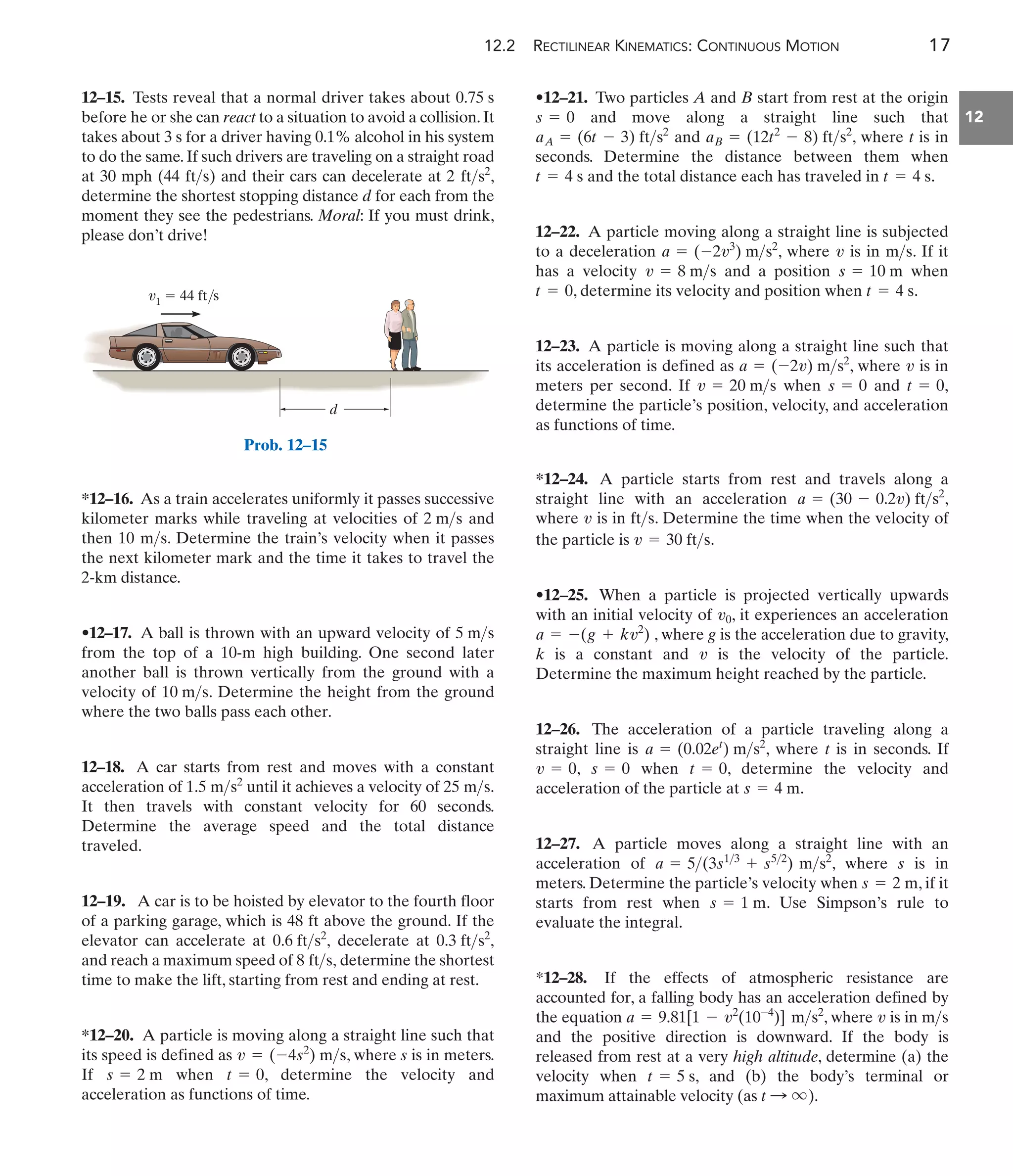 12.2 RECTILINEAR KINEMATICS: CONTINUOUS MOTION 17
12
•12–21. Two particles A and B start from rest at the origin
and move along a straight line such that
and , where t is in
seconds. Determine the distance between them when
and the total distance each has traveled in .
12–22. A particle moving along a straight line is subjected
to a deceleration , where is in . If it
has a velocity and a position when
, determine its velocity and position when .
12–23. A particle is moving along a straight line such that
its acceleration is defined as , where is in
meters per second. If when and ,
determine the particle’s position, velocity, and acceleration
as functions of time.
t = 0
s = 0
v = 20 ms
v
a = (-2v) ms2
t = 4 s
t = 0
s = 10 m
v = 8 ms
ms
v
a = (-2v3
) ms2
t = 4 s
t = 4 s
aB = (12t2
- 8) fts2
aA = (6t - 3) fts2
s = 0
*12–16. As a train accelerates uniformly it passes successive
kilometer marks while traveling at velocities of and
then . Determine the train’s velocity when it passes
the next kilometer mark and the time it takes to travel the
2-km distance.
•12–17. A ball is thrown with an upward velocity of
from the top of a 10-m high building. One second later
another ball is thrown vertically from the ground with a
velocity of . Determine the height from the ground
where the two balls pass each other.
12–18. A car starts from rest and moves with a constant
acceleration of until it achieves a velocity of .
It then travels with constant velocity for 60 seconds.
Determine the average speed and the total distance
traveled.
12–19. A car is to be hoisted by elevator to the fourth floor
of a parking garage, which is 48 ft above the ground. If the
elevator can accelerate at decelerate at
and reach a maximum speed of determine the shortest
time to make the lift, starting from rest and ending at rest.
*12–20. A particle is moving along a straight line such that
its speed is defined as , where s is in meters.
If when , determine the velocity and
acceleration as functions of time.
t = 0
s = 2 m
v = (-4s2
) ms
8 fts,
0.3 fts2
,
0.6 fts2
,
25 ms
1.5 ms2
10 ms
5 ms
10 ms
2 ms
12–15. Tests reveal that a normal driver takes about
before he or she can react to a situation to avoid a collision.It
takes about 3 s for a driver having 0.1% alcohol in his system
to do the same. If such drivers are traveling on a straight road
at 30 mph (44 ) and their cars can decelerate at ,
determine the shortest stopping distance d for each from the
moment they see the pedestrians. Moral: If you must drink,
please don’t drive!
2 fts2
fts
0.75 s
d
v1  44 ft/s
Prob. 12–15
*12–24. A particle starts from rest and travels along a
straight line with an acceleration ,
a = (30 - 0.2v) fts2
where is in . Determine the time when the velocity of
the particle is .
•12–25. When a particle is projected vertically upwards
with an initial velocity of , it experiences an acceleration
, where g is the acceleration due to gravity,
a = -(g + kv2
)
v0
v = 30 fts
fts
v
k is a constant and is the velocity of the particle.
Determine the maximum height reached by the particle.
12–26. The acceleration of a particle traveling along a
straight line is , where t is in seconds. If
, when , determine the velocity and
acceleration of the particle at .
12–27. A particle moves along a straight line with an
acceleration of , where s is in
meters. Determine the particle’s velocity when , if it
starts from rest when . Use Simpson’s rule to
evaluate the integral.
*12–28. If the effects of atmospheric resistance are
accounted for, a falling body has an acceleration defined by
the equation , where is in
and the positive direction is downward. If the body is
released from rest at a very high altitude, determine (a) the
velocity when , and (b) the body’s terminal or
maximum attainable velocity (as ).
t : q
t = 5 s
ms
v
a = 9.81[1 - v2
(10-4
)] ms2
s = 1 m
s = 2 m
a = 5(3s13
+ s52
) ms2
s = 4 m
t = 0
s = 0
v = 0
a = (0.02et
) ms2
v
 