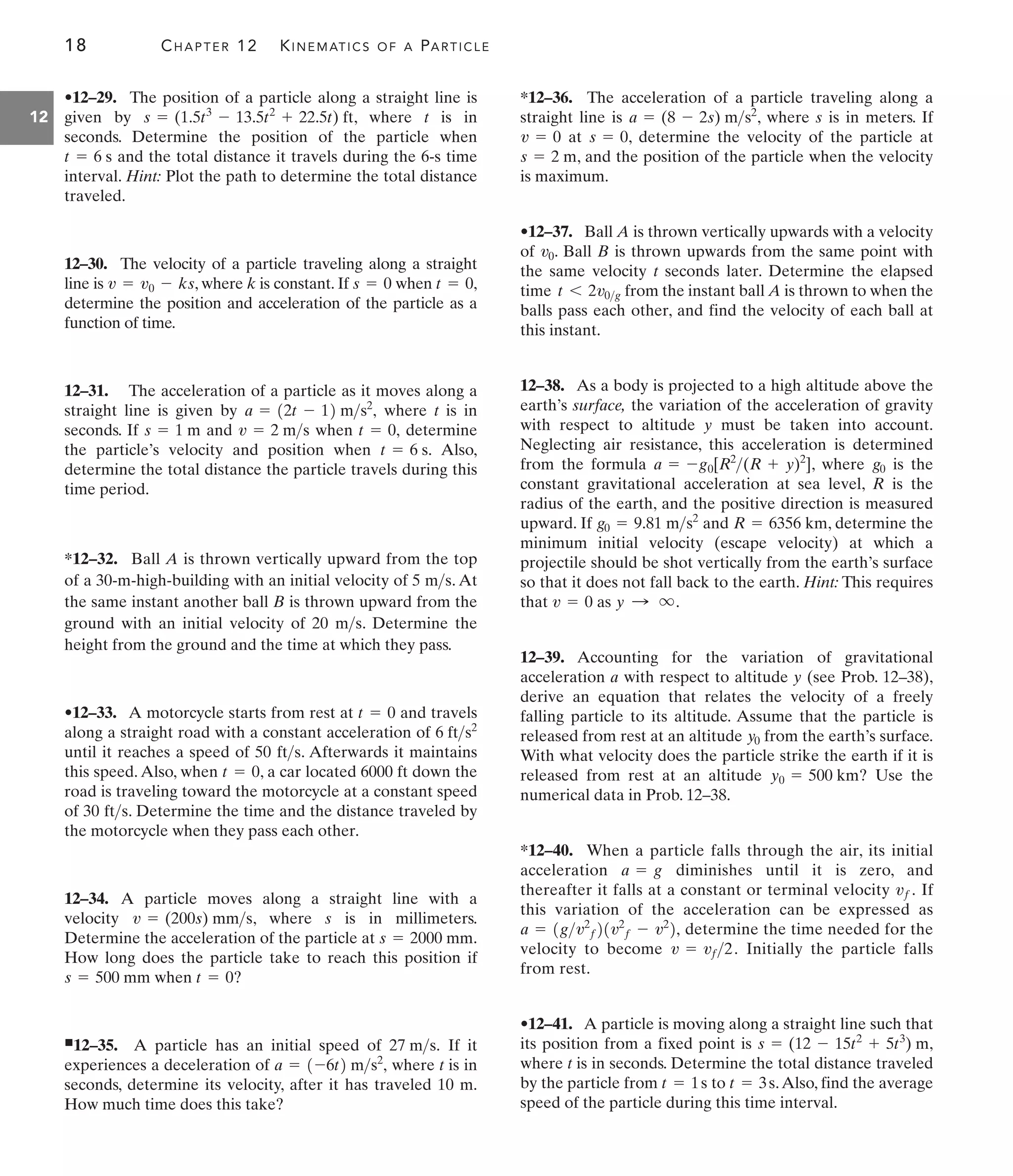 18 CHAPTER 12 KINEMATICS OF A PARTICLE
12
*12–36. The acceleration of a particle traveling along a
straight line is , where s is in meters. If
at , determine the velocity of the particle at
, and the position of the particle when the velocity
is maximum.
•12–37. Ball A is thrown vertically upwards with a velocity
of . Ball B is thrown upwards from the same point with
the same velocity t seconds later. Determine the elapsed
time from the instant ball A is thrown to when the
balls pass each other, and find the velocity of each ball at
this instant.
12–38. As a body is projected to a high altitude above the
earth’s surface, the variation of the acceleration of gravity
with respect to altitude y must be taken into account.
Neglecting air resistance, this acceleration is determined
from the formula , where is the
constant gravitational acceleration at sea level, R is the
radius of the earth, and the positive direction is measured
upward. If and , determine the
minimum initial velocity (escape velocity) at which a
projectile should be shot vertically from the earth’s surface
so that it does not fall back to the earth. Hint: This requires
that as
12–39. Accounting for the variation of gravitational
acceleration a with respect to altitude y (see Prob. 12–38),
derive an equation that relates the velocity of a freely
falling particle to its altitude. Assume that the particle is
released from rest at an altitude from the earth’s surface.
With what velocity does the particle strike the earth if it is
released from rest at an altitude ? Use the
numerical data in Prob. 12–38.
*12–40. When a particle falls through the air, its initial
acceleration diminishes until it is zero, and
thereafter it falls at a constant or terminal velocity If
this variation of the acceleration can be expressed as
determine the time needed for the
velocity to become Initially the particle falls
from rest.
•12–41. A particle is moving along a straight line such that
its position from a fixed point is ,
where t is in seconds. Determine the total distance traveled
by the particle from to .Also, find the average
speed of the particle during this time interval.
t = 3s
t = 1s
s = (12 - 15t2
+ 5t3
) m
v = vf2.
a = 1gv2
f21v2
f - v2
2,
vf.
a = g
y0 = 500 km
y0
y : q.
v = 0
R = 6356 km
g0 = 9.81 ms2
g0
a = -g0[R2
(R + y)2
]
t 6 2v0g
v0
s = 2 m
s = 0
v = 0
a = (8 - 2s) ms2
•12–29. The position of a particle along a straight line is
given by , where t is in
seconds. Determine the position of the particle when
and the total distance it travels during the 6-s time
interval. Hint: Plot the path to determine the total distance
traveled.
12–30. The velocity of a particle traveling along a straight
line is , where k is constant. If when ,
determine the position and acceleration of the particle as a
function of time.
12–31. The acceleration of a particle as it moves along a
straight line is given by where t is in
seconds. If and when determine
the particle’s velocity and position when Also,
determine the total distance the particle travels during this
time period.
*12–32. Ball A is thrown vertically upward from the top
of a 30-m-high-building with an initial velocity of 5 . At
the same instant another ball B is thrown upward from the
ground with an initial velocity of 20 . Determine the
height from the ground and the time at which they pass.
•12–33. A motorcycle starts from rest at and travels
along a straight road with a constant acceleration of
until it reaches a speed of 50 . Afterwards it maintains
this speed. Also, when , a car located 6000 ft down the
road is traveling toward the motorcycle at a constant speed
of 30 . Determine the time and the distance traveled by
the motorcycle when they pass each other.
12–34. A particle moves along a straight line with a
velocity , where s is in millimeters.
Determine the acceleration of the particle at .
How long does the particle take to reach this position if
when ?
쐍12–35. A particle has an initial speed of If it
experiences a deceleration of where t is in
seconds, determine its velocity, after it has traveled 10 m.
How much time does this take?
a = 1-6t2 ms2
,
27 ms.
t = 0
s = 500 mm
s = 2000 mm
v = (200s) mms
fts
t = 0
fts
6 fts2
t = 0
ms
ms
t = 6 s.
t = 0,
v = 2 ms
s = 1 m
a = 12t - 12 ms2
,
t = 0
s = 0
v = v0 - ks
t = 6 s
s = (1.5t3
- 13.5t2
+ 22.5t) ft
 