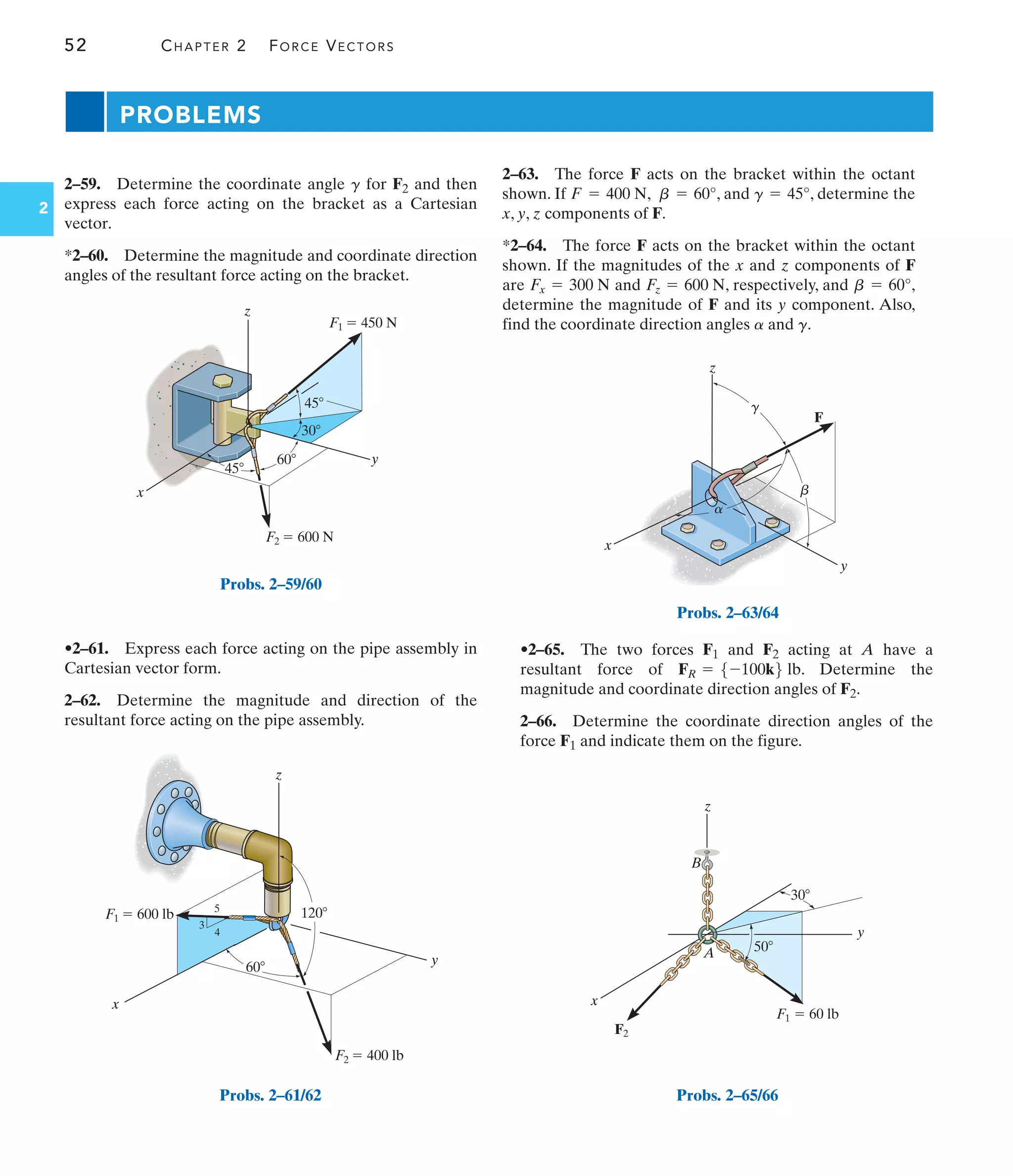 52 CHAPTER 2 FORCE VECTORS
2
2–59. Determine the coordinate angle for F2 and then
express each force acting on the bracket as a Cartesian
vector.
*2–60. Determine the magnitude and coordinate direction
angles of the resultant force acting on the bracket.
g
•2–61. Express each force acting on the pipe assembly in
Cartesian vector form.
2–62. Determine the magnitude and direction of the
resultant force acting on the pipe assembly.
•2–65. The two forces F1 and F2 acting at A have a
resultant force of . Determine the
magnitude and coordinate direction angles of F2.
2–66. Determine the coordinate direction angles of the
force F1 and indicate them on the figure.
FR = 5-100k6 lb
PROBLEMS
y
z
F2  600 N
F1  450 N
45
30
45
60
x
Probs. 2–59/60
z
y
x
5
3
4
F2  400 lb
F1  600 lb 120
60
Probs. 2–61/62
F
y
z
x
a
b
g
Probs. 2–63/64
y
x
F2
A
30
50
F1  60 lb
z
B
Probs. 2–65/66
2–63. The force F acts on the bracket within the octant
shown. If , , and , determine the
x, y, z components of F.
*2–64. The force F acts on the bracket within the octant
shown. If the magnitudes of the x and z components of F
are and , respectively, and ,
determine the magnitude of F and its y component. Also,
find the coordinate direction angles and .
g
a
b = 60°
Fz = 600 N
Fx = 300 N
g = 45°
b = 60°
F = 400 N
 