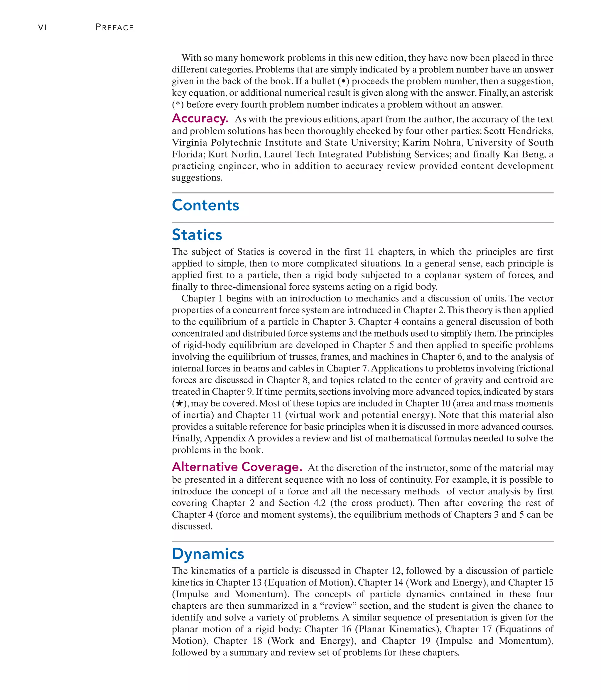 With so many homework problems in this new edition, they have now been placed in three
different categories. Problems that are simply indicated by a problem number have an answer
given in the back of the book. If a bullet (•) proceeds the problem number, then a suggestion,
key equation, or additional numerical result is given along with the answer. Finally, an asterisk
(*) before every fourth problem number indicates a problem without an answer.
Accuracy. As with the previous editions, apart from the author, the accuracy of the text
and problem solutions has been thoroughly checked by four other parties: Scott Hendricks,
Virginia Polytechnic Institute and State University; Karim Nohra, University of South
Florida; Kurt Norlin, Laurel Tech Integrated Publishing Services; and finally Kai Beng, a
practicing engineer, who in addition to accuracy review provided content development
suggestions.
Contents
Statics
The subject of Statics is covered in the first 11 chapters, in which the principles are first
applied to simple, then to more complicated situations. In a general sense, each principle is
applied first to a particle, then a rigid body subjected to a coplanar system of forces, and
finally to three-dimensional force systems acting on a rigid body.
Chapter 1 begins with an introduction to mechanics and a discussion of units. The vector
properties of a concurrent force system are introduced in Chapter 2.This theory is then applied
to the equilibrium of a particle in Chapter 3. Chapter 4 contains a general discussion of both
concentrated and distributed force systems and the methods used to simplify them.The principles
of rigid-body equilibrium are developed in Chapter 5 and then applied to specific problems
involving the equilibrium of trusses, frames, and machines in Chapter 6, and to the analysis of
internal forces in beams and cables in Chapter 7.Applications to problems involving frictional
forces are discussed in Chapter 8, and topics related to the center of gravity and centroid are
treated in Chapter 9. If time permits, sections involving more advanced topics, indicated by stars
(★), may be covered. Most of these topics are included in Chapter 10 (area and mass moments
of inertia) and Chapter 11 (virtual work and potential energy). Note that this material also
provides a suitable reference for basic principles when it is discussed in more advanced courses.
Finally, Appendix A provides a review and list of mathematical formulas needed to solve the
problems in the book.
Alternative Coverage. At the discretion of the instructor, some of the material may
be presented in a different sequence with no loss of continuity. For example, it is possible to
introduce the concept of a force and all the necessary methods of vector analysis by first
covering Chapter 2 and Section 4.2 (the cross product). Then after covering the rest of
Chapter 4 (force and moment systems), the equilibrium methods of Chapters 3 and 5 can be
discussed.
Dynamics
The kinematics of a particle is discussed in Chapter 12, followed by a discussion of particle
kinetics in Chapter 13 (Equation of Motion), Chapter 14 (Work and Energy), and Chapter 15
(Impulse and Momentum). The concepts of particle dynamics contained in these four
chapters are then summarized in a “review” section, and the student is given the chance to
identify and solve a variety of problems. A similar sequence of presentation is given for the
planar motion of a rigid body: Chapter 16 (Planar Kinematics), Chapter 17 (Equations of
Motion), Chapter 18 (Work and Energy), and Chapter 19 (Impulse and Momentum),
followed by a summary and review set of problems for these chapters.
VI PREFACE
 