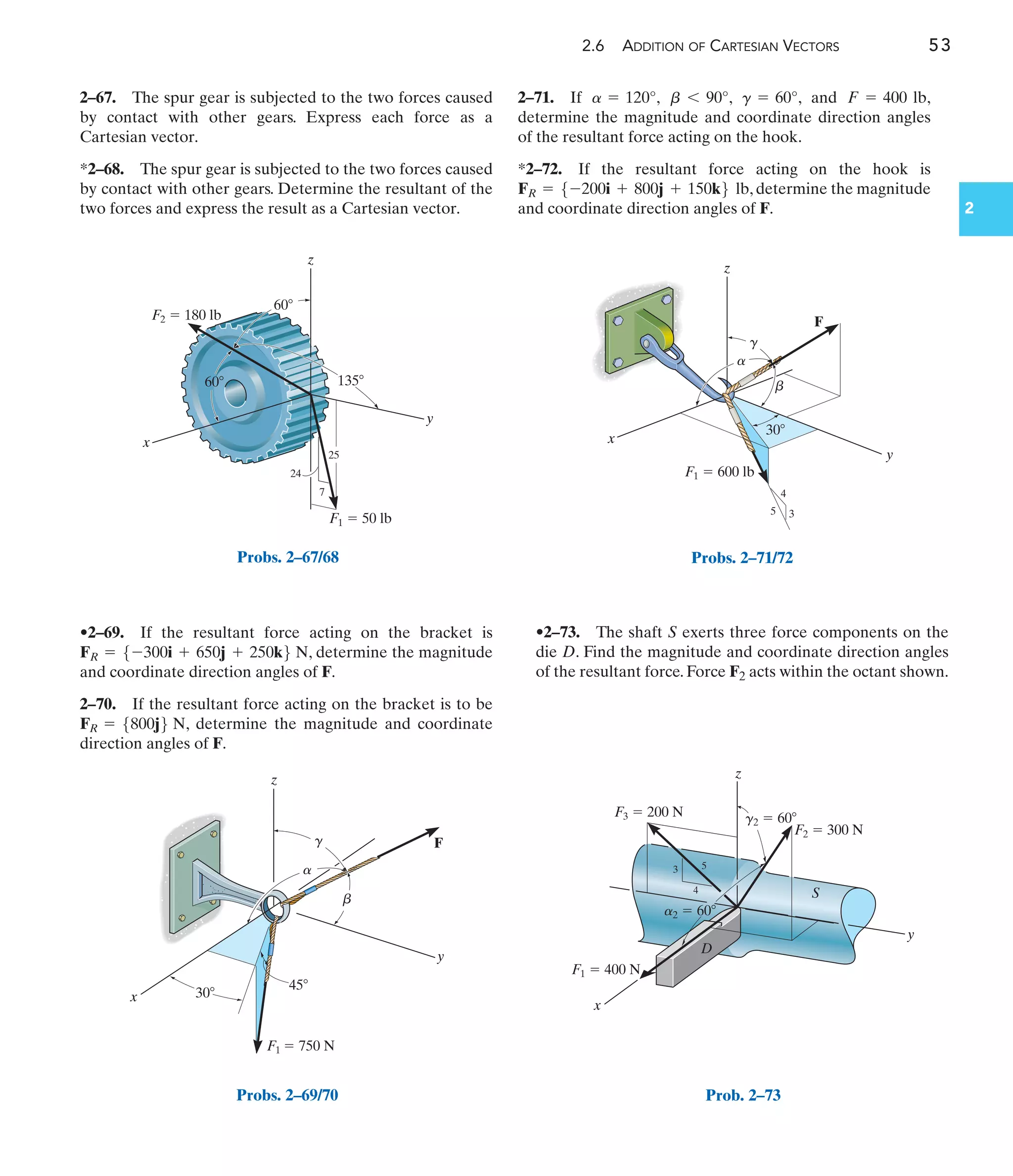 2.6 ADDITION OF CARTESIAN VECTORS 53
2
2–67. The spur gear is subjected to the two forces caused
by contact with other gears. Express each force as a
Cartesian vector.
*2–68. The spur gear is subjected to the two forces caused
by contact with other gears. Determine the resultant of the
two forces and express the result as a Cartesian vector.
•2–69. If the resultant force acting on the bracket is
, determine the magnitude
and coordinate direction angles of F.
2–70. If the resultant force acting on the bracket is to be
, determine the magnitude and coordinate
direction angles of F.
FR = 5800j6 N
FR = 5-300i + 650j + 250k6 N
•2–73. The shaft S exerts three force components on the
die D. Find the magnitude and coordinate direction angles
of the resultant force. Force F2 acts within the octant shown.
2–71. If , , , and ,
determine the magnitude and coordinate direction angles
of the resultant force acting on the hook.
*2–72. If the resultant force acting on the hook is
, determine the magnitude
and coordinate direction angles of F.
FR = 5-200i + 800j + 150k6 lb
F = 400 lb
g = 60°
b 6 90°
a = 120°
135
F1  50 lb
F2  180 lb
24
7
25
60
60
z
y
x
Probs. 2–67/68
F
F1  750 N
y
z
x
a
b
g
30
45
Probs. 2–69/70
F1  600 lb
F
z
x
y
4
3
5
a
b
g
30
Probs. 2–71/72
S
D
z
y
x
3
4
5
F1  400 N
F3  200 N
F2  300 N
g2  60
a2  60
Prob. 2–73
 