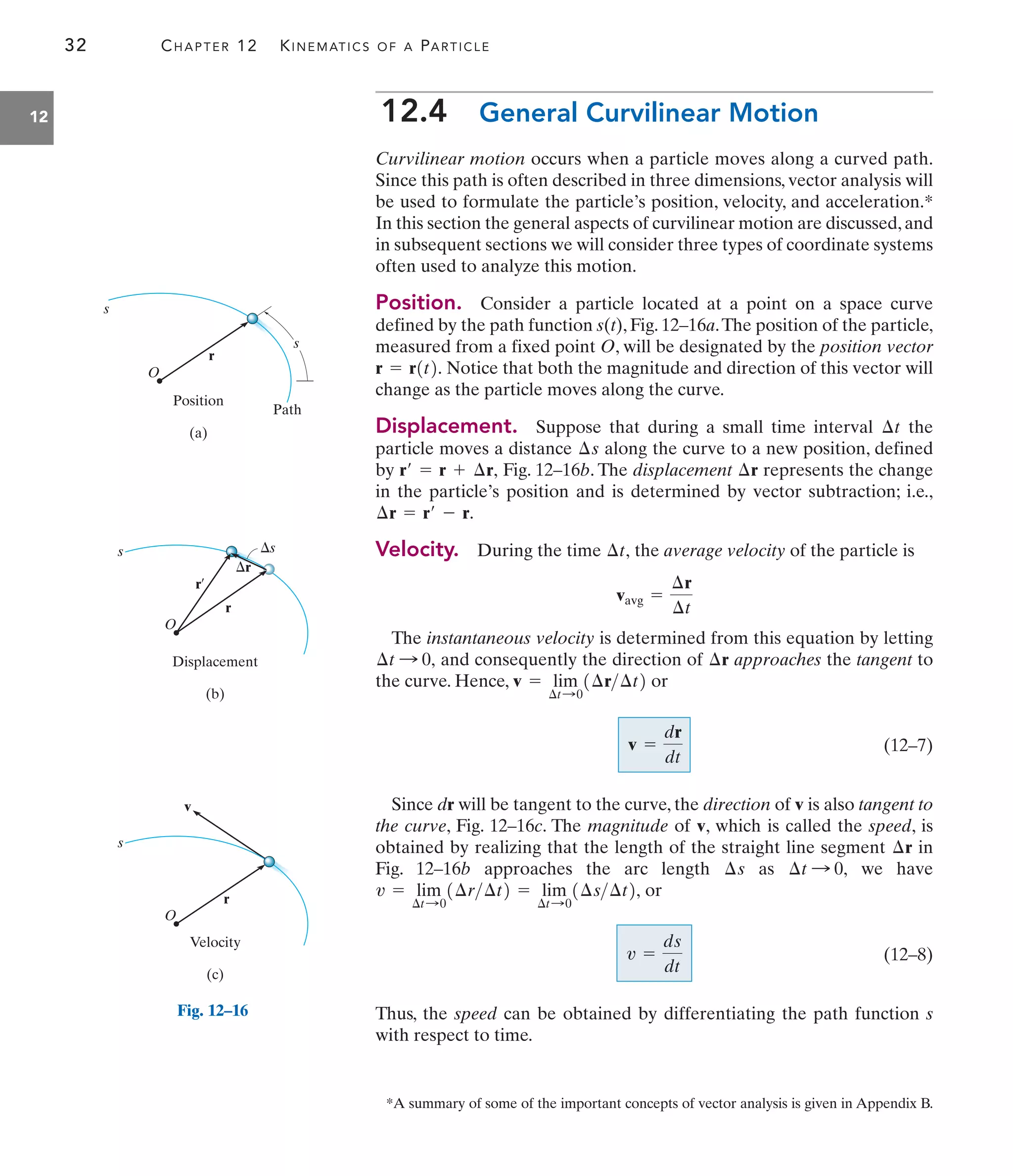 Fig. 12–16
32 CHAPTER 12 KINEMATICS OF A PARTICLE
12 12.4 General Curvilinear Motion
Curvilinear motion occurs when a particle moves along a curved path.
Since this path is often described in three dimensions, vector analysis will
be used to formulate the particle’s position, velocity, and acceleration.*
In this section the general aspects of curvilinear motion are discussed, and
in subsequent sections we will consider three types of coordinate systems
often used to analyze this motion.
Position. Consider a particle located at a point on a space curve
defined by the path function s(t), Fig. 12–16a.The position of the particle,
measured from a fixed point O, will be designated by the position vector
Notice that both the magnitude and direction of this vector will
change as the particle moves along the curve.
Displacement. Suppose that during a small time interval the
particle moves a distance along the curve to a new position, defined
by Fig. 12–16b. The displacement represents the change
in the particle’s position and is determined by vector subtraction; i.e.,
Velocity. During the time the average velocity of the particle is
The instantaneous velocity is determined from this equation by letting
and consequently the direction of approaches the tangent to
the curve. Hence, or
(12–7)
Since dr will be tangent to the curve, the direction of v is also tangent to
the curve, Fig. 12–16c. The magnitude of v, which is called the speed, is
obtained by realizing that the length of the straight line segment in
Fig. 12–16b approaches the arc length as we have
or
(12–8)
Thus, the speed can be obtained by differentiating the path function s
with respect to time.
v =
ds
dt
v = lim
¢t:0
1¢r¢t2 = lim
¢t:0
1¢s¢t2,
¢t : 0,
¢s
¢r
v =
dr
dt
v = lim
¢t:0
1¢r¢t2
¢r
¢t : 0,
vavg =
¢r
¢t
¢t,
¢r = r¿ - r.
¢r
r¿ = r + ¢r,
¢s
¢t
r = r1t2.
*A summary of some of the important concepts of vector analysis is given in Appendix B.
s
r
O
Position
(a)
Path
s
Displacement
(b)
r
r¿
s
r
s
O
Velocity
(c)
r
v
s
O
 