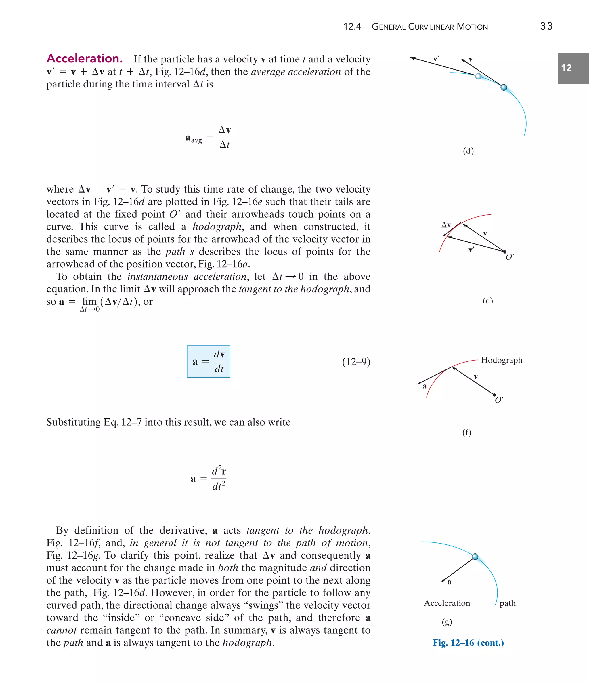 12.4 GENERAL CURVILINEAR MOTION 33
12
Acceleration. If the particle has a velocity v at time t and a velocity
at Fig. 12–16d, then the average acceleration of the
particle during the time interval is
where To study this time rate of change, the two velocity
vectors in Fig. 12–16d are plotted in Fig. 12–16e such that their tails are
located at the fixed point and their arrowheads touch points on a
curve. This curve is called a hodograph, and when constructed, it
describes the locus of points for the arrowhead of the velocity vector in
the same manner as the path s describes the locus of points for the
arrowhead of the position vector, Fig. 12–16a.
To obtain the instantaneous acceleration, let in the above
equation. In the limit will approach the tangent to the hodograph, and
so or
(12–9)
Substituting Eq. 12–7 into this result, we can also write
By definition of the derivative, a acts tangent to the hodograph,
Fig. 12–16f, and, in general it is not tangent to the path of motion,
Fig. 12–16g. To clarify this point, realize that and consequently a
must account for the change made in both the magnitude and direction
of the velocity v as the particle moves from one point to the next along
the path, Fig. 12–16d. However, in order for the particle to follow any
curved path, the directional change always “swings” the velocity vector
toward the “inside” or “concave side” of the path, and therefore a
cannot remain tangent to the path. In summary, v is always tangent to
the path and a is always tangent to the hodograph.
¢v
a =
d2
r
dt2
a =
dv
dt
a = lim
¢t:0
1¢v¢t2,
¢v
¢t : 0
O¿
¢v = v¿ - v.
aavg =
¢v
¢t
¢t
t + ¢t,
v¿ = v + ¢v
v
v¿
(d)
v
v¿
(e)
v
O¿
v
a
(f)
O¿
Hodograph
Acceleration
(g)
a
path
Fig. 12–16 (cont.)
 