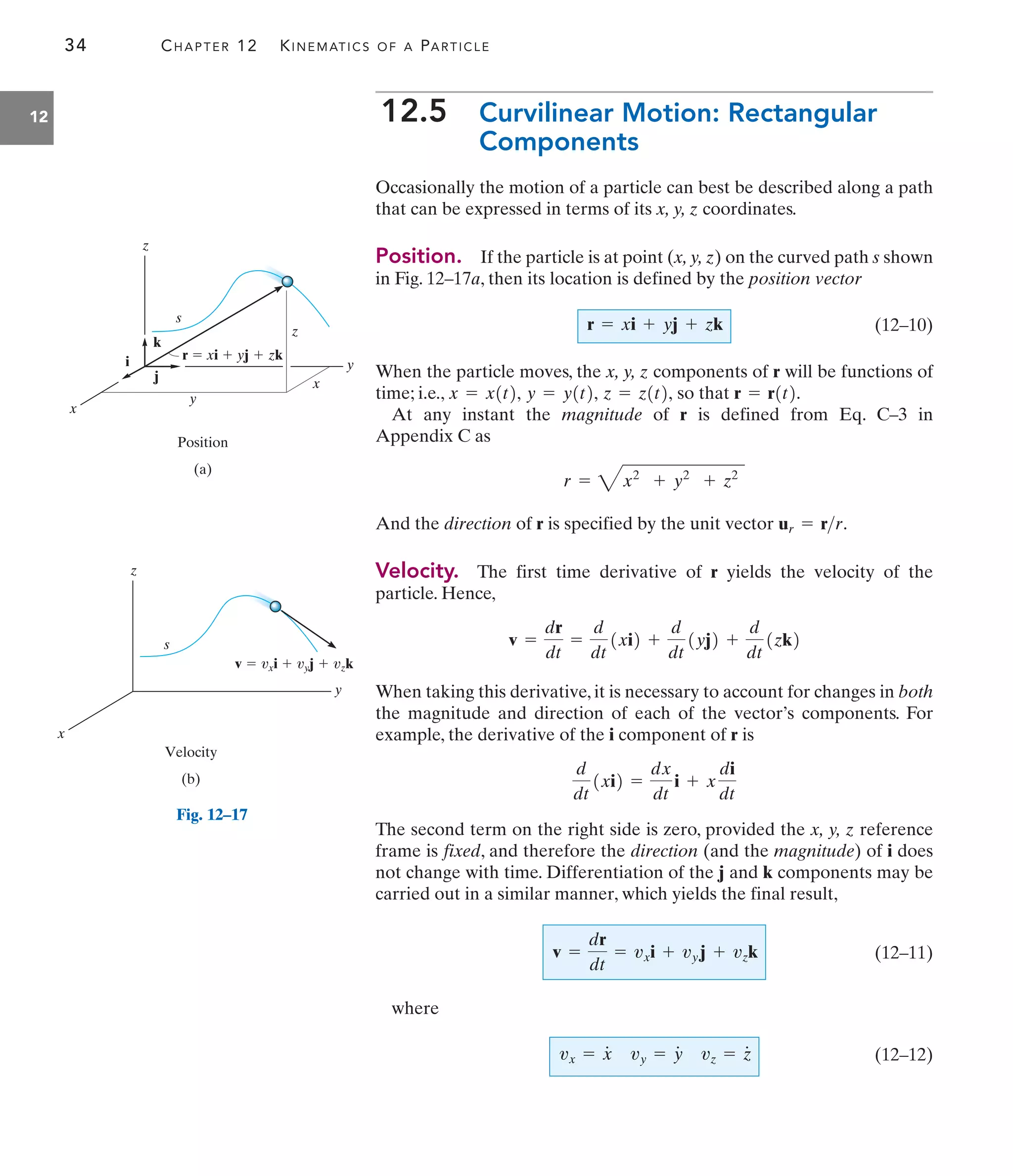 34 CHAPTER 12 KINEMATICS OF A PARTICLE
12 12.5 Curvilinear Motion: Rectangular
Components
Occasionally the motion of a particle can best be described along a path
that can be expressed in terms of its x, y, z coordinates.
Position. If the particle is at point (x, y, z) on the curved path s shown
in Fig. 12–17a, then its location is defined by the position vector
(12–10)
When the particle moves, the x, y, z components of r will be functions of
time; i.e., so that
At any instant the magnitude of r is defined from Eq. C–3 in
Appendix C as
And the direction of r is specified by the unit vector
Velocity. The first time derivative of r yields the velocity of the
particle. Hence,
When taking this derivative, it is necessary to account for changes in both
the magnitude and direction of each of the vector’s components. For
example, the derivative of the i component of r is
The second term on the right side is zero, provided the x, y, z reference
frame is fixed, and therefore the direction (and the magnitude) of i does
not change with time. Differentiation of the j and k components may be
carried out in a similar manner, which yields the final result,
(12–11)
where
(12–12)
vx = x
#
vy = y
#
vz = z
#
v =
dr
dt
= vxi + vyj + vzk
d
dt
1xi2 =
dx
dt
i + x
di
dt
v =
dr
dt
=
d
dt
1xi2 +
d
dt
1yj2 +
d
dt
1zk2
ur = rr.
r = 4x2
+ y2
+ z2
r = r1t2.
z = z1t2,
y = y1t2,
x = x1t2,
r = xi + yj + zk
y
x
z
r  xi  yj  zk
z
y
x
s
k
i
j
Position
(a)
y
x
z
s
Velocity
(b)
v  vxi  vyj  vzk
Fig. 12–17
 