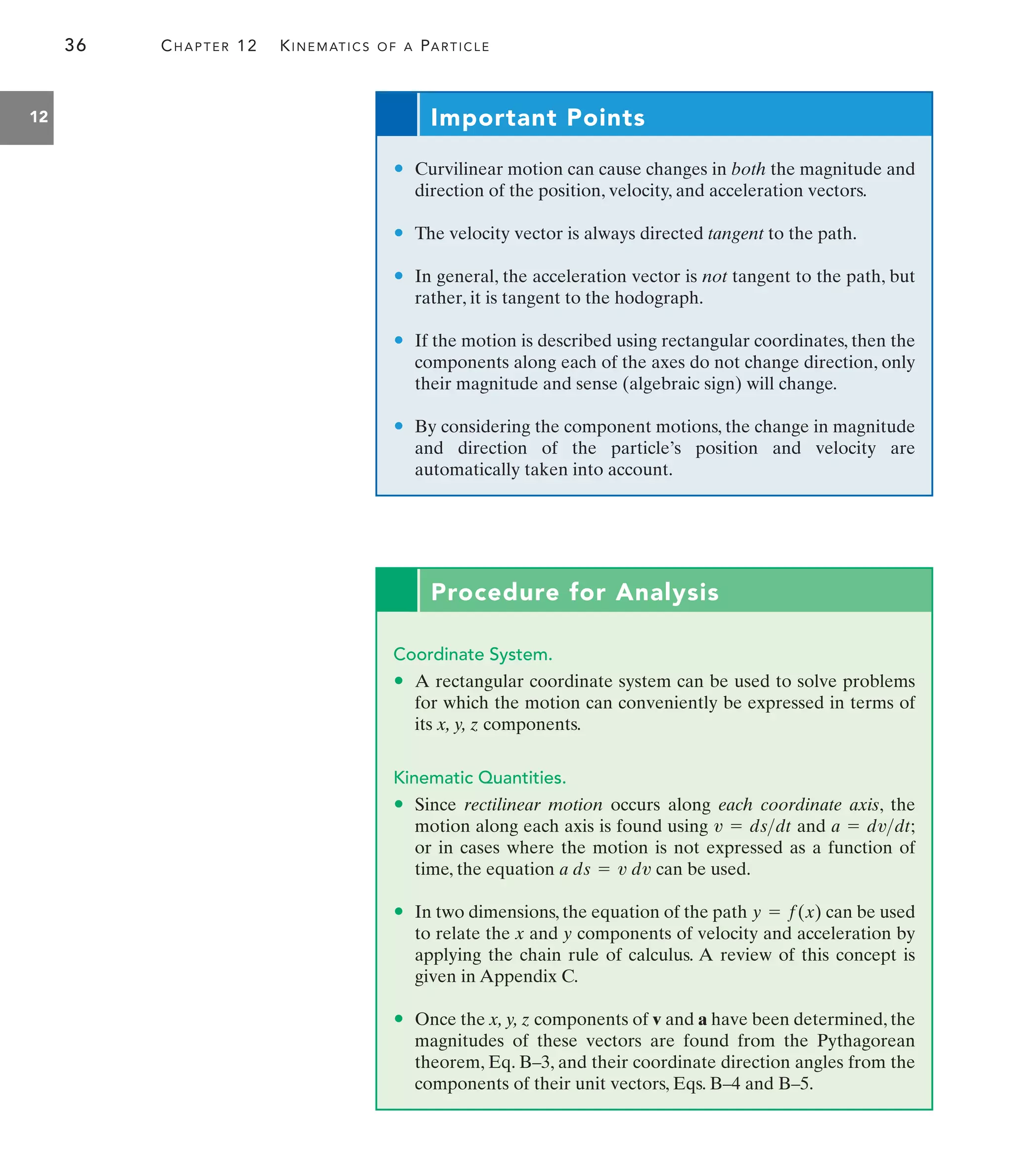 36 CHAPTER 12 KINEMATICS OF A PARTICLE
12
Procedure for Analysis
Coordinate System.
• A rectangular coordinate system can be used to solve problems
for which the motion can conveniently be expressed in terms of
its x, y, z components.
Kinematic Quantities.
• Since rectilinear motion occurs along each coordinate axis, the
motion along each axis is found using and
or in cases where the motion is not expressed as a function of
time, the equation can be used.
• In two dimensions, the equation of the path can be used
to relate the x and y components of velocity and acceleration by
applying the chain rule of calculus. A review of this concept is
given in Appendix C.
• Once the x, y, z components of v and a have been determined, the
magnitudes of these vectors are found from the Pythagorean
theorem, Eq. B–3, and their coordinate direction angles from the
components of their unit vectors, Eqs. B–4 and B–5.
y = f(x)
a ds = v dv
a = dvdt;
v = dsdt
Important Points
• Curvilinear motion can cause changes in both the magnitude and
direction of the position, velocity, and acceleration vectors.
• The velocity vector is always directed tangent to the path.
• In general, the acceleration vector is not tangent to the path, but
rather, it is tangent to the hodograph.
• If the motion is described using rectangular coordinates, then the
components along each of the axes do not change direction, only
their magnitude and sense (algebraic sign) will change.
• By considering the component motions, the change in magnitude
and direction of the particle’s position and velocity are
automatically taken into account.
 