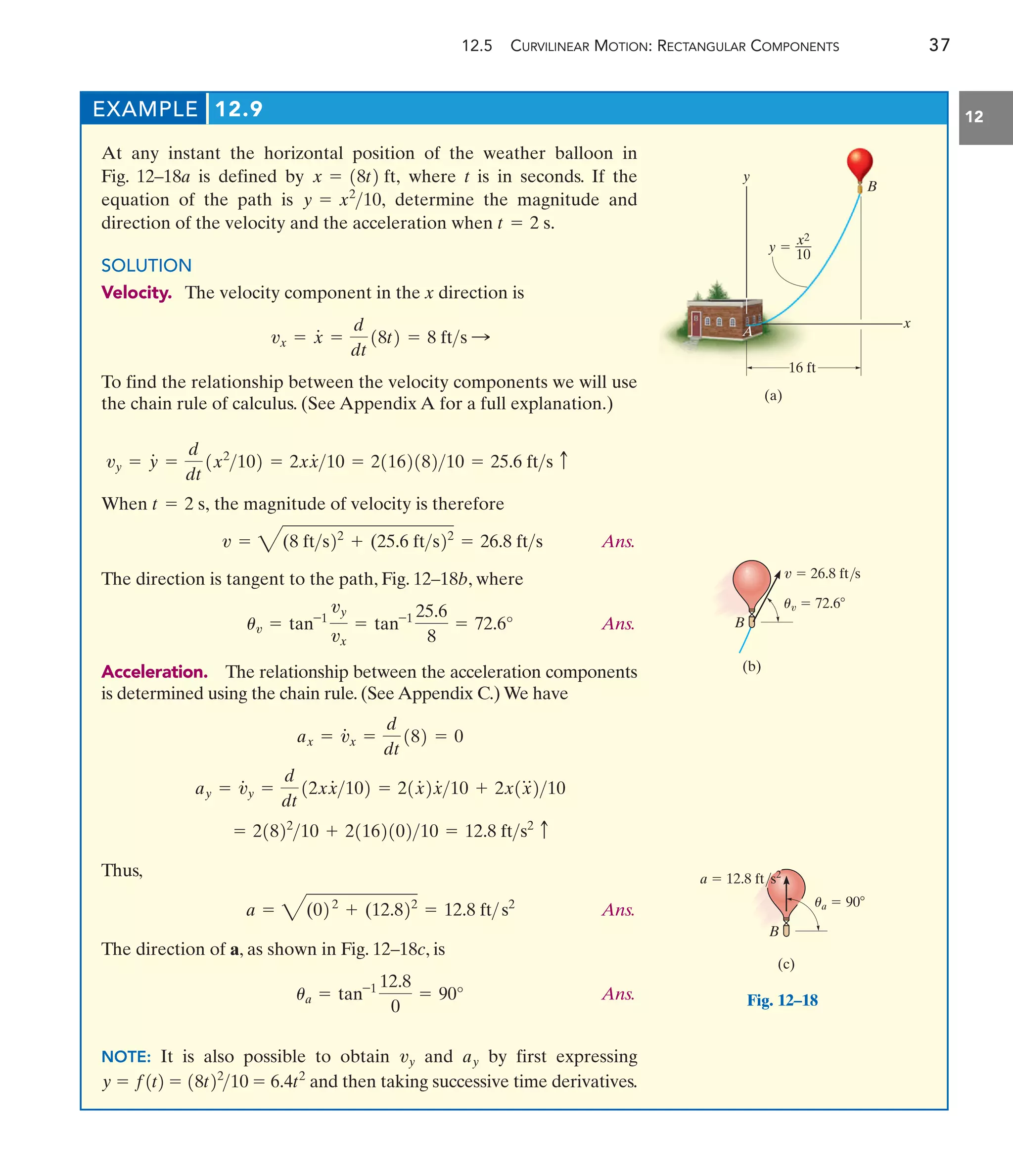 12.5 CURVILINEAR MOTION: RECTANGULAR COMPONENTS 37
12
EXAMPLE 12.9
At any instant the horizontal position of the weather balloon in
Fig. 12–18a is defined by where t is in seconds. If the
equation of the path is determine the magnitude and
direction of the velocity and the acceleration when
SOLUTION
Velocity. The velocity component in the x direction is
To find the relationship between the velocity components we will use
the chain rule of calculus. (See Appendix A for a full explanation.)
vx = x
#
=
d
dt
18t2 = 8 fts :
t = 2 s.
y = x2
10,
x = 18t2 ft,
vy = y
#
=
d
dt
1x2
102 = 2xx
#
10 = 2116218210 = 25.6 fts c
When the magnitude of velocity is therefore
Ans.
The direction is tangent to the path, Fig. 12–18b, where
Ans.
Acceleration. The relationship between the acceleration components
is determined using the chain rule. (See Appendix C.) We have
Thus,
Ans.
The direction of a, as shown in Fig. 12–18c, is
Ans.
NOTE: It is also possible to obtain and by first expressing
and then taking successive time derivatives.
y = f1t2 = 18t22
10 = 6.4t2
ay
vy
ua = tan-1 12.8
0
= 90°
a = 4(022
+ (12.822
= 12.8 ft s2
= 21822
10 + 2116210210 = 12.8 fts2 c
ay = v
#
y =
d
dt
12xx
#
102 = 21x
#
2x
#
10 + 2x1x
$
210
ax = v
#
x =
d
dt
182 = 0
uv = tan-1
vy
vx
= tan-1 25.6
8
= 72.6°
v = 4(8 fts22
+ (25.6 fts22
= 26.8 fts
t = 2 s,
y
A
B
x
16 ft
(a)
y 
x2
10
(b)
B
v  26.8 ft/s
uv  72.6
(c)
a  12.8 ft/s2
B
ua  90
Fig. 12–18
 