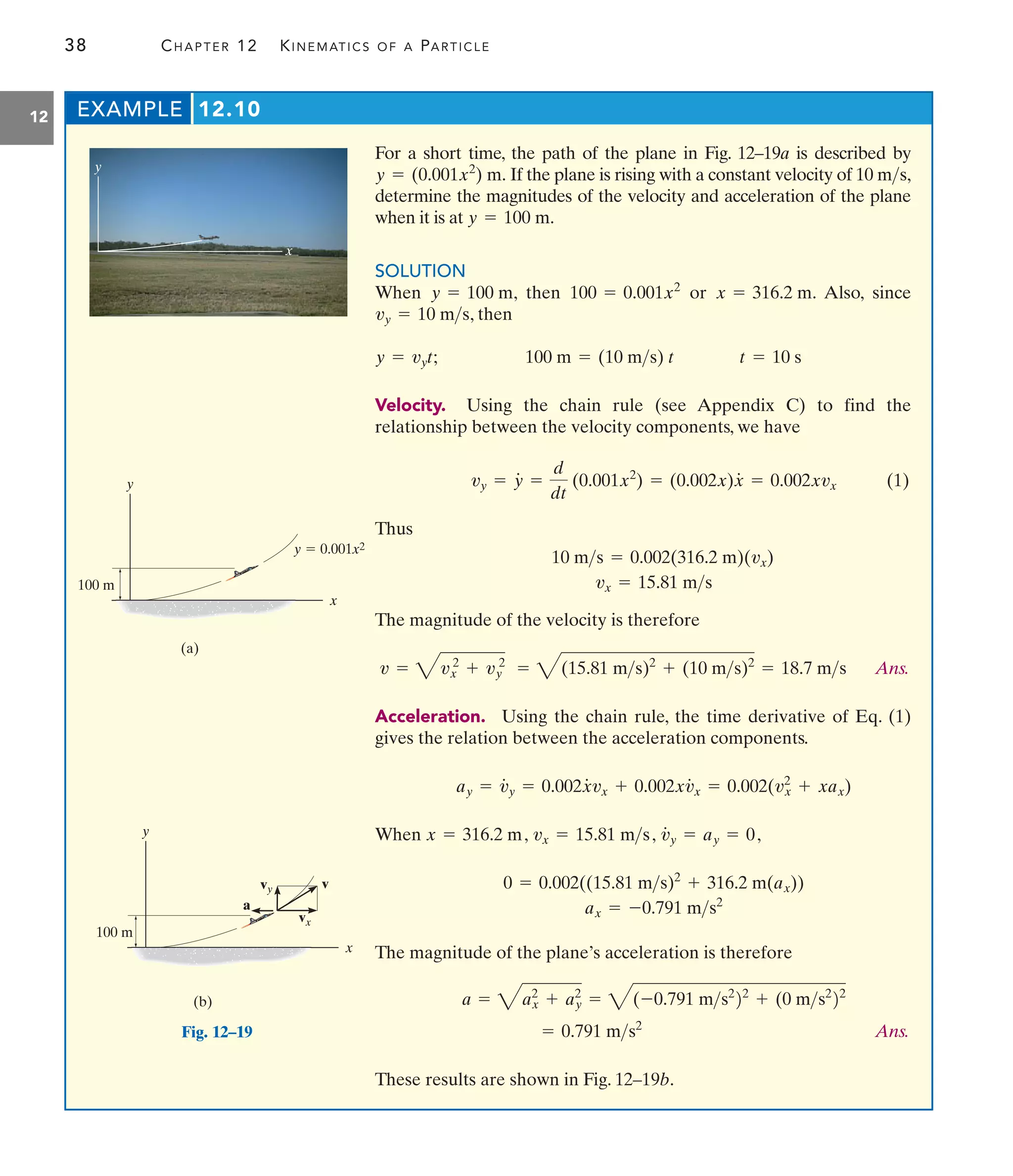 38 CHAPTER 12 KINEMATICS OF A PARTICLE
12 EXAMPLE 12.10
For a short time, the path of the plane in Fig. 12–19a is described by
If the plane is rising with a constant velocity of 10 ,
determine the magnitudes of the velocity and acceleration of the plane
when it is at
SOLUTION
When , then or . Also, since
, then
;
Velocity. Using the chain rule (see Appendix C) to find the
relationship between the velocity components, we have
(1)
Thus
The magnitude of the velocity is therefore
Ans.
Acceleration. Using the chain rule, the time derivative of Eq. (1)
gives the relation between the acceleration components.
When
The magnitude of the plane’s acceleration is therefore
Ans.
These results are shown in Fig. 12–19b.
= 0.791 ms2
a = 4ax
2
+ ay
2
= 4(-0.791 ms2
22
+ (0 ms2
22
0 = 0.002((15.81 ms)2
+ 316.2 m(ax))
ax = -0.791 ms2
x = 316.2 m, vx = 15.81 ms, v
#
y = ay = 0,
ay = v
#
y = 0.002x
#
vx + 0.002xv
#
x = 0.002(vx
2
+ xax)
= 4(15.81 ms)2
+ (10 ms)2
= 18.7 ms
v = 4vx
2
+ vy
2
10 ms = 0.002(316.2 m)(vx)
vx = 15.81 ms
vy = y
#
=
d
dt
(0.001x2
) = (0.002x)x
#
= 0.002xvx
t = 10 s
100 m = (10 ms) t
y = vyt
vy = 10 ms
x = 316.2 m
100 = 0.001x2
y = 100 m
y = 100 m.
ms
y = (0.001x2
) m.
y
x
x
y
(b)
100 m
vy v
a
vx
Fig. 12–19
x
y
(a)
y  0.001x2
100 m
 