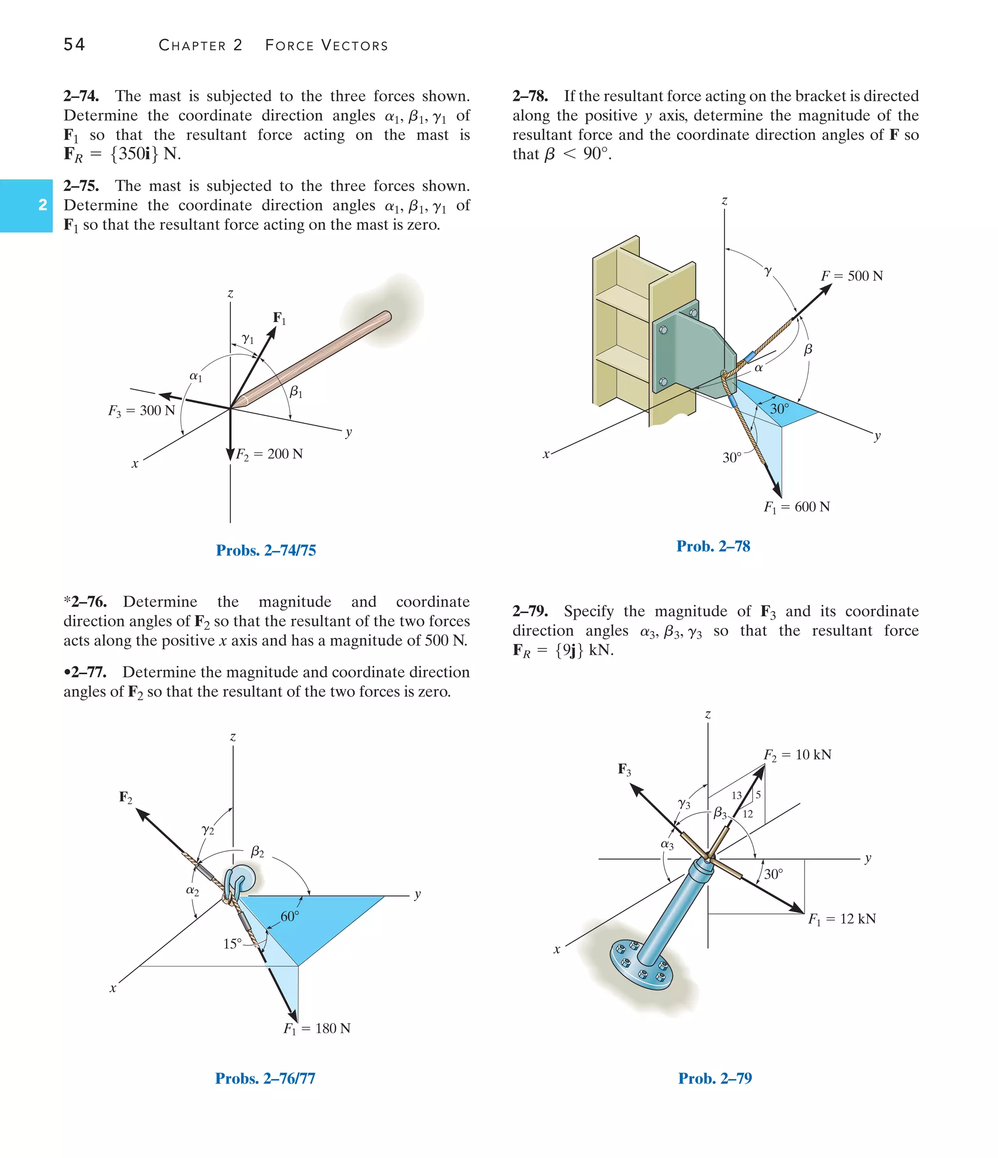 54 CHAPTER 2 FORCE VECTORS
2
2–74. The mast is subjected to the three forces shown.
Determine the coordinate direction angles of
F1 so that the resultant force acting on the mast is
.
2–75. The mast is subjected to the three forces shown.
Determine the coordinate direction angles of
F1 so that the resultant force acting on the mast is zero.
a1, b1, g1
FR = 5350i6 N
a1, b1, g1
*2–76. Determine the magnitude and coordinate
direction angles of F2 so that the resultant of the two forces
acts along the positive x axis and has a magnitude of 500 N.
•2–77. Determine the magnitude and coordinate direction
angles of F2 so that the resultant of the two forces is zero.
2–79. Specify the magnitude of F3 and its coordinate
direction angles so that the resultant force
.
FR = 59j6 kN
a3, b3, g3
2–78. If the resultant force acting on the bracket is directed
along the positive y axis, determine the magnitude of the
resultant force and the coordinate direction angles of F so
that .
b 6 90°
F3  300 N
F2  200 N
x
z
F1
y
b1
a1
g1
Probs. 2–74/75
y
x
z
F1  180 N
F2
60
15
b2
a2
g2
Probs. 2–76/77
x
y
z
F  500 N
F1  600 N
a
b
g
30
30
Prob. 2–78
x
z
5
12
13
y
F3
30
F2  10 kN
F1  12 kN
g3
b3
a3
Prob. 2–79
 